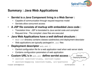 © copyright : spiraltrain@gmail.com
Summary : Java Web Applications
• Servlet is a Java Component living in a Web Server :
• Capable of communication through request-response model
• Servlets allow concurrent access
• A JSP file consists of markup with embedded Java code :
• Translation time : JSP is translated to Java servlet code and compiled
• Request time : The compiled .class files are executed
• Java Web Applications have a well defined structure :
• WEB-INF directory contains classes subdirectory and deployment descriptor
• Web applications are typically packaged in .war files
• Deployment descriptor web.xml :
• Central configuration file for a web application read when web server starts
• Contains configuration parameters of web application
• Custom URL’s in web.xml define servlet access :
• servlet (servlet-class, servlet-name)
• servlet-mapping (servlet-name, url-pattern)
Java Web Applications 22
Exercise
Deploying Servlets
 