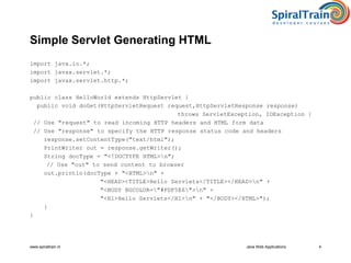 www.spiraltrain.nl Java Web Applications 4
Simple Servlet Generating HTML
import java.io.*;
import javax.servlet.*;
import javax.servlet.http.*;
public class HelloWorld extends HttpServlet {
public void doGet(HttpServletRequest request,HttpServletResponse response)
throws ServletException, IOException {
// Use "request" to read incoming HTTP headers and HTML form data
// Use "response" to specify the HTTP response status code and headers
response.setContentType("text/html");
PrintWriter out = response.getWriter();
String docType = "<!DOCTYPE HTML>n";
// Use "out" to send content to browser
out.println(docType + "<HTML>n" +
"<HEAD><TITLE>Hello Servlets</TITLE></HEAD>n" +
"<BODY BGCOLOR="#FDF5E6">n" +
"<H1>Hello Servlets</H1>n" + "</BODY></HTML>");
}
}
 