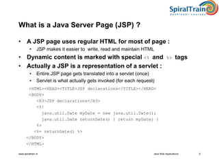 www.spiraltrain.nl Java Web Applications 5
What is a Java Server Page (JSP) ?
• A JSP page uses regular HTML for most of page :
• JSP makes it easier to write, read and maintain HTML
• Dynamic content is marked with special <% and %> tags
• Actually a JSP is a representation of a servlet :
• Entire JSP page gets translated into a servlet (once)
• Servlet is what actually gets invoked (for each request)
<HTML><HEAD><TITLE>JSP declarations</TITLE></HEAD>
<BODY>
<H3>JSP declarations</H3>
<%!
java.util.Date myDate = new java.util.Date();
java.util.Date returnDate() { return myDate; }
%>
<%= returnDate() %>
</BODY>
</HTML>
 