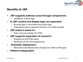 www.spiraltrain.nl Java Web Applications 6
Benefits of JSP
• JSP supports software reuse through components :
• JavaBeans, Custom tags
• In JSP content and display logic are separated :
• Business logic in Java beans and custom tags
• Presentation logic is captured in the form of a HTML template
• JSP makes it easier to :
• Write, read and maintain the HTML
• JSP supports separation of concerns :
• Designers do the HTML layout
• Developers do the Java programming
• Automatic deployment :
• Recompile automatically when changes are made to JSP pages
• Platform-independent
 
