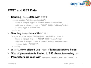www.spiraltrain.nl Java Web Applications 9
POST and GET Data
• Sending form data with GET :
<form action="/MyParamsServlet">
Name : <input type = "TEXT" NAME="name"><br>
Address : <input type = "TEXT" NAME="address"><br>
<input type = "SUBMIT">
</form>
• Sending form data with POST :
<form action="/MyParamsServlet" method = "POST">
Name : <input type = "TEXT" NAME="name"><br>
Address : <input type = "TEXT" NAME="address"><br>
<input type ="SUBMIT">
</form>
• A HTML form should use POST, if it has password fields
• Size of parameters is limited to 255 characters using GET
• Parameters are read with request.getParameter("name");
 