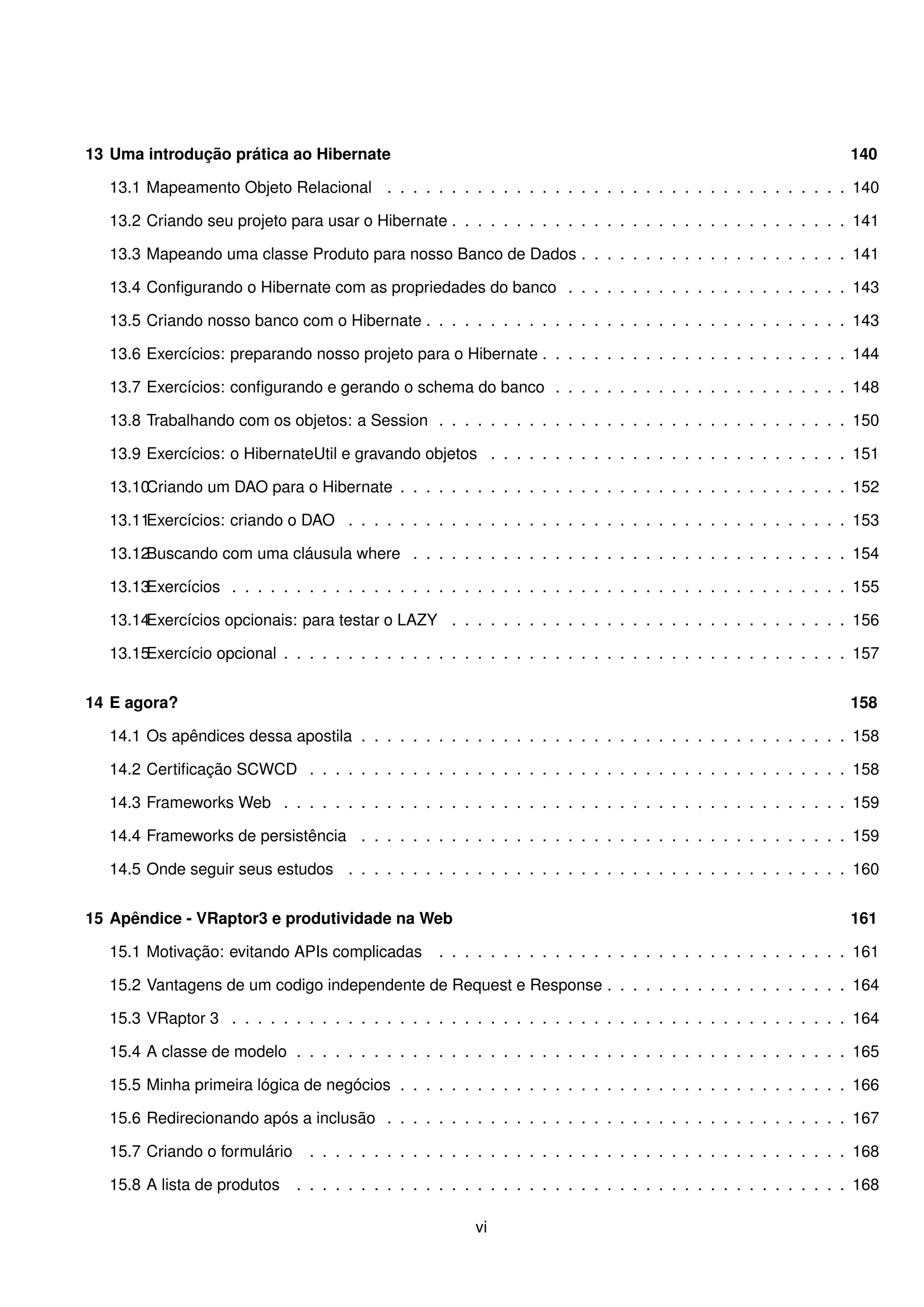 13 Uma introdução prática ao Hibernate                                                                             140

   13.1 Mapeamento Objeto Relacional . . . . . . . . . . . . . . . . . . . . . . . . . . . . . . . . . . . . 140

   13.2 Criando seu projeto para usar o Hibernate . . . . . . . . . . . . . . . . . . . . . . . . . . . . . . . 141

   13.3 Mapeando uma classe Produto para nosso Banco de Dados . . . . . . . . . . . . . . . . . . . . . 141

   13.4 Conﬁgurando o Hibernate com as propriedades do banco . . . . . . . . . . . . . . . . . . . . . . 143

   13.5 Criando nosso banco com o Hibernate . . . . . . . . . . . . . . . . . . . . . . . . . . . . . . . . . 143

   13.6 Exercícios: preparando nosso projeto para o Hibernate . . . . . . . . . . . . . . . . . . . . . . . . 144

   13.7 Exercícios: conﬁgurando e gerando o schema do banco . . . . . . . . . . . . . . . . . . . . . . . 148

   13.8 Trabalhando com os objetos: a Session . . . . . . . . . . . . . . . . . . . . . . . . . . . . . . . . 150

   13.9 Exercícios: o HibernateUtil e gravando objetos . . . . . . . . . . . . . . . . . . . . . . . . . . . . 151

   13.10Criando um DAO para o Hibernate . . . . . . . . . . . . . . . . . . . . . . . . . . . . . . . . . . . 152

   13.11Exercícios: criando o DAO . . . . . . . . . . . . . . . . . . . . . . . . . . . . . . . . . . . . . . . 153

   13.12Buscando com uma cláusula where . . . . . . . . . . . . . . . . . . . . . . . . . . . . . . . . . . 154

   13.13Exercícios . . . . . . . . . . . . . . . . . . . . . . . . . . . . . . . . . . . . . . . . . . . . . . . . 155

   13.14Exercícios opcionais: para testar o LAZY . . . . . . . . . . . . . . . . . . . . . . . . . . . . . . . 156

   13.15Exercício opcional . . . . . . . . . . . . . . . . . . . . . . . . . . . . . . . . . . . . . . . . . . . . 157


14 E agora?                                                                                                        158

   14.1 Os apêndices dessa apostila . . . . . . . . . . . . . . . . . . . . . . . . . . . . . . . . . . . . . . 158

   14.2 Certiﬁcação SCWCD . . . . . . . . . . . . . . . . . . . . . . . . . . . . . . . . . . . . . . . . . . 158

   14.3 Frameworks Web . . . . . . . . . . . . . . . . . . . . . . . . . . . . . . . . . . . . . . . . . . . . 159

   14.4 Frameworks de persistência . . . . . . . . . . . . . . . . . . . . . . . . . . . . . . . . . . . . . . 159

   14.5 Onde seguir seus estudos . . . . . . . . . . . . . . . . . . . . . . . . . . . . . . . . . . . . . . . 160


15 Apêndice - VRaptor3 e produtividade na Web                                                                      161

   15.1 Motivação: evitando APIs complicadas        . . . . . . . . . . . . . . . . . . . . . . . . . . . . . . . . 161

   15.2 Vantagens de um codigo independente de Request e Response . . . . . . . . . . . . . . . . . . . 164

   15.3 VRaptor 3 . . . . . . . . . . . . . . . . . . . . . . . . . . . . . . . . . . . . . . . . . . . . . . . . 164

   15.4 A classe de modelo . . . . . . . . . . . . . . . . . . . . . . . . . . . . . . . . . . . . . . . . . . . 165

   15.5 Minha primeira lógica de negócios . . . . . . . . . . . . . . . . . . . . . . . . . . . . . . . . . . . 166

   15.6 Redirecionando após a inclusão . . . . . . . . . . . . . . . . . . . . . . . . . . . . . . . . . . . . 167

   15.7 Criando o formulário    . . . . . . . . . . . . . . . . . . . . . . . . . . . . . . . . . . . . . . . . . . 168

   15.8 A lista de produtos    . . . . . . . . . . . . . . . . . . . . . . . . . . . . . . . . . . . . . . . . . . . 168

                                                          vi
 