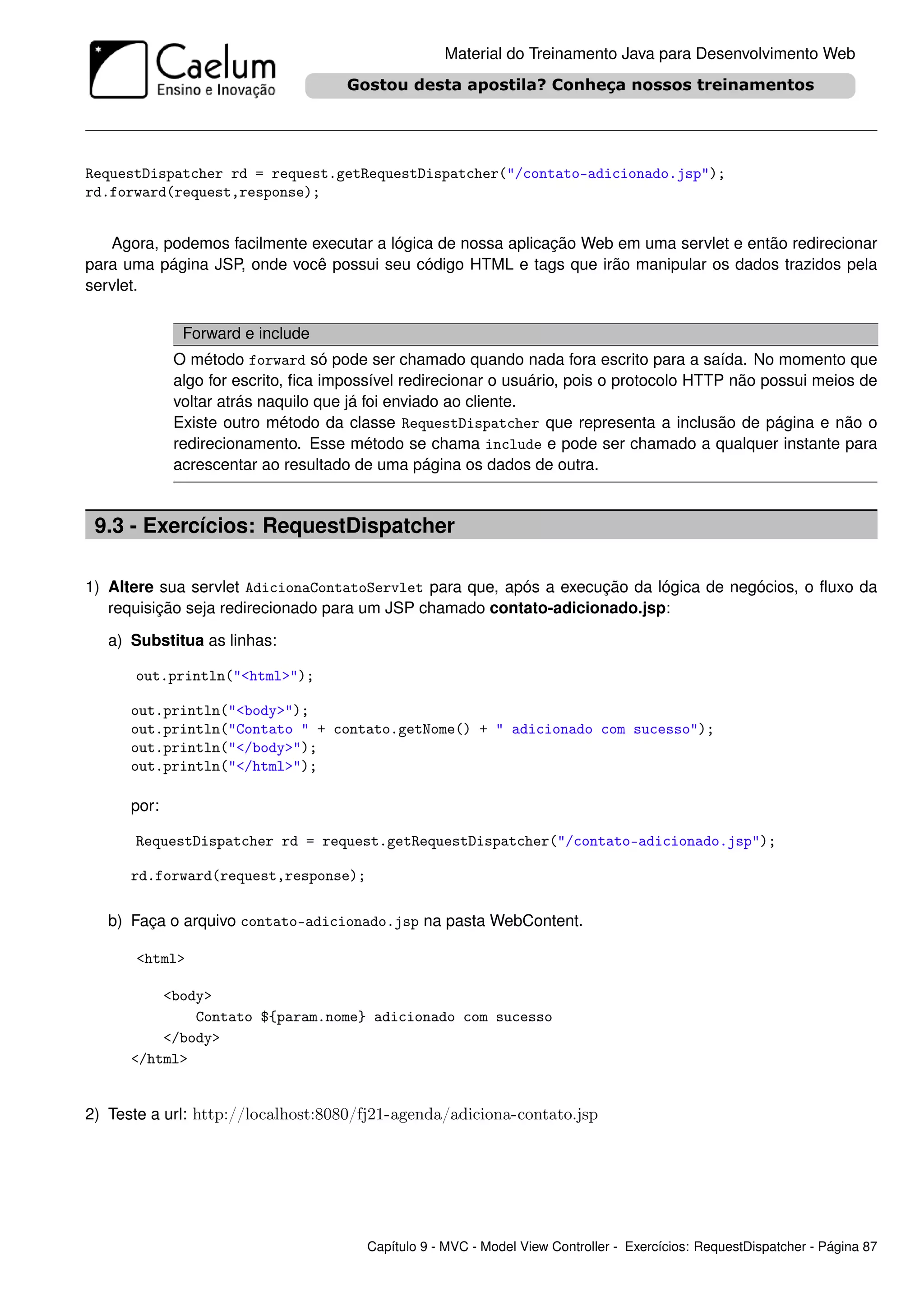 Material do Treinamento Java para Desenvolvimento Web




RequestDispatcher rd = request.getRequestDispatcher("/contato-adicionado.jsp");
rd.forward(request,response);


   Agora, podemos facilmente executar a lógica de nossa aplicação Web em uma servlet e então redirecionar
para uma página JSP, onde você possui seu código HTML e tags que irão manipular os dados trazidos pela
servlet.

              Forward e include
             O método forward só pode ser chamado quando nada fora escrito para a saída. No momento que
             algo for escrito, ﬁca impossível redirecionar o usuário, pois o protocolo HTTP não possui meios de
             voltar atrás naquilo que já foi enviado ao cliente.
             Existe outro método da classe RequestDispatcher que representa a inclusão de página e não o
             redirecionamento. Esse método se chama include e pode ser chamado a qualquer instante para
             acrescentar ao resultado de uma página os dados de outra.


 9.3 - Exercícios: RequestDispatcher

1) Altere sua servlet AdicionaContatoServlet para que, após a execução da lógica de negócios, o ﬂuxo da
   requisição seja redirecionado para um JSP chamado contato-adicionado.jsp:

   a) Substitua as linhas:

      out.println("<html>");

      out.println("<body>");
      out.println("Contato " + contato.getNome() + " adicionado com sucesso");
      out.println("</body>");
      out.println("</html>");

      por:

      RequestDispatcher rd = request.getRequestDispatcher("/contato-adicionado.jsp");

      rd.forward(request,response);

   b) Faça o arquivo contato-adicionado.jsp na pasta WebContent.

      <html>

          <body>
              Contato ${param.nome} adicionado com sucesso
          </body>
      </html>


2) Teste a url: http://localhost:8080/fj21-agenda/adiciona-contato.jsp




                                       Capítulo 9 - MVC - Model View Controller - Exercícios: RequestDispatcher - Página 87
 