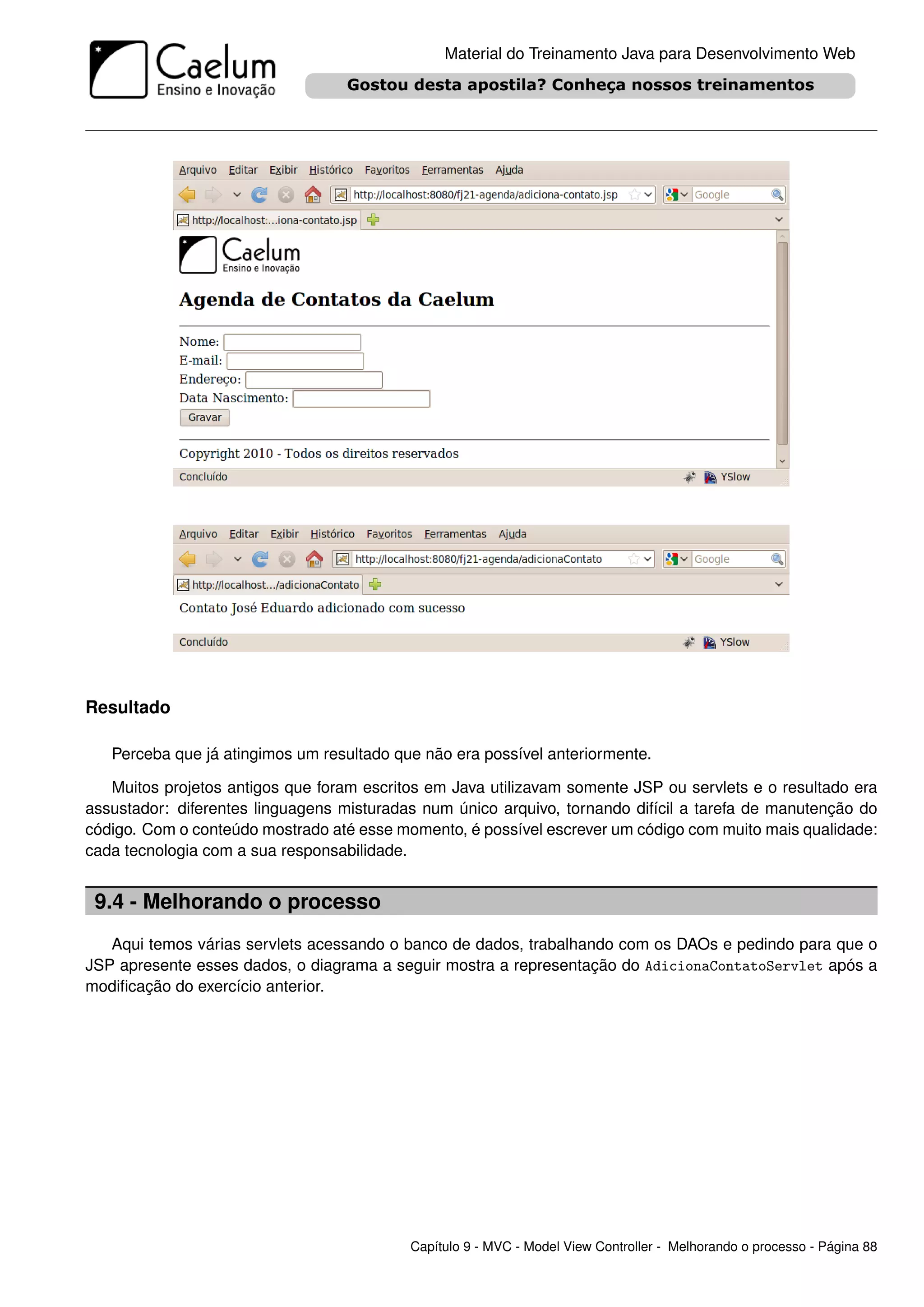 Material do Treinamento Java para Desenvolvimento Web




Resultado

   Perceba que já atingimos um resultado que não era possível anteriormente.

   Muitos projetos antigos que foram escritos em Java utilizavam somente JSP ou servlets e o resultado era
assustador: diferentes linguagens misturadas num único arquivo, tornando difícil a tarefa de manutenção do
código. Com o conteúdo mostrado até esse momento, é possível escrever um código com muito mais qualidade:
cada tecnologia com a sua responsabilidade.


 9.4 - Melhorando o processo
   Aqui temos várias servlets acessando o banco de dados, trabalhando com os DAOs e pedindo para que o
JSP apresente esses dados, o diagrama a seguir mostra a representação do AdicionaContatoServlet após a
modiﬁcação do exercício anterior.




                                           Capítulo 9 - MVC - Model View Controller - Melhorando o processo - Página 88
 