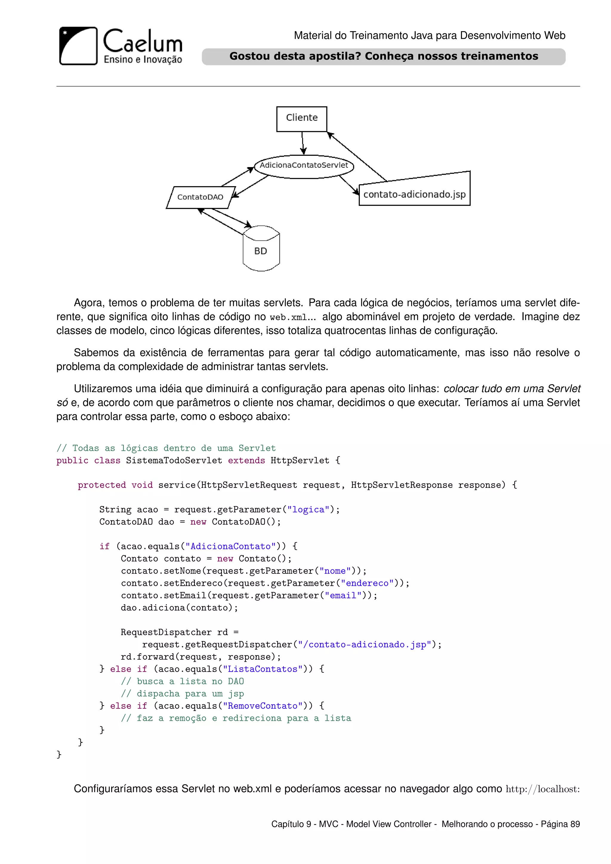 Material do Treinamento Java para Desenvolvimento Web




    Agora, temos o problema de ter muitas servlets. Para cada lógica de negócios, teríamos uma servlet dife-
rente, que signiﬁca oito linhas de código no web.xml... algo abominável em projeto de verdade. Imagine dez
classes de modelo, cinco lógicas diferentes, isso totaliza quatrocentas linhas de conﬁguração.

   Sabemos da existência de ferramentas para gerar tal código automaticamente, mas isso não resolve o
problema da complexidade de administrar tantas servlets.

   Utilizaremos uma idéia que diminuirá a conﬁguração para apenas oito linhas: colocar tudo em uma Servlet
só e, de acordo com que parâmetros o cliente nos chamar, decidimos o que executar. Teríamos aí uma Servlet
para controlar essa parte, como o esboço abaixo:

// Todas as lógicas dentro de uma Servlet
public class SistemaTodoServlet extends HttpServlet {

    protected void service(HttpServletRequest request, HttpServletResponse response) {

         String acao = request.getParameter("logica");
         ContatoDAO dao = new ContatoDAO();

         if (acao.equals("AdicionaContato")) {
             Contato contato = new Contato();
             contato.setNome(request.getParameter("nome"));
             contato.setEndereco(request.getParameter("endereco"));
             contato.setEmail(request.getParameter("email"));
             dao.adiciona(contato);

             RequestDispatcher rd =
                 request.getRequestDispatcher("/contato-adicionado.jsp");
             rd.forward(request, response);
         } else if (acao.equals("ListaContatos")) {
             // busca a lista no DAO
             // dispacha para um jsp
         } else if (acao.equals("RemoveContato")) {
             // faz a remoção e redireciona para a lista
         }
    }
}


    Conﬁguraríamos essa Servlet no web.xml e poderíamos acessar no navegador algo como http://localhost:


                                            Capítulo 9 - MVC - Model View Controller - Melhorando o processo - Página 89
 