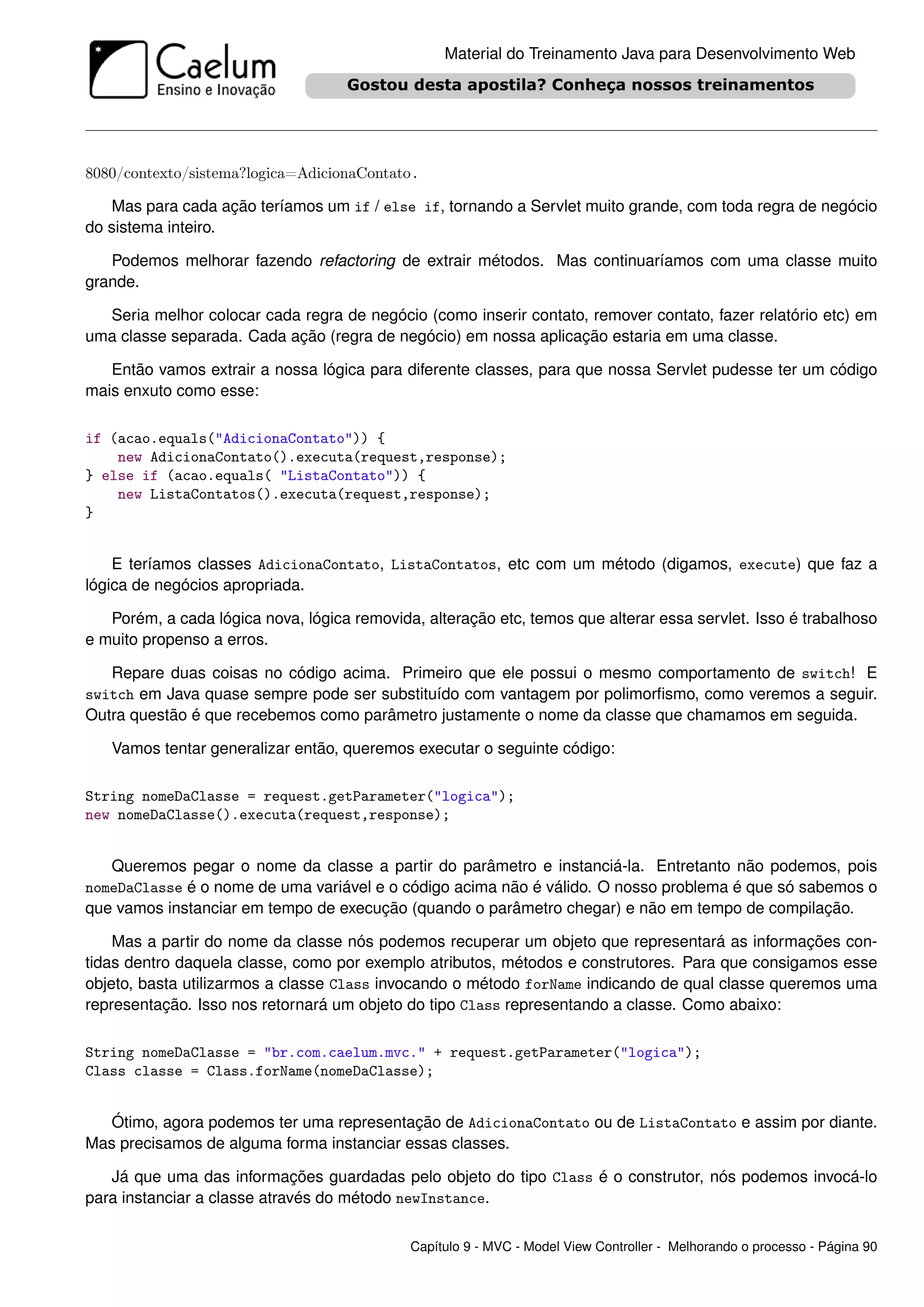 Material do Treinamento Java para Desenvolvimento Web




8080/contexto/sistema?logica=AdicionaContato.

   Mas para cada ação teríamos um if / else if, tornando a Servlet muito grande, com toda regra de negócio
do sistema inteiro.

   Podemos melhorar fazendo refactoring de extrair métodos. Mas continuaríamos com uma classe muito
grande.

  Seria melhor colocar cada regra de negócio (como inserir contato, remover contato, fazer relatório etc) em
uma classe separada. Cada ação (regra de negócio) em nossa aplicação estaria em uma classe.

   Então vamos extrair a nossa lógica para diferente classes, para que nossa Servlet pudesse ter um código
mais enxuto como esse:

if (acao.equals("AdicionaContato")) {
    new AdicionaContato().executa(request,response);
} else if (acao.equals( "ListaContato")) {
    new ListaContatos().executa(request,response);
}


    E teríamos classes AdicionaContato, ListaContatos, etc com um método (digamos, execute) que faz a
lógica de negócios apropriada.

   Porém, a cada lógica nova, lógica removida, alteração etc, temos que alterar essa servlet. Isso é trabalhoso
e muito propenso a erros.

   Repare duas coisas no código acima. Primeiro que ele possui o mesmo comportamento de switch! E
switch em Java quase sempre pode ser substituído com vantagem por polimorﬁsmo, como veremos a seguir.
Outra questão é que recebemos como parâmetro justamente o nome da classe que chamamos em seguida.

   Vamos tentar generalizar então, queremos executar o seguinte código:

String nomeDaClasse = request.getParameter("logica");
new nomeDaClasse().executa(request,response);


   Queremos pegar o nome da classe a partir do parâmetro e instanciá-la. Entretanto não podemos, pois
nomeDaClasse é o nome de uma variável e o código acima não é válido. O nosso problema é que só sabemos o
que vamos instanciar em tempo de execução (quando o parâmetro chegar) e não em tempo de compilação.

    Mas a partir do nome da classe nós podemos recuperar um objeto que representará as informações con-
tidas dentro daquela classe, como por exemplo atributos, métodos e construtores. Para que consigamos esse
objeto, basta utilizarmos a classe Class invocando o método forName indicando de qual classe queremos uma
representação. Isso nos retornará um objeto do tipo Class representando a classe. Como abaixo:

String nomeDaClasse = "br.com.caelum.mvc." + request.getParameter("logica");
Class classe = Class.forName(nomeDaClasse);


  Ótimo, agora podemos ter uma representação de AdicionaContato ou de ListaContato e assim por diante.
Mas precisamos de alguma forma instanciar essas classes.

   Já que uma das informações guardadas pelo objeto do tipo Class é o construtor, nós podemos invocá-lo
para instanciar a classe através do método newInstance.

                                             Capítulo 9 - MVC - Model View Controller - Melhorando o processo - Página 90
 