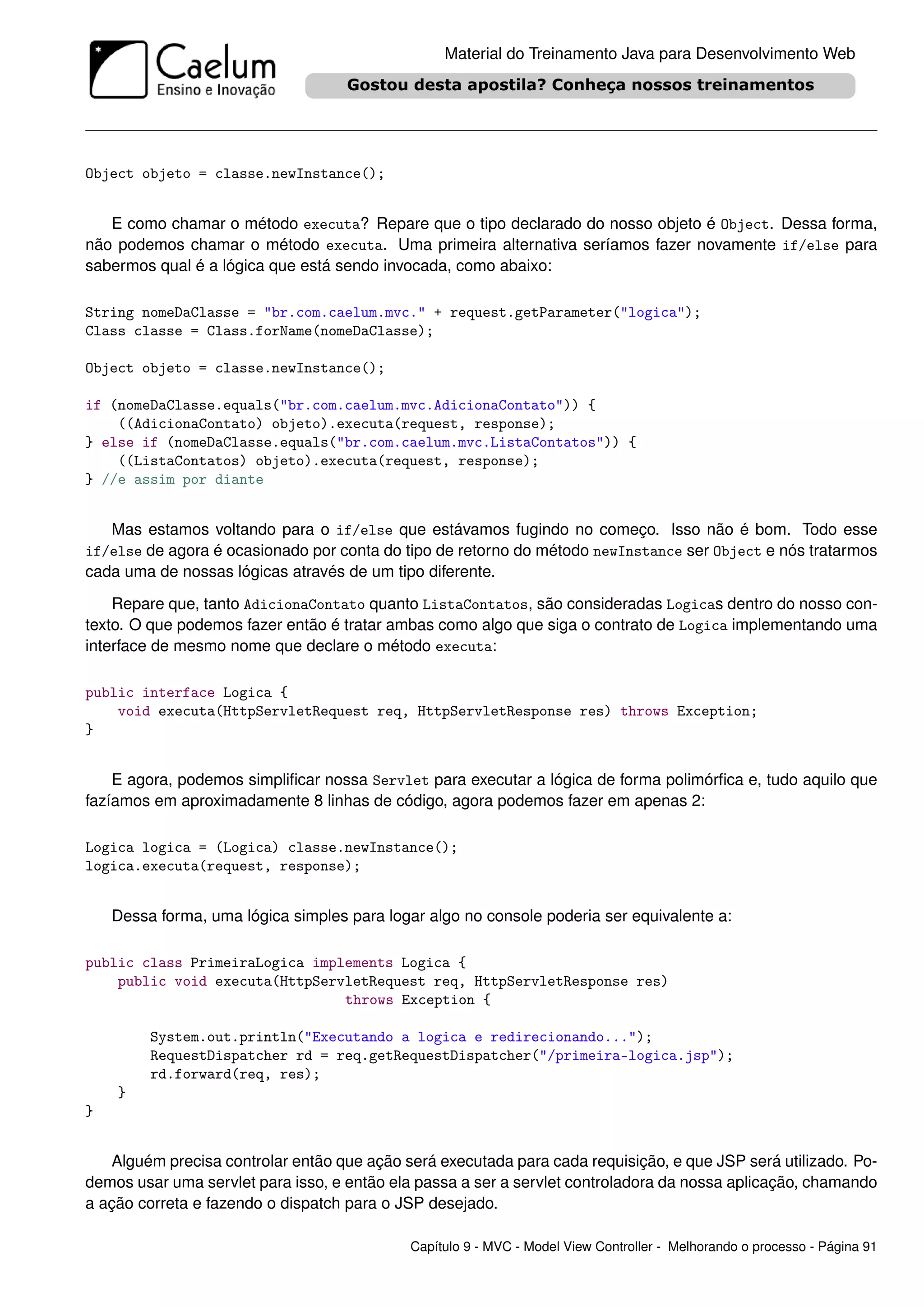 Material do Treinamento Java para Desenvolvimento Web




Object objeto = classe.newInstance();


   E como chamar o método executa? Repare que o tipo declarado do nosso objeto é Object. Dessa forma,
não podemos chamar o método executa. Uma primeira alternativa seríamos fazer novamente if/else para
sabermos qual é a lógica que está sendo invocada, como abaixo:

String nomeDaClasse = "br.com.caelum.mvc." + request.getParameter("logica");
Class classe = Class.forName(nomeDaClasse);

Object objeto = classe.newInstance();

if (nomeDaClasse.equals("br.com.caelum.mvc.AdicionaContato")) {
    ((AdicionaContato) objeto).executa(request, response);
} else if (nomeDaClasse.equals("br.com.caelum.mvc.ListaContatos")) {
    ((ListaContatos) objeto).executa(request, response);
} //e assim por diante


   Mas estamos voltando para o if/else que estávamos fugindo no começo. Isso não é bom. Todo esse
if/else de agora é ocasionado por conta do tipo de retorno do método newInstance ser Object e nós tratarmos
cada uma de nossas lógicas através de um tipo diferente.

    Repare que, tanto AdicionaContato quanto ListaContatos, são consideradas Logicas dentro do nosso con-
texto. O que podemos fazer então é tratar ambas como algo que siga o contrato de Logica implementando uma
interface de mesmo nome que declare o método executa:

public interface Logica {
    void executa(HttpServletRequest req, HttpServletResponse res) throws Exception;
}


    E agora, podemos simpliﬁcar nossa Servlet para executar a lógica de forma polimórﬁca e, tudo aquilo que
fazíamos em aproximadamente 8 linhas de código, agora podemos fazer em apenas 2:

Logica logica = (Logica) classe.newInstance();
logica.executa(request, response);


    Dessa forma, uma lógica simples para logar algo no console poderia ser equivalente a:

public class PrimeiraLogica implements Logica {
    public void executa(HttpServletRequest req, HttpServletResponse res)
                                throws Exception {

         System.out.println("Executando a logica e redirecionando...");
         RequestDispatcher rd = req.getRequestDispatcher("/primeira-logica.jsp");
         rd.forward(req, res);
    }
}


   Alguém precisa controlar então que ação será executada para cada requisição, e que JSP será utilizado. Po-
demos usar uma servlet para isso, e então ela passa a ser a servlet controladora da nossa aplicação, chamando
a ação correta e fazendo o dispatch para o JSP desejado.

                                            Capítulo 9 - MVC - Model View Controller - Melhorando o processo - Página 91
 