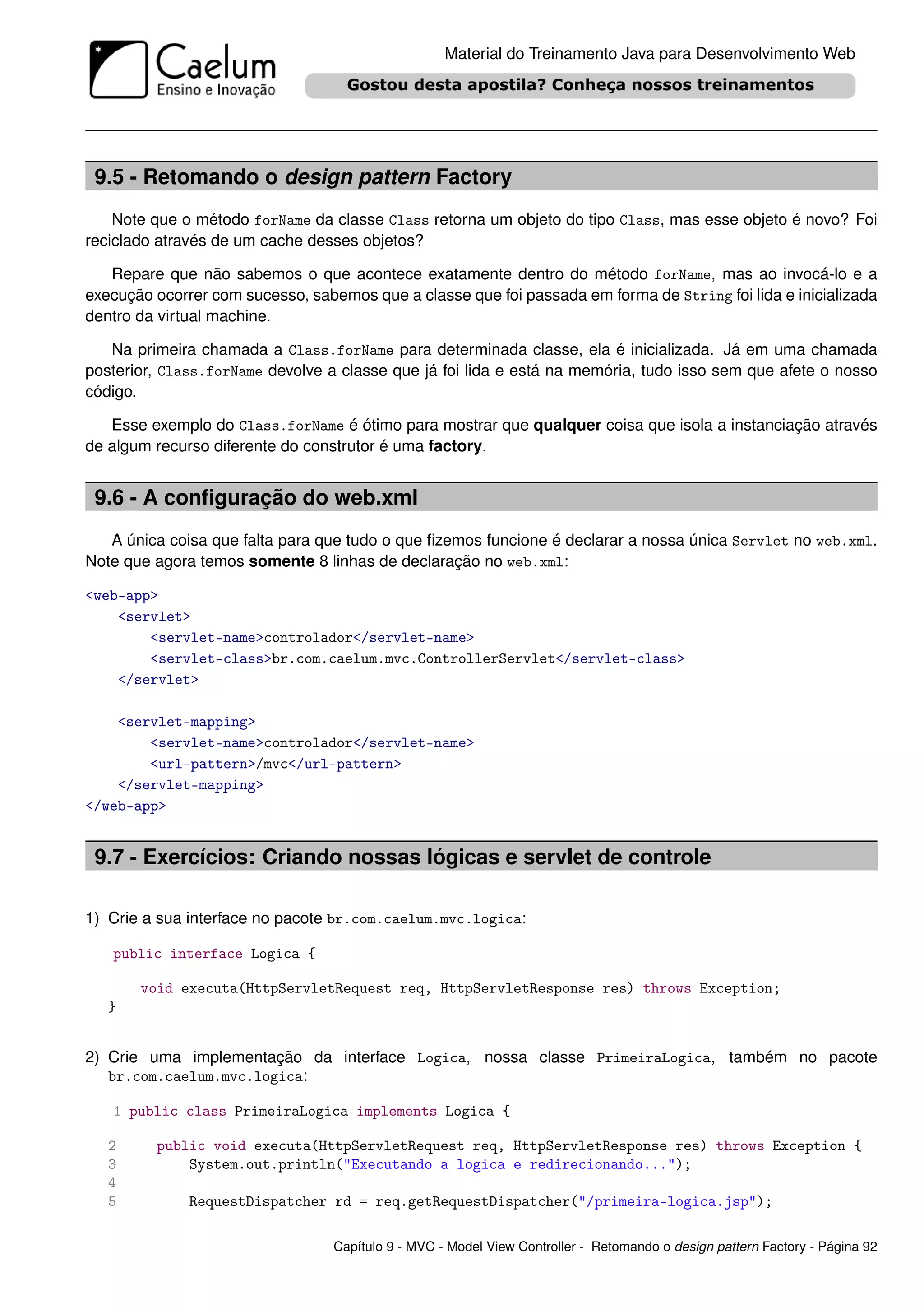 Material do Treinamento Java para Desenvolvimento Web




 9.5 - Retomando o design pattern Factory
    Note que o método forName da classe Class retorna um objeto do tipo Class, mas esse objeto é novo? Foi
reciclado através de um cache desses objetos?

   Repare que não sabemos o que acontece exatamente dentro do método forName, mas ao invocá-lo e a
execução ocorrer com sucesso, sabemos que a classe que foi passada em forma de String foi lida e inicializada
dentro da virtual machine.

   Na primeira chamada a Class.forName para determinada classe, ela é inicializada. Já em uma chamada
posterior, Class.forName devolve a classe que já foi lida e está na memória, tudo isso sem que afete o nosso
código.

   Esse exemplo do Class.forName é ótimo para mostrar que qualquer coisa que isola a instanciação através
de algum recurso diferente do construtor é uma factory.


 9.6 - A conﬁguração do web.xml
   A única coisa que falta para que tudo o que ﬁzemos funcione é declarar a nossa única Servlet no web.xml.
Note que agora temos somente 8 linhas de declaração no web.xml:

<web-app>
    <servlet>
        <servlet-name>controlador</servlet-name>
        <servlet-class>br.com.caelum.mvc.ControllerServlet</servlet-class>
    </servlet>

    <servlet-mapping>
        <servlet-name>controlador</servlet-name>
        <url-pattern>/mvc</url-pattern>
    </servlet-mapping>
</web-app>


 9.7 - Exercícios: Criando nossas lógicas e servlet de controle

1) Crie a sua interface no pacote br.com.caelum.mvc.logica:

   public interface Logica {

       void executa(HttpServletRequest req, HttpServletResponse res) throws Exception;
   }


2) Crie uma implementação da interface Logica, nossa classe PrimeiraLogica, também no pacote
   br.com.caelum.mvc.logica:

   1 public class PrimeiraLogica implements Logica {

   2     public void executa(HttpServletRequest req, HttpServletResponse res) throws Exception {
   3         System.out.println("Executando a logica e redirecionando...");
   4
   5          RequestDispatcher rd = req.getRequestDispatcher("/primeira-logica.jsp");

                                  Capítulo 9 - MVC - Model View Controller - Retomando o design pattern Factory - Página 92
 