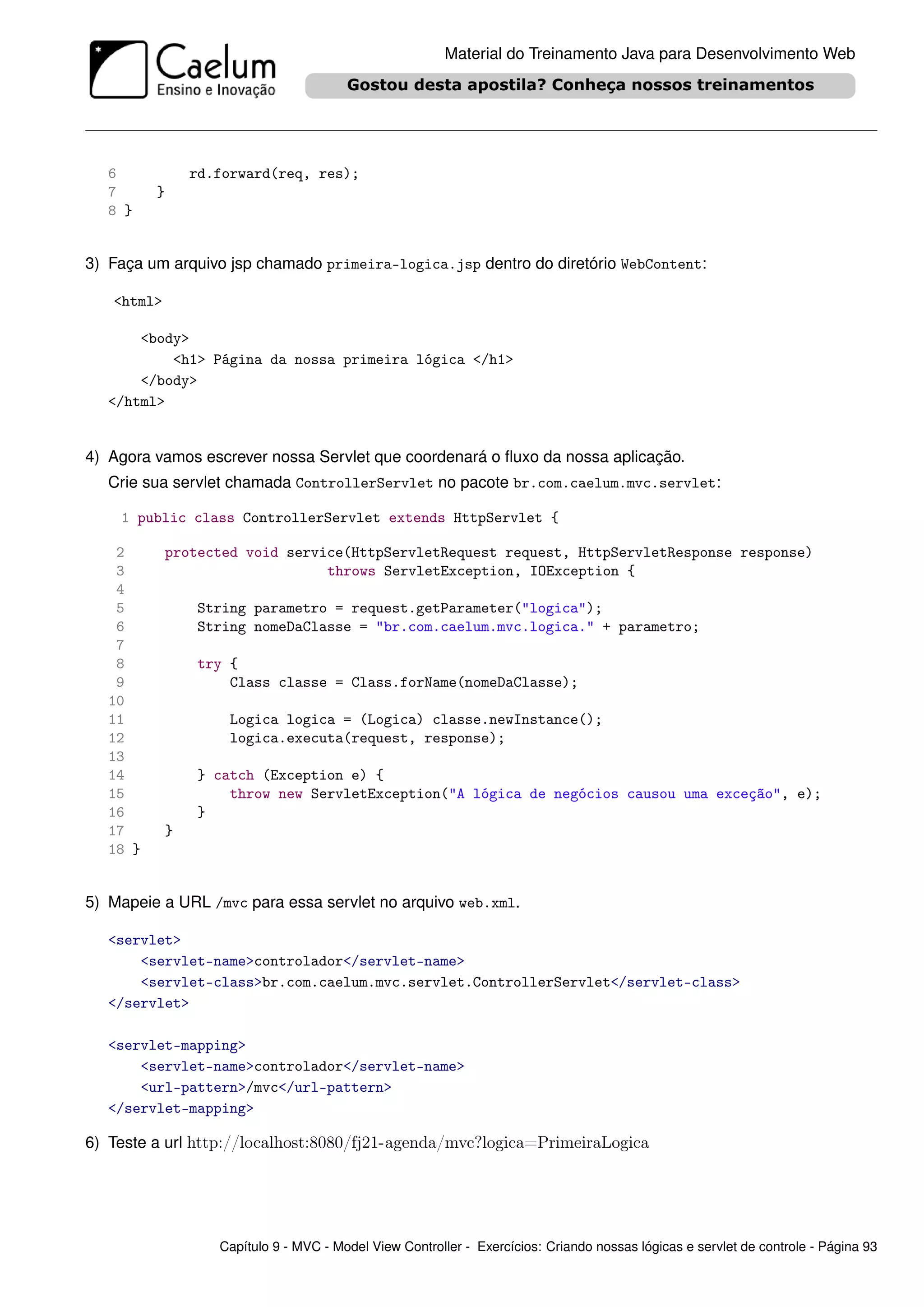 Material do Treinamento Java para Desenvolvimento Web




   6              rd.forward(req, res);
   7      }
   8 }


3) Faça um arquivo jsp chamado primeira-logica.jsp dentro do diretório WebContent:

   <html>

       <body>
           <h1> Página da nossa primeira lógica </h1>
       </body>
   </html>


4) Agora vamos escrever nossa Servlet que coordenará o ﬂuxo da nossa aplicação.
   Crie sua servlet chamada ControllerServlet no pacote br.com.caelum.mvc.servlet:

    1 public class ControllerServlet extends HttpServlet {

    2       protected void service(HttpServletRequest request, HttpServletResponse response)
    3                           throws ServletException, IOException {
    4
    5              String parametro = request.getParameter("logica");
    6              String nomeDaClasse = "br.com.caelum.mvc.logica." + parametro;
    7
    8              try {
    9                  Class classe = Class.forName(nomeDaClasse);
   10
   11                 Logica logica = (Logica) classe.newInstance();
   12                 logica.executa(request, response);
   13
   14              } catch (Exception e) {
   15                  throw new ServletException("A lógica de negócios causou uma exceção", e);
   16              }
   17         }
   18 }


5) Mapeie a URL /mvc para essa servlet no arquivo web.xml.

   <servlet>
       <servlet-name>controlador</servlet-name>
       <servlet-class>br.com.caelum.mvc.servlet.ControllerServlet</servlet-class>
   </servlet>

   <servlet-mapping>
       <servlet-name>controlador</servlet-name>
       <url-pattern>/mvc</url-pattern>
   </servlet-mapping>

6) Teste a url http://localhost:8080/fj21-agenda/mvc?logica=PrimeiraLogica




                     Capítulo 9 - MVC - Model View Controller - Exercícios: Criando nossas lógicas e servlet de controle - Página 93
 