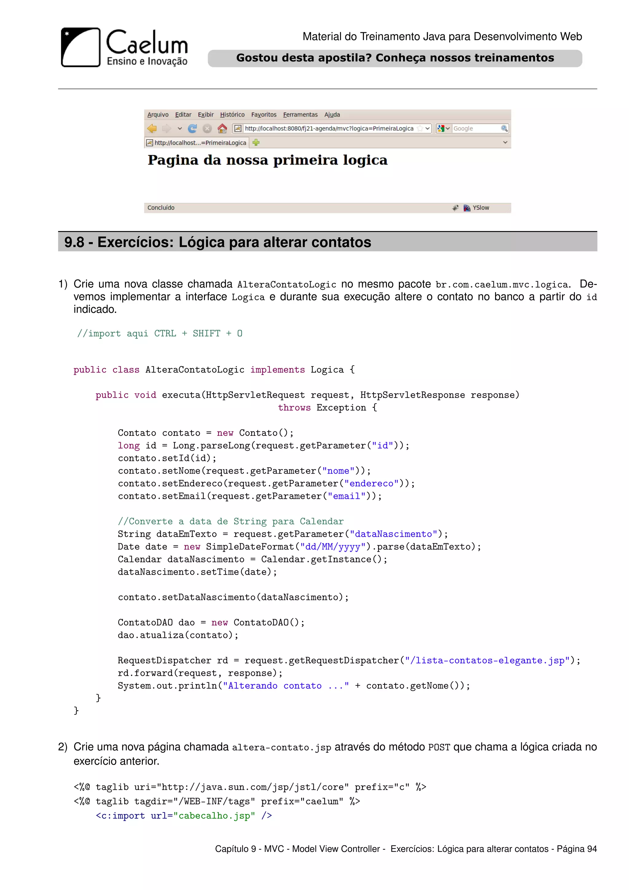 Material do Treinamento Java para Desenvolvimento Web




 9.8 - Exercícios: Lógica para alterar contatos

1) Crie uma nova classe chamada AlteraContatoLogic no mesmo pacote br.com.caelum.mvc.logica. De-
   vemos implementar a interface Logica e durante sua execução altere o contato no banco a partir do id
   indicado.

   //import aqui CTRL + SHIFT + O


  public class AlteraContatoLogic implements Logica {

       public void executa(HttpServletRequest request, HttpServletResponse response)
                                        throws Exception {

           Contato contato = new Contato();
           long id = Long.parseLong(request.getParameter("id"));
           contato.setId(id);
           contato.setNome(request.getParameter("nome"));
           contato.setEndereco(request.getParameter("endereco"));
           contato.setEmail(request.getParameter("email"));

           //Converte a data de String para Calendar
           String dataEmTexto = request.getParameter("dataNascimento");
           Date date = new SimpleDateFormat("dd/MM/yyyy").parse(dataEmTexto);
           Calendar dataNascimento = Calendar.getInstance();
           dataNascimento.setTime(date);

           contato.setDataNascimento(dataNascimento);

           ContatoDAO dao = new ContatoDAO();
           dao.atualiza(contato);

           RequestDispatcher rd = request.getRequestDispatcher("/lista-contatos-elegante.jsp");
           rd.forward(request, response);
           System.out.println("Alterando contato ..." + contato.getNome());
       }
  }


2) Crie uma nova página chamada altera-contato.jsp através do método POST que chama a lógica criada no
   exercício anterior.

  <%@ taglib uri="http://java.sun.com/jsp/jstl/core" prefix="c" %>
  <%@ taglib tagdir="/WEB-INF/tags" prefix="caelum" %>
      <c:import url="cabecalho.jsp" />


                             Capítulo 9 - MVC - Model View Controller - Exercícios: Lógica para alterar contatos - Página 94
 