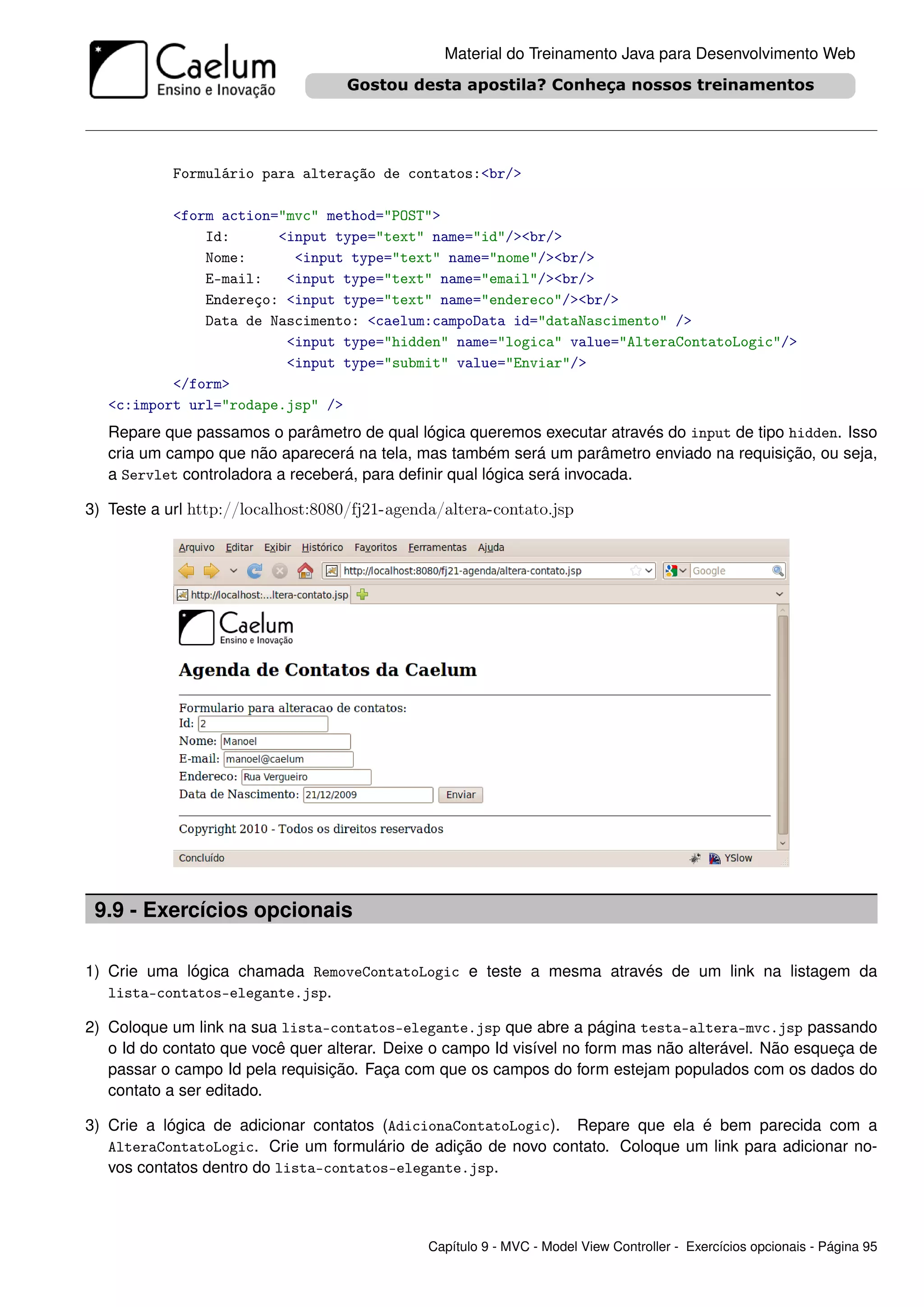 Material do Treinamento Java para Desenvolvimento Web




            Formulário para alteração de contatos:<br/>

           <form action="mvc" method="POST">
               Id:      <input type="text" name="id"/><br/>
               Nome:      <input type="text" name="nome"/><br/>
               E-mail:   <input type="text" name="email"/><br/>
               Endereço: <input type="text" name="endereco"/><br/>
               Data de Nascimento: <caelum:campoData id="dataNascimento" />
                         <input type="hidden" name="logica" value="AlteraContatoLogic"/>
                         <input type="submit" value="Enviar"/>
           </form>
   <c:import url="rodape.jsp" />
   Repare que passamos o parâmetro de qual lógica queremos executar através do input de tipo hidden. Isso
   cria um campo que não aparecerá na tela, mas também será um parâmetro enviado na requisição, ou seja,
   a Servlet controladora a receberá, para deﬁnir qual lógica será invocada.

3) Teste a url http://localhost:8080/fj21-agenda/altera-contato.jsp




 9.9 - Exercícios opcionais

1) Crie uma lógica chamada RemoveContatoLogic e teste a mesma através de um link na listagem da
   lista-contatos-elegante.jsp.

2) Coloque um link na sua lista-contatos-elegante.jsp que abre a página testa-altera-mvc.jsp passando
   o Id do contato que você quer alterar. Deixe o campo Id visível no form mas não alterável. Não esqueça de
   passar o campo Id pela requisição. Faça com que os campos do form estejam populados com os dados do
   contato a ser editado.

3) Crie a lógica de adicionar contatos (AdicionaContatoLogic). Repare que ela é bem parecida com a
   AlteraContatoLogic. Crie um formulário de adição de novo contato. Coloque um link para adicionar no-
   vos contatos dentro do lista-contatos-elegante.jsp.



                                               Capítulo 9 - MVC - Model View Controller - Exercícios opcionais - Página 95
 