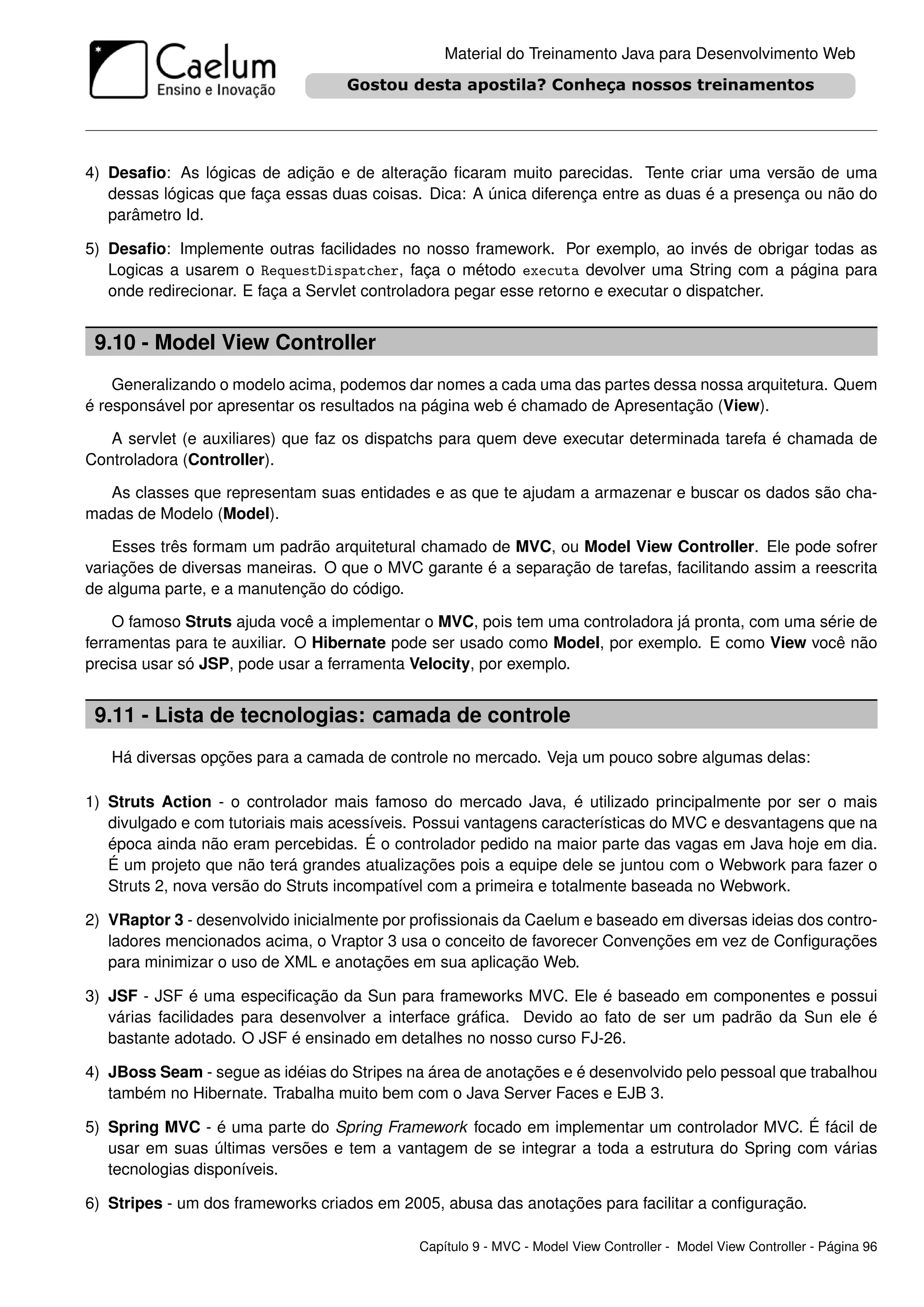 Material do Treinamento Java para Desenvolvimento Web




4) Desaﬁo: As lógicas de adição e de alteração ﬁcaram muito parecidas. Tente criar uma versão de uma
   dessas lógicas que faça essas duas coisas. Dica: A única diferença entre as duas é a presença ou não do
   parâmetro Id.

5) Desaﬁo: Implemente outras facilidades no nosso framework. Por exemplo, ao invés de obrigar todas as
   Logicas a usarem o RequestDispatcher, faça o método executa devolver uma String com a página para
   onde redirecionar. E faça a Servlet controladora pegar esse retorno e executar o dispatcher.


 9.10 - Model View Controller
    Generalizando o modelo acima, podemos dar nomes a cada uma das partes dessa nossa arquitetura. Quem
é responsável por apresentar os resultados na página web é chamado de Apresentação (View).

   A servlet (e auxiliares) que faz os dispatchs para quem deve executar determinada tarefa é chamada de
Controladora (Controller).

  As classes que representam suas entidades e as que te ajudam a armazenar e buscar os dados são cha-
madas de Modelo (Model).

    Esses três formam um padrão arquitetural chamado de MVC, ou Model View Controller. Ele pode sofrer
variações de diversas maneiras. O que o MVC garante é a separação de tarefas, facilitando assim a reescrita
de alguma parte, e a manutenção do código.

    O famoso Struts ajuda você a implementar o MVC, pois tem uma controladora já pronta, com uma série de
ferramentas para te auxiliar. O Hibernate pode ser usado como Model, por exemplo. E como View você não
precisa usar só JSP, pode usar a ferramenta Velocity, por exemplo.


 9.11 - Lista de tecnologias: camada de controle
   Há diversas opções para a camada de controle no mercado. Veja um pouco sobre algumas delas:

1) Struts Action - o controlador mais famoso do mercado Java, é utilizado principalmente por ser o mais
   divulgado e com tutoriais mais acessíveis. Possui vantagens características do MVC e desvantagens que na
   época ainda não eram percebidas. É o controlador pedido na maior parte das vagas em Java hoje em dia.
   É um projeto que não terá grandes atualizações pois a equipe dele se juntou com o Webwork para fazer o
   Struts 2, nova versão do Struts incompatível com a primeira e totalmente baseada no Webwork.

2) VRaptor 3 - desenvolvido inicialmente por proﬁssionais da Caelum e baseado em diversas ideias dos contro-
   ladores mencionados acima, o Vraptor 3 usa o conceito de favorecer Convenções em vez de Conﬁgurações
   para minimizar o uso de XML e anotações em sua aplicação Web.

3) JSF - JSF é uma especiﬁcação da Sun para frameworks MVC. Ele é baseado em componentes e possui
   várias facilidades para desenvolver a interface gráﬁca. Devido ao fato de ser um padrão da Sun ele é
   bastante adotado. O JSF é ensinado em detalhes no nosso curso FJ-26.

4) JBoss Seam - segue as idéias do Stripes na área de anotações e é desenvolvido pelo pessoal que trabalhou
   também no Hibernate. Trabalha muito bem com o Java Server Faces e EJB 3.

5) Spring MVC - é uma parte do Spring Framework focado em implementar um controlador MVC. É fácil de
   usar em suas últimas versões e tem a vantagem de se integrar a toda a estrutura do Spring com várias
   tecnologias disponíveis.

6) Stripes - um dos frameworks criados em 2005, abusa das anotações para facilitar a conﬁguração.

                                             Capítulo 9 - MVC - Model View Controller - Model View Controller - Página 96
 