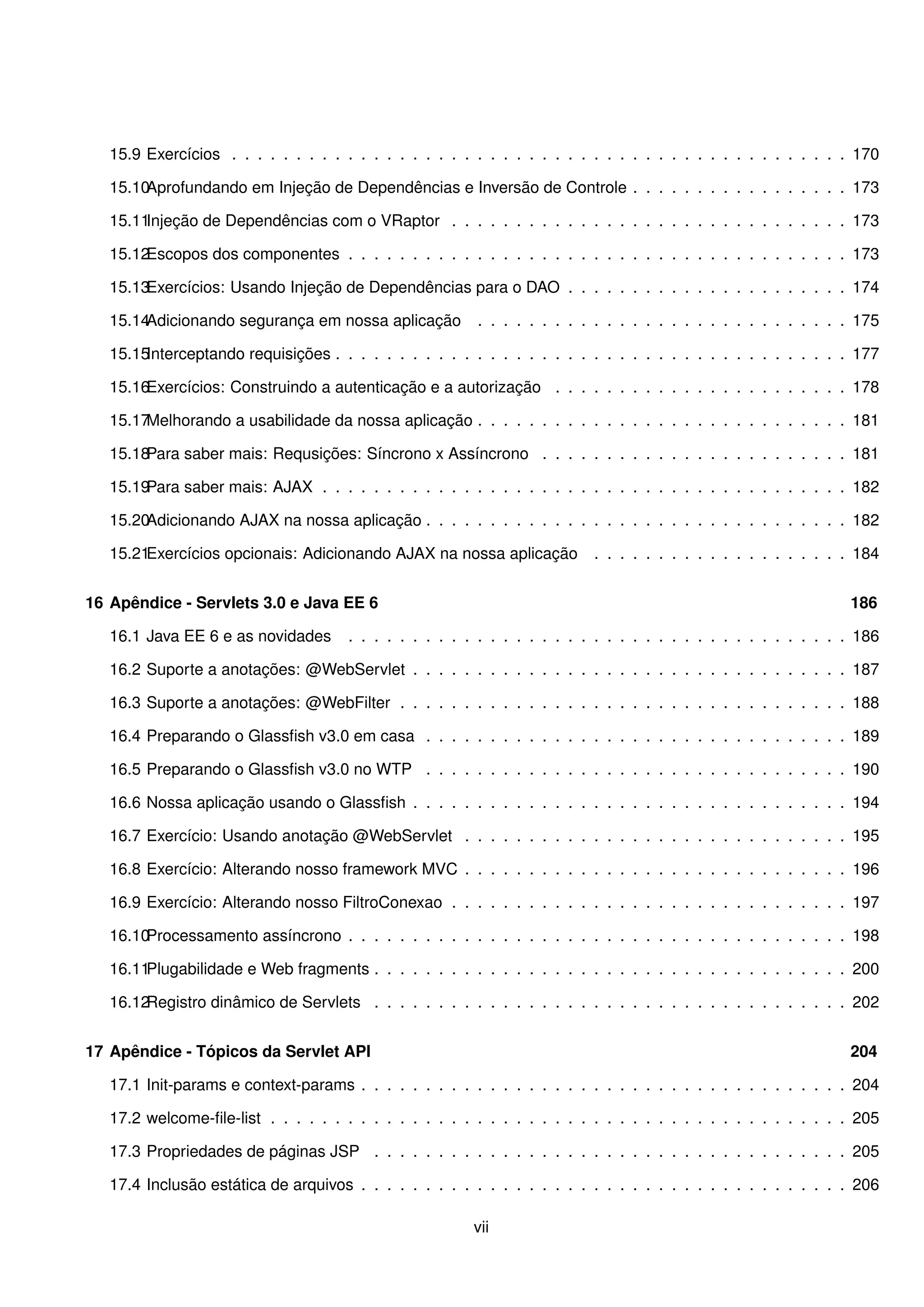 15.9 Exercícios . . . . . . . . . . . . . . . . . . . . . . . . . . . . . . . . . . . . . . . . . . . . . . . . 170

   15.10Aprofundando em Injeção de Dependências e Inversão de Controle . . . . . . . . . . . . . . . . . 173

   15.11Injeção de Dependências com o VRaptor . . . . . . . . . . . . . . . . . . . . . . . . . . . . . . . 173

   15.12Escopos dos componentes . . . . . . . . . . . . . . . . . . . . . . . . . . . . . . . . . . . . . . . 173

   15.13Exercícios: Usando Injeção de Dependências para o DAO . . . . . . . . . . . . . . . . . . . . . . 174

   15.14Adicionando segurança em nossa aplicação          . . . . . . . . . . . . . . . . . . . . . . . . . . . . . 175

   15.15Interceptando requisições . . . . . . . . . . . . . . . . . . . . . . . . . . . . . . . . . . . . . . . . 177

   15.16Exercícios: Construindo a autenticação e a autorização . . . . . . . . . . . . . . . . . . . . . . . 178

   15.17Melhorando a usabilidade da nossa aplicação . . . . . . . . . . . . . . . . . . . . . . . . . . . . . 181

   15.18Para saber mais: Requsições: Síncrono x Assíncrono . . . . . . . . . . . . . . . . . . . . . . . . 181

   15.19Para saber mais: AJAX . . . . . . . . . . . . . . . . . . . . . . . . . . . . . . . . . . . . . . . . . 182

   15.20Adicionando AJAX na nossa aplicação . . . . . . . . . . . . . . . . . . . . . . . . . . . . . . . . . 182

   15.21Exercícios opcionais: Adicionando AJAX na nossa aplicação          . . . . . . . . . . . . . . . . . . . . 184


16 Apêndice - Servlets 3.0 e Java EE 6                                                                            186

   16.1 Java EE 6 e as novidades      . . . . . . . . . . . . . . . . . . . . . . . . . . . . . . . . . . . . . . . 186

   16.2 Suporte a anotações: @WebServlet . . . . . . . . . . . . . . . . . . . . . . . . . . . . . . . . . . 187

   16.3 Suporte a anotações: @WebFilter . . . . . . . . . . . . . . . . . . . . . . . . . . . . . . . . . . . 188

   16.4 Preparando o Glassﬁsh v3.0 em casa . . . . . . . . . . . . . . . . . . . . . . . . . . . . . . . . . 189

   16.5 Preparando o Glassﬁsh v3.0 no WTP . . . . . . . . . . . . . . . . . . . . . . . . . . . . . . . . . 190

   16.6 Nossa aplicação usando o Glassﬁsh . . . . . . . . . . . . . . . . . . . . . . . . . . . . . . . . . . 194

   16.7 Exercício: Usando anotação @WebServlet . . . . . . . . . . . . . . . . . . . . . . . . . . . . . . 195

   16.8 Exercício: Alterando nosso framework MVC . . . . . . . . . . . . . . . . . . . . . . . . . . . . . . 196

   16.9 Exercício: Alterando nosso FiltroConexao . . . . . . . . . . . . . . . . . . . . . . . . . . . . . . . 197

   16.10Processamento assíncrono . . . . . . . . . . . . . . . . . . . . . . . . . . . . . . . . . . . . . . . 198

   16.11Plugabilidade e Web fragments . . . . . . . . . . . . . . . . . . . . . . . . . . . . . . . . . . . . . 200

   16.12Registro dinâmico de Servlets . . . . . . . . . . . . . . . . . . . . . . . . . . . . . . . . . . . . . 202


17 Apêndice - Tópicos da Servlet API                                                                              204

   17.1 Init-params e context-params . . . . . . . . . . . . . . . . . . . . . . . . . . . . . . . . . . . . . . 204

   17.2 welcome-ﬁle-list . . . . . . . . . . . . . . . . . . . . . . . . . . . . . . . . . . . . . . . . . . . . . 205

   17.3 Propriedades de páginas JSP . . . . . . . . . . . . . . . . . . . . . . . . . . . . . . . . . . . . . 205

   17.4 Inclusão estática de arquivos . . . . . . . . . . . . . . . . . . . . . . . . . . . . . . . . . . . . . . 206

                                                         vii
 