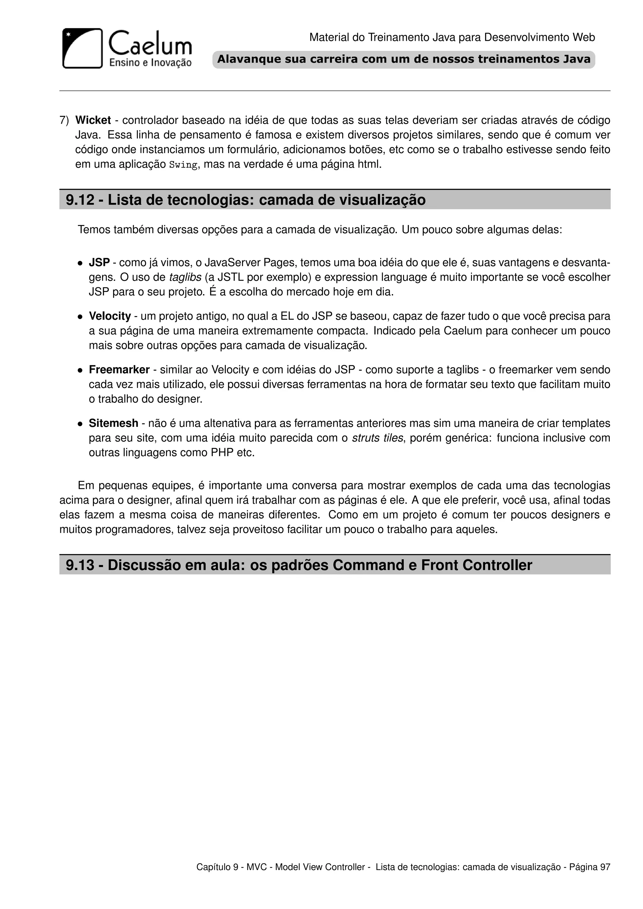 Material do Treinamento Java para Desenvolvimento Web




7) Wicket - controlador baseado na idéia de que todas as suas telas deveriam ser criadas através de código
   Java. Essa linha de pensamento é famosa e existem diversos projetos similares, sendo que é comum ver
   código onde instanciamos um formulário, adicionamos botões, etc como se o trabalho estivesse sendo feito
   em uma aplicação Swing, mas na verdade é uma página html.


 9.12 - Lista de tecnologias: camada de visualização
   Temos também diversas opções para a camada de visualização. Um pouco sobre algumas delas:

   • JSP - como já vimos, o JavaServer Pages, temos uma boa idéia do que ele é, suas vantagens e desvanta-
     gens. O uso de taglibs (a JSTL por exemplo) e expression language é muito importante se você escolher
     JSP para o seu projeto. É a escolha do mercado hoje em dia.

   • Velocity - um projeto antigo, no qual a EL do JSP se baseou, capaz de fazer tudo o que você precisa para
     a sua página de uma maneira extremamente compacta. Indicado pela Caelum para conhecer um pouco
     mais sobre outras opções para camada de visualização.

   • Freemarker - similar ao Velocity e com idéias do JSP - como suporte a taglibs - o freemarker vem sendo
     cada vez mais utilizado, ele possui diversas ferramentas na hora de formatar seu texto que facilitam muito
     o trabalho do designer.

   • Sitemesh - não é uma altenativa para as ferramentas anteriores mas sim uma maneira de criar templates
     para seu site, com uma idéia muito parecida com o struts tiles, porém genérica: funciona inclusive com
     outras linguagens como PHP etc.

    Em pequenas equipes, é importante uma conversa para mostrar exemplos de cada uma das tecnologias
acima para o designer, aﬁnal quem irá trabalhar com as páginas é ele. A que ele preferir, você usa, aﬁnal todas
elas fazem a mesma coisa de maneiras diferentes. Como em um projeto é comum ter poucos designers e
muitos programadores, talvez seja proveitoso facilitar um pouco o trabalho para aqueles.


 9.13 - Discussão em aula: os padrões Command e Front Controller




                           Capítulo 9 - MVC - Model View Controller - Lista de tecnologias: camada de visualização - Página 97
 