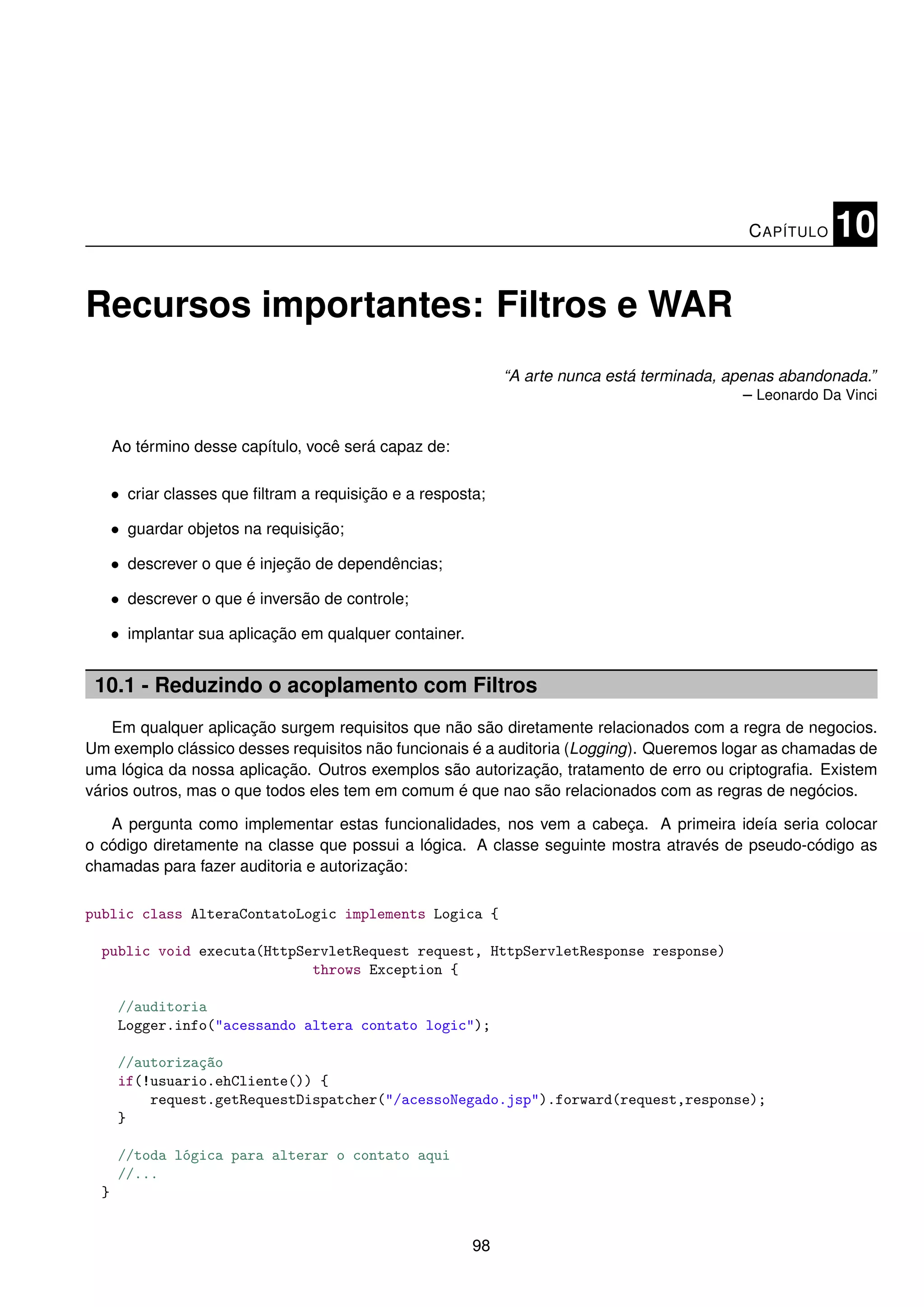 C APÍTULO   10

Recursos importantes: Filtros e WAR
                                                              “A arte nunca está terminada, apenas abandonada.”
                                                                                               – Leonardo Da Vinci


      Ao término desse capítulo, você será capaz de:

      • criar classes que ﬁltram a requisição e a resposta;

      • guardar objetos na requisição;

      • descrever o que é injeção de dependências;

      • descrever o que é inversão de controle;

      • implantar sua aplicação em qualquer container.


 10.1 - Reduzindo o acoplamento com Filtros
    Em qualquer aplicação surgem requisitos que não são diretamente relacionados com a regra de negocios.
Um exemplo clássico desses requisitos não funcionais é a auditoria (Logging). Queremos logar as chamadas de
uma lógica da nossa aplicação. Outros exemplos são autorização, tratamento de erro ou criptograﬁa. Existem
vários outros, mas o que todos eles tem em comum é que nao são relacionados com as regras de negócios.

   A pergunta como implementar estas funcionalidades, nos vem a cabeça. A primeira ideía seria colocar
o código diretamente na classe que possui a lógica. A classe seguinte mostra através de pseudo-código as
chamadas para fazer auditoria e autorização:

public class AlteraContatoLogic implements Logica {

  public void executa(HttpServletRequest request, HttpServletResponse response)
                            throws Exception {

      //auditoria
      Logger.info("acessando altera contato logic");

      //autorização
      if(!usuario.ehCliente()) {
          request.getRequestDispatcher("/acessoNegado.jsp").forward(request,response);
      }

      //toda lógica para alterar o contato aqui
      //...
  }


                                                         98
 