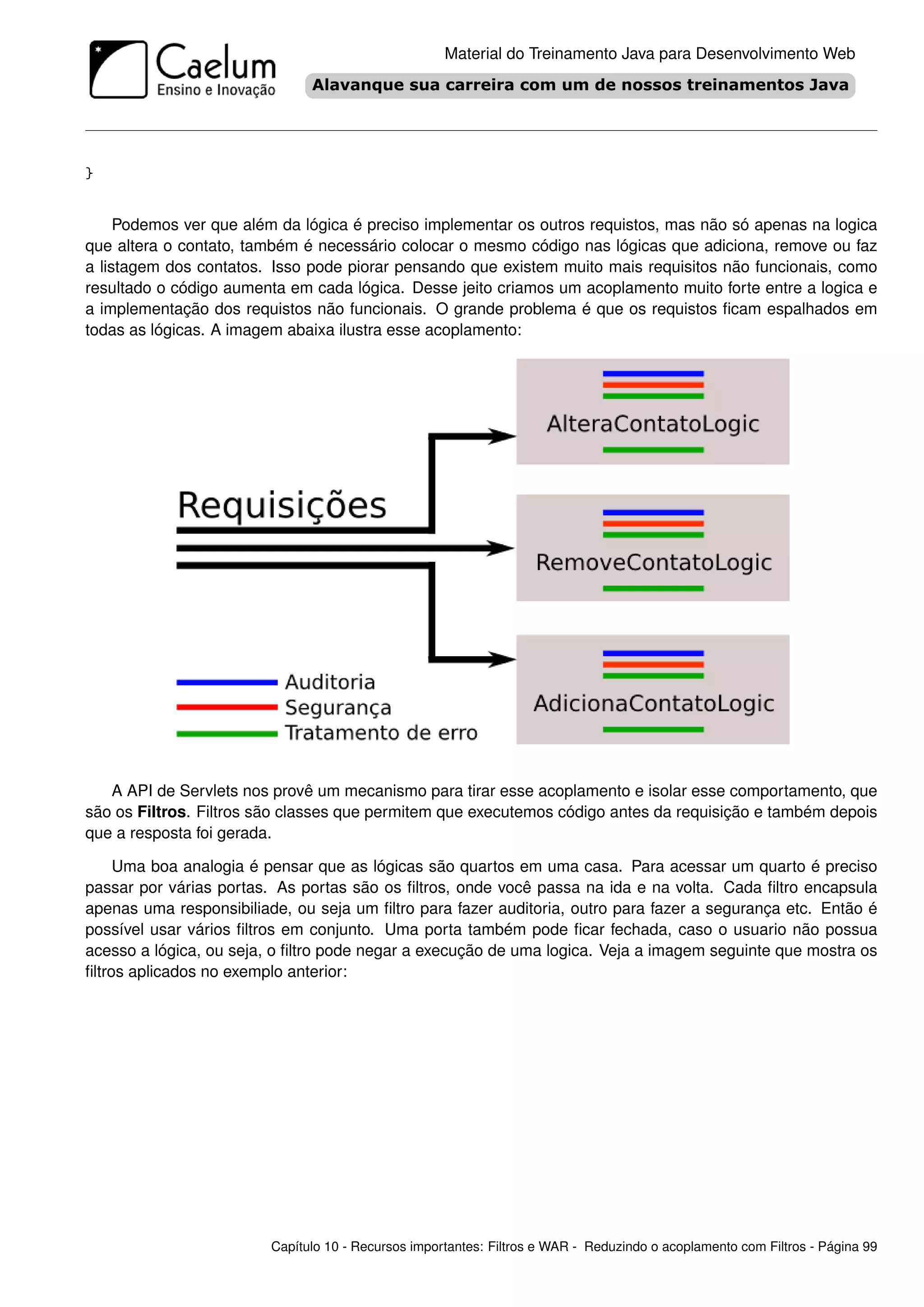 Material do Treinamento Java para Desenvolvimento Web




}


     Podemos ver que além da lógica é preciso implementar os outros requistos, mas não só apenas na logica
que altera o contato, também é necessário colocar o mesmo código nas lógicas que adiciona, remove ou faz
a listagem dos contatos. Isso pode piorar pensando que existem muito mais requisitos não funcionais, como
resultado o código aumenta em cada lógica. Desse jeito criamos um acoplamento muito forte entre a logica e
a implementação dos requistos não funcionais. O grande problema é que os requistos ﬁcam espalhados em
todas as lógicas. A imagem abaixa ilustra esse acoplamento:




   A API de Servlets nos provê um mecanismo para tirar esse acoplamento e isolar esse comportamento, que
são os Filtros. Filtros são classes que permitem que executemos código antes da requisição e também depois
que a resposta foi gerada.

     Uma boa analogia é pensar que as lógicas são quartos em uma casa. Para acessar um quarto é preciso
passar por várias portas. As portas são os ﬁltros, onde você passa na ida e na volta. Cada ﬁltro encapsula
apenas uma responsibiliade, ou seja um ﬁltro para fazer auditoria, outro para fazer a segurança etc. Então é
possível usar vários ﬁltros em conjunto. Uma porta também pode ﬁcar fechada, caso o usuario não possua
acesso a lógica, ou seja, o ﬁltro pode negar a execução de uma logica. Veja a imagem seguinte que mostra os
ﬁltros aplicados no exemplo anterior:




                         Capítulo 10 - Recursos importantes: Filtros e WAR - Reduzindo o acoplamento com Filtros - Página 99
 
