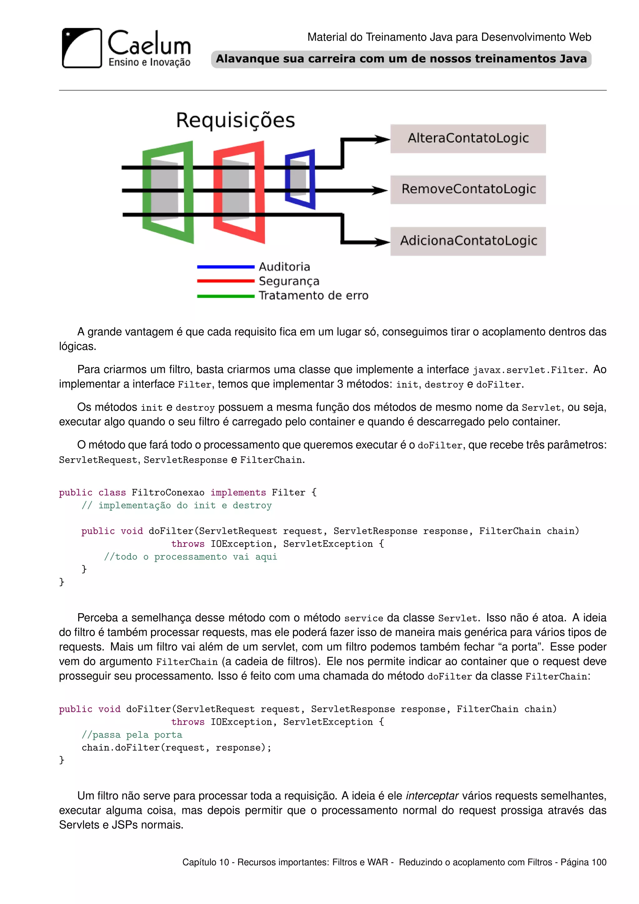 Material do Treinamento Java para Desenvolvimento Web




    A grande vantagem é que cada requisito ﬁca em um lugar só, conseguimos tirar o acoplamento dentros das
lógicas.

   Para criarmos um ﬁltro, basta criarmos uma classe que implemente a interface javax.servlet.Filter. Ao
implementar a interface Filter, temos que implementar 3 métodos: init, destroy e doFilter.

   Os métodos init e destroy possuem a mesma função dos métodos de mesmo nome da Servlet, ou seja,
executar algo quando o seu ﬁltro é carregado pelo container e quando é descarregado pelo container.

   O método que fará todo o processamento que queremos executar é o doFilter, que recebe três parâmetros:
ServletRequest, ServletResponse e FilterChain.


public class FiltroConexao implements Filter {
    // implementação do init e destroy

    public void doFilter(ServletRequest request, ServletResponse response, FilterChain chain)
                    throws IOException, ServletException {
        //todo o processamento vai aqui
    }
}


    Perceba a semelhança desse método com o método service da classe Servlet. Isso não é atoa. A ideia
do ﬁltro é também processar requests, mas ele poderá fazer isso de maneira mais genérica para vários tipos de
requests. Mais um ﬁltro vai além de um servlet, com um ﬁltro podemos também fechar “a porta”. Esse poder
vem do argumento FilterChain (a cadeia de ﬁltros). Ele nos permite indicar ao container que o request deve
prosseguir seu processamento. Isso é feito com uma chamada do método doFilter da classe FilterChain:

public void doFilter(ServletRequest request, ServletResponse response, FilterChain chain)
                    throws IOException, ServletException {
    //passa pela porta
    chain.doFilter(request, response);
}


   Um ﬁltro não serve para processar toda a requisição. A ideia é ele interceptar vários requests semelhantes,
executar alguma coisa, mas depois permitir que o processamento normal do request prossiga através das
Servlets e JSPs normais.


                        Capítulo 10 - Recursos importantes: Filtros e WAR - Reduzindo o acoplamento com Filtros - Página 100
 
