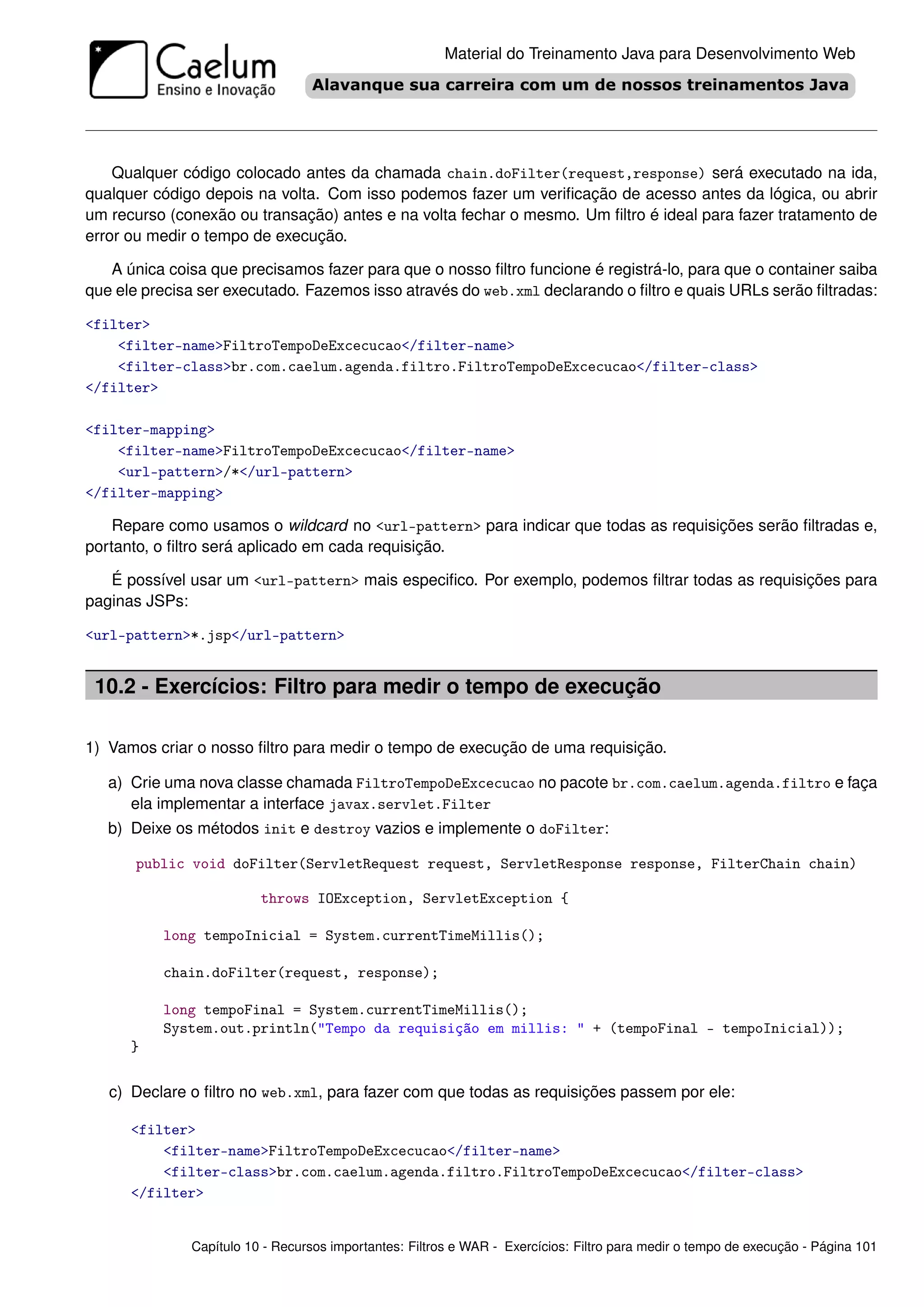 Material do Treinamento Java para Desenvolvimento Web




    Qualquer código colocado antes da chamada chain.doFilter(request,response) será executado na ida,
qualquer código depois na volta. Com isso podemos fazer um veriﬁcação de acesso antes da lógica, ou abrir
um recurso (conexão ou transação) antes e na volta fechar o mesmo. Um ﬁltro é ideal para fazer tratamento de
error ou medir o tempo de execução.

   A única coisa que precisamos fazer para que o nosso ﬁltro funcione é registrá-lo, para que o container saiba
que ele precisa ser executado. Fazemos isso através do web.xml declarando o ﬁltro e quais URLs serão ﬁltradas:

<filter>
    <filter-name>FiltroTempoDeExcecucao</filter-name>
    <filter-class>br.com.caelum.agenda.filtro.FiltroTempoDeExcecucao</filter-class>
</filter>

<filter-mapping>
    <filter-name>FiltroTempoDeExcecucao</filter-name>
    <url-pattern>/*</url-pattern>
</filter-mapping>

    Repare como usamos o wildcard no <url-pattern> para indicar que todas as requisições serão ﬁltradas e,
portanto, o ﬁltro será aplicado em cada requisição.

   É possível usar um <url-pattern> mais especiﬁco. Por exemplo, podemos ﬁltrar todas as requisições para
paginas JSPs:

<url-pattern>*.jsp</url-pattern>


 10.2 - Exercícios: Filtro para medir o tempo de execução

1) Vamos criar o nosso ﬁltro para medir o tempo de execução de uma requisição.

   a) Crie uma nova classe chamada FiltroTempoDeExcecucao no pacote br.com.caelum.agenda.filtro e faça
      ela implementar a interface javax.servlet.Filter
   b) Deixe os métodos init e destroy vazios e implemente o doFilter:

       public void doFilter(ServletRequest request, ServletResponse response, FilterChain chain)

                         throws IOException, ServletException {

          long tempoInicial = System.currentTimeMillis();

          chain.doFilter(request, response);

          long tempoFinal = System.currentTimeMillis();
          System.out.println("Tempo da requisição em millis: " + (tempoFinal - tempoInicial));
      }

   c) Declare o ﬁltro no web.xml, para fazer com que todas as requisições passem por ele:

      <filter>
          <filter-name>FiltroTempoDeExcecucao</filter-name>
          <filter-class>br.com.caelum.agenda.filtro.FiltroTempoDeExcecucao</filter-class>
      </filter>


              Capítulo 10 - Recursos importantes: Filtros e WAR - Exercícios: Filtro para medir o tempo de execução - Página 101
 