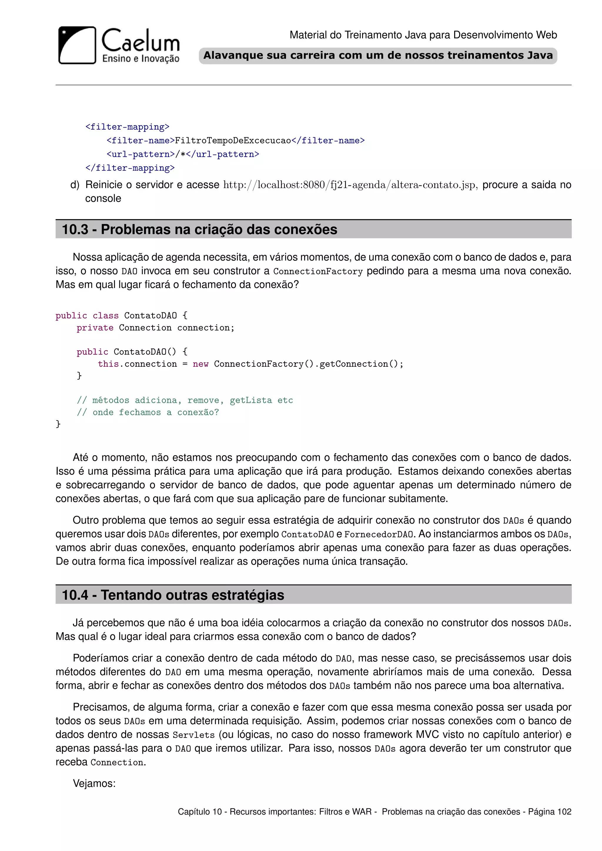 Material do Treinamento Java para Desenvolvimento Web




        <filter-mapping>
            <filter-name>FiltroTempoDeExcecucao</filter-name>
            <url-pattern>/*</url-pattern>
        </filter-mapping>
     d) Reinicie o servidor e acesse http://localhost:8080/fj21-agenda/altera-contato.jsp, procure a saida no
        console


    10.3 - Problemas na criação das conexões
    Nossa aplicação de agenda necessita, em vários momentos, de uma conexão com o banco de dados e, para
isso, o nosso DAO invoca em seu construtor a ConnectionFactory pedindo para a mesma uma nova conexão.
Mas em qual lugar ﬁcará o fechamento da conexão?

public class ContatoDAO {
    private Connection connection;

      public ContatoDAO() {
          this.connection = new ConnectionFactory().getConnection();
      }

      // métodos adiciona, remove, getLista etc
      // onde fechamos a conexão?
}


    Até o momento, não estamos nos preocupando com o fechamento das conexões com o banco de dados.
Isso é uma péssima prática para uma aplicação que irá para produção. Estamos deixando conexões abertas
e sobrecarregando o servidor de banco de dados, que pode aguentar apenas um determinado número de
conexões abertas, o que fará com que sua aplicação pare de funcionar subitamente.

   Outro problema que temos ao seguir essa estratégia de adquirir conexão no construtor dos DAOs é quando
queremos usar dois DAOs diferentes, por exemplo ContatoDAO e FornecedorDAO. Ao instanciarmos ambos os DAOs,
vamos abrir duas conexões, enquanto poderíamos abrir apenas uma conexão para fazer as duas operações.
De outra forma ﬁca impossível realizar as operações numa única transação.


    10.4 - Tentando outras estratégias
  Já percebemos que não é uma boa idéia colocarmos a criação da conexão no construtor dos nossos DAOs.
Mas qual é o lugar ideal para criarmos essa conexão com o banco de dados?

    Poderíamos criar a conexão dentro de cada método do DAO, mas nesse caso, se precisássemos usar dois
métodos diferentes do DAO em uma mesma operação, novamente abriríamos mais de uma conexão. Dessa
forma, abrir e fechar as conexões dentro dos métodos dos DAOs também não nos parece uma boa alternativa.

   Precisamos, de alguma forma, criar a conexão e fazer com que essa mesma conexão possa ser usada por
todos os seus DAOs em uma determinada requisição. Assim, podemos criar nossas conexões com o banco de
dados dentro de nossas Servlets (ou lógicas, no caso do nosso framework MVC visto no capítulo anterior) e
apenas passá-las para o DAO que iremos utilizar. Para isso, nossos DAOs agora deverão ter um construtor que
receba Connection.

     Vejamos:

                           Capítulo 10 - Recursos importantes: Filtros e WAR - Problemas na criação das conexões - Página 102
 