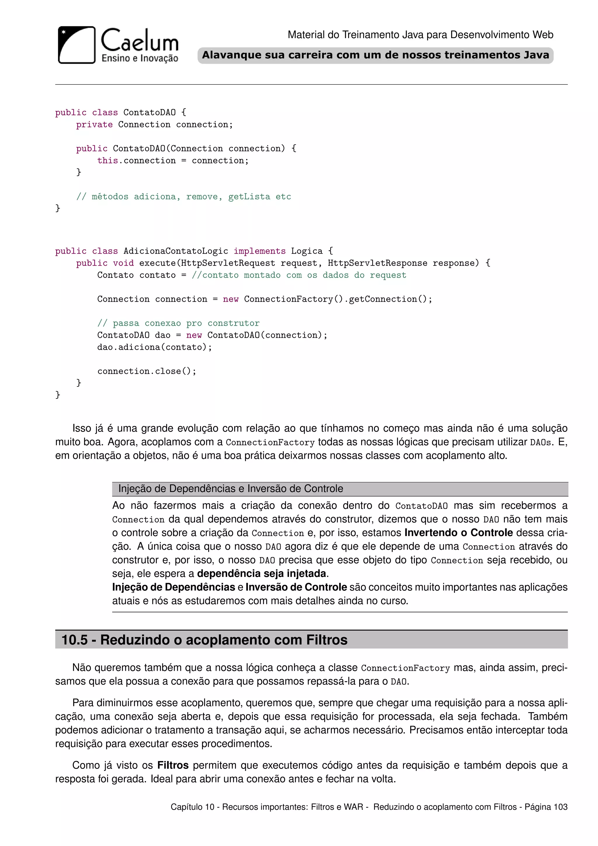 Material do Treinamento Java para Desenvolvimento Web




public class ContatoDAO {
    private Connection connection;

      public ContatoDAO(Connection connection) {
          this.connection = connection;
      }

      // métodos adiciona, remove, getLista etc
}



public class AdicionaContatoLogic implements Logica {
    public void execute(HttpServletRequest request, HttpServletResponse response) {
        Contato contato = //contato montado com os dados do request

          Connection connection = new ConnectionFactory().getConnection();

          // passa conexao pro construtor
          ContatoDAO dao = new ContatoDAO(connection);
          dao.adiciona(contato);

          connection.close();
      }
}


   Isso já é uma grande evolução com relação ao que tínhamos no começo mas ainda não é uma solução
muito boa. Agora, acoplamos com a ConnectionFactory todas as nossas lógicas que precisam utilizar DAOs. E,
em orientação a objetos, não é uma boa prática deixarmos nossas classes com acoplamento alto.


             Injeção de Dependências e Inversão de Controle
            Ao não fazermos mais a criação da conexão dentro do ContatoDAO mas sim recebermos a
            Connection da qual dependemos através do construtor, dizemos que o nosso DAO não tem mais
            o controle sobre a criação da Connection e, por isso, estamos Invertendo o Controle dessa cria-
            ção. A única coisa que o nosso DAO agora diz é que ele depende de uma Connection através do
            construtor e, por isso, o nosso DAO precisa que esse objeto do tipo Connection seja recebido, ou
            seja, ele espera a dependência seja injetada.
            Injeção de Dependências e Inversão de Controle são conceitos muito importantes nas aplicações
            atuais e nós as estudaremos com mais detalhes ainda no curso.


    10.5 - Reduzindo o acoplamento com Filtros
   Não queremos também que a nossa lógica conheça a classe ConnectionFactory mas, ainda assim, preci-
samos que ela possua a conexão para que possamos repassá-la para o DAO.

   Para diminuirmos esse acoplamento, queremos que, sempre que chegar uma requisição para a nossa apli-
cação, uma conexão seja aberta e, depois que essa requisição for processada, ela seja fechada. Também
podemos adicionar o tratamento a transação aqui, se acharmos necessário. Precisamos então interceptar toda
requisição para executar esses procedimentos.

   Como já visto os Filtros permitem que executemos código antes da requisição e também depois que a
resposta foi gerada. Ideal para abrir uma conexão antes e fechar na volta.

                        Capítulo 10 - Recursos importantes: Filtros e WAR - Reduzindo o acoplamento com Filtros - Página 103
 