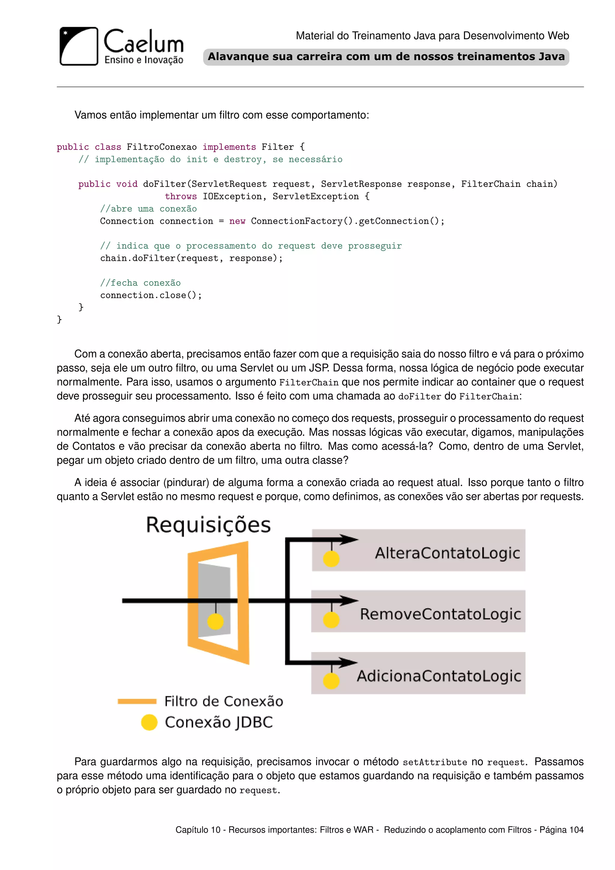 Material do Treinamento Java para Desenvolvimento Web




    Vamos então implementar um ﬁltro com esse comportamento:

public class FiltroConexao implements Filter {
    // implementação do init e destroy, se necessário

    public void doFilter(ServletRequest request, ServletResponse response, FilterChain chain)
                    throws IOException, ServletException {
        //abre uma conexão
        Connection connection = new ConnectionFactory().getConnection();

        // indica que o processamento do request deve prosseguir
        chain.doFilter(request, response);

        //fecha conexão
        connection.close();
    }
}


   Com a conexão aberta, precisamos então fazer com que a requisição saia do nosso ﬁltro e vá para o próximo
passo, seja ele um outro ﬁltro, ou uma Servlet ou um JSP. Dessa forma, nossa lógica de negócio pode executar
normalmente. Para isso, usamos o argumento FilterChain que nos permite indicar ao container que o request
deve prosseguir seu processamento. Isso é feito com uma chamada ao doFilter do FilterChain:

   Até agora conseguimos abrir uma conexão no começo dos requests, prosseguir o processamento do request
normalmente e fechar a conexão apos da execução. Mas nossas lógicas vão executar, digamos, manipulações
de Contatos e vão precisar da conexão aberta no ﬁltro. Mas como acessá-la? Como, dentro de uma Servlet,
pegar um objeto criado dentro de um ﬁltro, uma outra classe?

   A ideia é associar (pindurar) de alguma forma a conexão criada ao request atual. Isso porque tanto o ﬁltro
quanto a Servlet estão no mesmo request e porque, como deﬁnimos, as conexões vão ser abertas por requests.




    Para guardarmos algo na requisição, precisamos invocar o método setAttribute no request. Passamos
para esse método uma identiﬁcação para o objeto que estamos guardando na requisição e também passamos
o próprio objeto para ser guardado no request.


                        Capítulo 10 - Recursos importantes: Filtros e WAR - Reduzindo o acoplamento com Filtros - Página 104
 