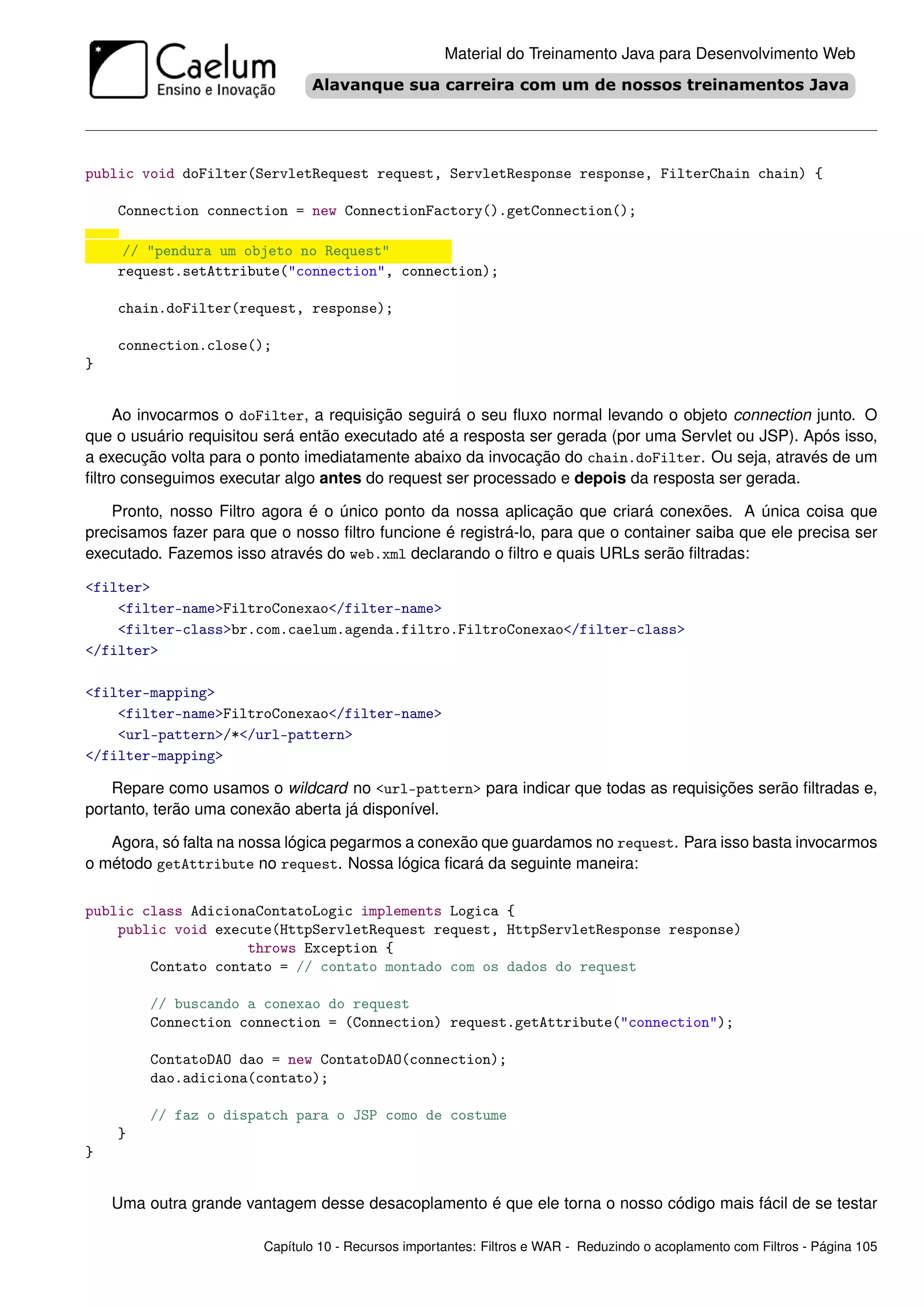 Material do Treinamento Java para Desenvolvimento Web




public void doFilter(ServletRequest request, ServletResponse response, FilterChain chain) {

    Connection connection = new ConnectionFactory().getConnection();

     // "pendura um objeto no Request"
    request.setAttribute("connection", connection);

    chain.doFilter(request, response);

    connection.close();
}


     Ao invocarmos o doFilter, a requisição seguirá o seu ﬂuxo normal levando o objeto connection junto. O
que o usuário requisitou será então executado até a resposta ser gerada (por uma Servlet ou JSP). Após isso,
a execução volta para o ponto imediatamente abaixo da invocação do chain.doFilter. Ou seja, através de um
ﬁltro conseguimos executar algo antes do request ser processado e depois da resposta ser gerada.

   Pronto, nosso Filtro agora é o único ponto da nossa aplicação que criará conexões. A única coisa que
precisamos fazer para que o nosso ﬁltro funcione é registrá-lo, para que o container saiba que ele precisa ser
executado. Fazemos isso através do web.xml declarando o ﬁltro e quais URLs serão ﬁltradas:

<filter>
    <filter-name>FiltroConexao</filter-name>
    <filter-class>br.com.caelum.agenda.filtro.FiltroConexao</filter-class>
</filter>

<filter-mapping>
    <filter-name>FiltroConexao</filter-name>
    <url-pattern>/*</url-pattern>
</filter-mapping>

    Repare como usamos o wildcard no <url-pattern> para indicar que todas as requisições serão ﬁltradas e,
portanto, terão uma conexão aberta já disponível.

   Agora, só falta na nossa lógica pegarmos a conexão que guardamos no request. Para isso basta invocarmos
o método getAttribute no request. Nossa lógica ﬁcará da seguinte maneira:

public class AdicionaContatoLogic implements Logica {
    public void execute(HttpServletRequest request, HttpServletResponse response)
                    throws Exception {
        Contato contato = // contato montado com os dados do request

         // buscando a conexao do request
         Connection connection = (Connection) request.getAttribute("connection");

         ContatoDAO dao = new ContatoDAO(connection);
         dao.adiciona(contato);

         // faz o dispatch para o JSP como de costume
    }
}


    Uma outra grande vantagem desse desacoplamento é que ele torna o nosso código mais fácil de se testar

                        Capítulo 10 - Recursos importantes: Filtros e WAR - Reduzindo o acoplamento com Filtros - Página 105
 