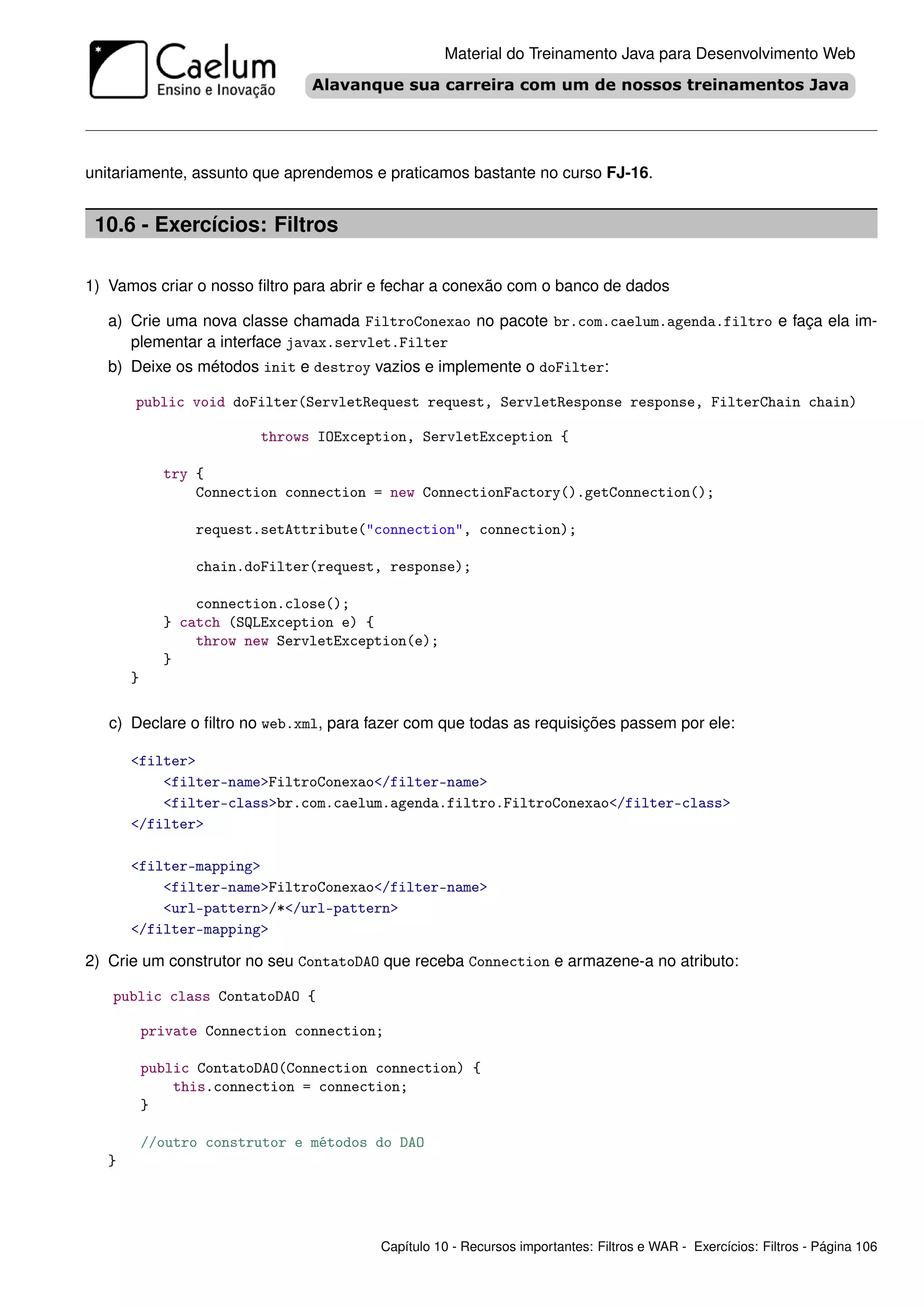 Material do Treinamento Java para Desenvolvimento Web




unitariamente, assunto que aprendemos e praticamos bastante no curso FJ-16.


 10.6 - Exercícios: Filtros

1) Vamos criar o nosso ﬁltro para abrir e fechar a conexão com o banco de dados

   a) Crie uma nova classe chamada FiltroConexao no pacote br.com.caelum.agenda.filtro e faça ela im-
      plementar a interface javax.servlet.Filter
   b) Deixe os métodos init e destroy vazios e implemente o doFilter:

       public void doFilter(ServletRequest request, ServletResponse response, FilterChain chain)

                         throws IOException, ServletException {

             try {
                 Connection connection = new ConnectionFactory().getConnection();

                 request.setAttribute("connection", connection);

                 chain.doFilter(request, response);

                 connection.close();
             } catch (SQLException e) {
                 throw new ServletException(e);
             }
       }

   c) Declare o ﬁltro no web.xml, para fazer com que todas as requisições passem por ele:

       <filter>
           <filter-name>FiltroConexao</filter-name>
           <filter-class>br.com.caelum.agenda.filtro.FiltroConexao</filter-class>
       </filter>

       <filter-mapping>
           <filter-name>FiltroConexao</filter-name>
           <url-pattern>/*</url-pattern>
       </filter-mapping>

2) Crie um construtor no seu ContatoDAO que receba Connection e armazene-a no atributo:

   public class ContatoDAO {

           private Connection connection;

           public ContatoDAO(Connection connection) {
               this.connection = connection;
           }

           //outro construtor e métodos do DAO
   }




                                        Capítulo 10 - Recursos importantes: Filtros e WAR - Exercícios: Filtros - Página 106
 