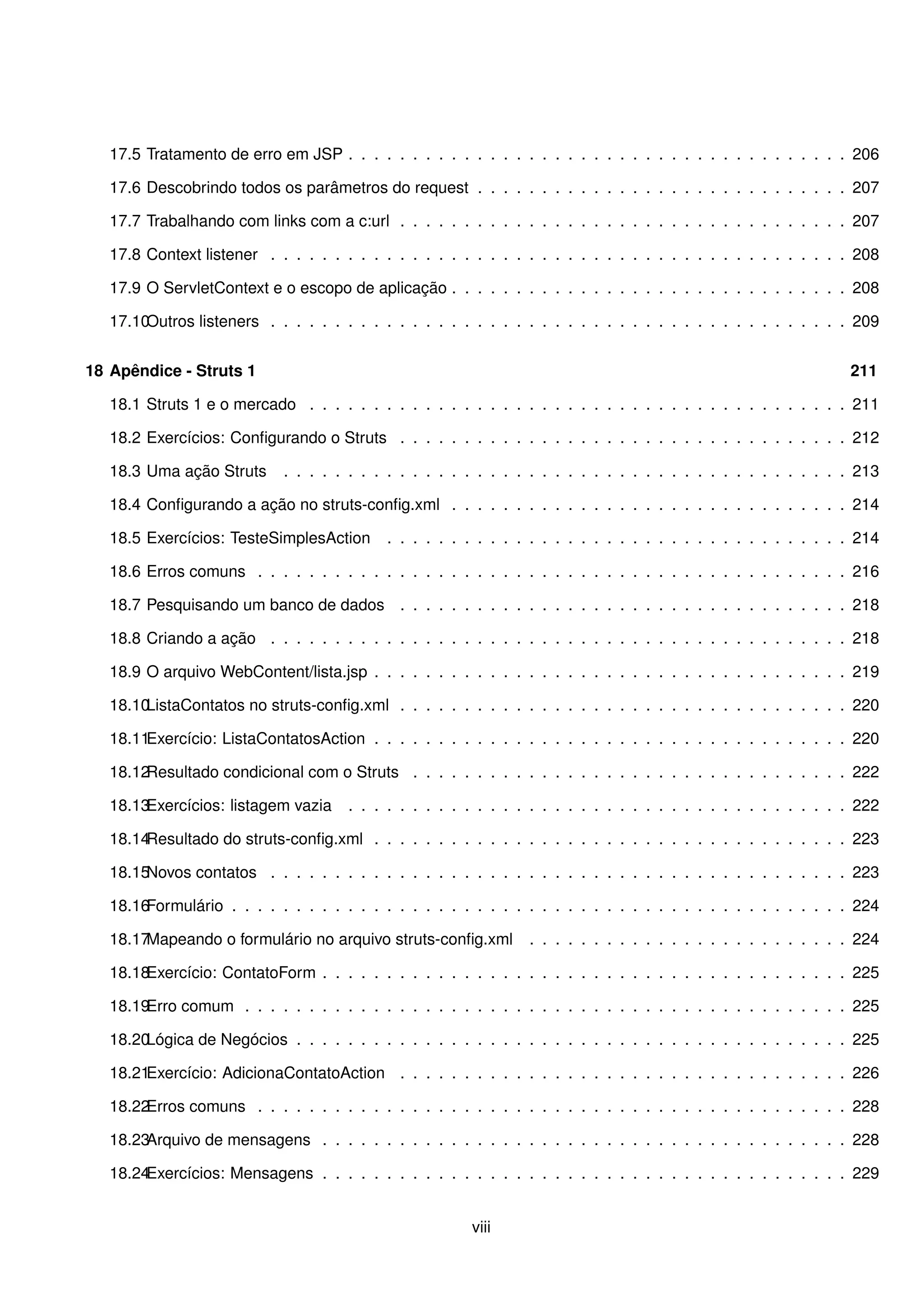 17.5 Tratamento de erro em JSP . . . . . . . . . . . . . . . . . . . . . . . . . . . . . . . . . . . . . . . 206

   17.6 Descobrindo todos os parâmetros do request . . . . . . . . . . . . . . . . . . . . . . . . . . . . . 207

   17.7 Trabalhando com links com a c:url . . . . . . . . . . . . . . . . . . . . . . . . . . . . . . . . . . . 207

   17.8 Context listener . . . . . . . . . . . . . . . . . . . . . . . . . . . . . . . . . . . . . . . . . . . . . 208

   17.9 O ServletContext e o escopo de aplicação . . . . . . . . . . . . . . . . . . . . . . . . . . . . . . . 208

   17.10Outros listeners . . . . . . . . . . . . . . . . . . . . . . . . . . . . . . . . . . . . . . . . . . . . . 209


18 Apêndice - Struts 1                                                                                             211

   18.1 Struts 1 e o mercado . . . . . . . . . . . . . . . . . . . . . . . . . . . . . . . . . . . . . . . . . . 211

   18.2 Exercícios: Conﬁgurando o Struts . . . . . . . . . . . . . . . . . . . . . . . . . . . . . . . . . . . 212

   18.3 Uma ação Struts      . . . . . . . . . . . . . . . . . . . . . . . . . . . . . . . . . . . . . . . . . . . . 213

   18.4 Conﬁgurando a ação no struts-conﬁg.xml . . . . . . . . . . . . . . . . . . . . . . . . . . . . . . . 214

   18.5 Exercícios: TesteSimplesAction      . . . . . . . . . . . . . . . . . . . . . . . . . . . . . . . . . . . . 214

   18.6 Erros comuns . . . . . . . . . . . . . . . . . . . . . . . . . . . . . . . . . . . . . . . . . . . . . . 216

   18.7 Pesquisando um banco de dados . . . . . . . . . . . . . . . . . . . . . . . . . . . . . . . . . . . 218

   18.8 Criando a ação . . . . . . . . . . . . . . . . . . . . . . . . . . . . . . . . . . . . . . . . . . . . . 218

   18.9 O arquivo WebContent/lista.jsp . . . . . . . . . . . . . . . . . . . . . . . . . . . . . . . . . . . . . 219

   18.10ListaContatos no struts-conﬁg.xml . . . . . . . . . . . . . . . . . . . . . . . . . . . . . . . . . . . 220

   18.11Exercício: ListaContatosAction . . . . . . . . . . . . . . . . . . . . . . . . . . . . . . . . . . . . . 220

   18.12Resultado condicional com o Struts . . . . . . . . . . . . . . . . . . . . . . . . . . . . . . . . . . 222

   18.13Exercícios: listagem vazia    . . . . . . . . . . . . . . . . . . . . . . . . . . . . . . . . . . . . . . . 222

   18.14Resultado do struts-conﬁg.xml . . . . . . . . . . . . . . . . . . . . . . . . . . . . . . . . . . . . . 223

   18.15Novos contatos . . . . . . . . . . . . . . . . . . . . . . . . . . . . . . . . . . . . . . . . . . . . . 223

   18.16Formulário . . . . . . . . . . . . . . . . . . . . . . . . . . . . . . . . . . . . . . . . . . . . . . . . 224

   18.17Mapeando o formulário no arquivo struts-conﬁg.xml         . . . . . . . . . . . . . . . . . . . . . . . . . 224

   18.18Exercício: ContatoForm . . . . . . . . . . . . . . . . . . . . . . . . . . . . . . . . . . . . . . . . . 225

   18.19Erro comum . . . . . . . . . . . . . . . . . . . . . . . . . . . . . . . . . . . . . . . . . . . . . . . 225

   18.20Lógica de Negócios . . . . . . . . . . . . . . . . . . . . . . . . . . . . . . . . . . . . . . . . . . . 225

   18.21Exercício: AdicionaContatoAction . . . . . . . . . . . . . . . . . . . . . . . . . . . . . . . . . . . 226

   18.22Erros comuns . . . . . . . . . . . . . . . . . . . . . . . . . . . . . . . . . . . . . . . . . . . . . . 228

   18.23Arquivo de mensagens . . . . . . . . . . . . . . . . . . . . . . . . . . . . . . . . . . . . . . . . . 228

   18.24Exercícios: Mensagens . . . . . . . . . . . . . . . . . . . . . . . . . . . . . . . . . . . . . . . . . 229


                                                         viii
 