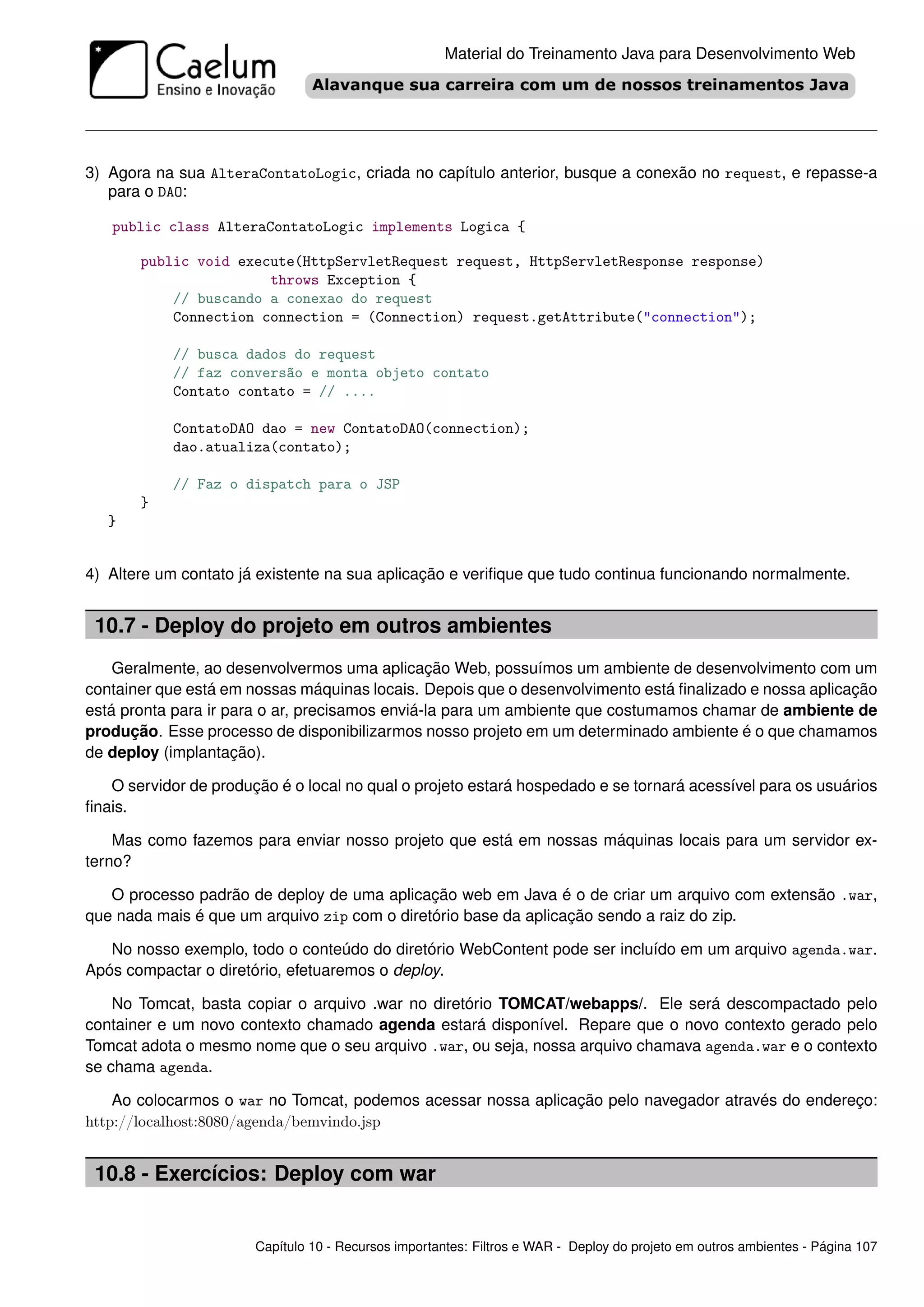Material do Treinamento Java para Desenvolvimento Web




3) Agora na sua AlteraContatoLogic, criada no capítulo anterior, busque a conexão no request, e repasse-a
   para o DAO:

   public class AlteraContatoLogic implements Logica {

       public void execute(HttpServletRequest request, HttpServletResponse response)
                       throws Exception {
           // buscando a conexao do request
           Connection connection = (Connection) request.getAttribute("connection");

            // busca dados do request
            // faz conversão e monta objeto contato
            Contato contato = // ....

            ContatoDAO dao = new ContatoDAO(connection);
            dao.atualiza(contato);

            // Faz o dispatch para o JSP
       }
   }


4) Altere um contato já existente na sua aplicação e veriﬁque que tudo continua funcionando normalmente.


 10.7 - Deploy do projeto em outros ambientes
    Geralmente, ao desenvolvermos uma aplicação Web, possuímos um ambiente de desenvolvimento com um
container que está em nossas máquinas locais. Depois que o desenvolvimento está ﬁnalizado e nossa aplicação
está pronta para ir para o ar, precisamos enviá-la para um ambiente que costumamos chamar de ambiente de
produção. Esse processo de disponibilizarmos nosso projeto em um determinado ambiente é o que chamamos
de deploy (implantação).

   O servidor de produção é o local no qual o projeto estará hospedado e se tornará acessível para os usuários
ﬁnais.

    Mas como fazemos para enviar nosso projeto que está em nossas máquinas locais para um servidor ex-
terno?

   O processo padrão de deploy de uma aplicação web em Java é o de criar um arquivo com extensão .war,
que nada mais é que um arquivo zip com o diretório base da aplicação sendo a raiz do zip.

   No nosso exemplo, todo o conteúdo do diretório WebContent pode ser incluído em um arquivo agenda.war.
Após compactar o diretório, efetuaremos o deploy.

    No Tomcat, basta copiar o arquivo .war no diretório TOMCAT/webapps/. Ele será descompactado pelo
container e um novo contexto chamado agenda estará disponível. Repare que o novo contexto gerado pelo
Tomcat adota o mesmo nome que o seu arquivo .war, ou seja, nossa arquivo chamava agenda.war e o contexto
se chama agenda.

    Ao colocarmos o war no Tomcat, podemos acessar nossa aplicação pelo navegador através do endereço:
http://localhost:8080/agenda/bemvindo.jsp


 10.8 - Exercícios: Deploy com war


                       Capítulo 10 - Recursos importantes: Filtros e WAR - Deploy do projeto em outros ambientes - Página 107
 