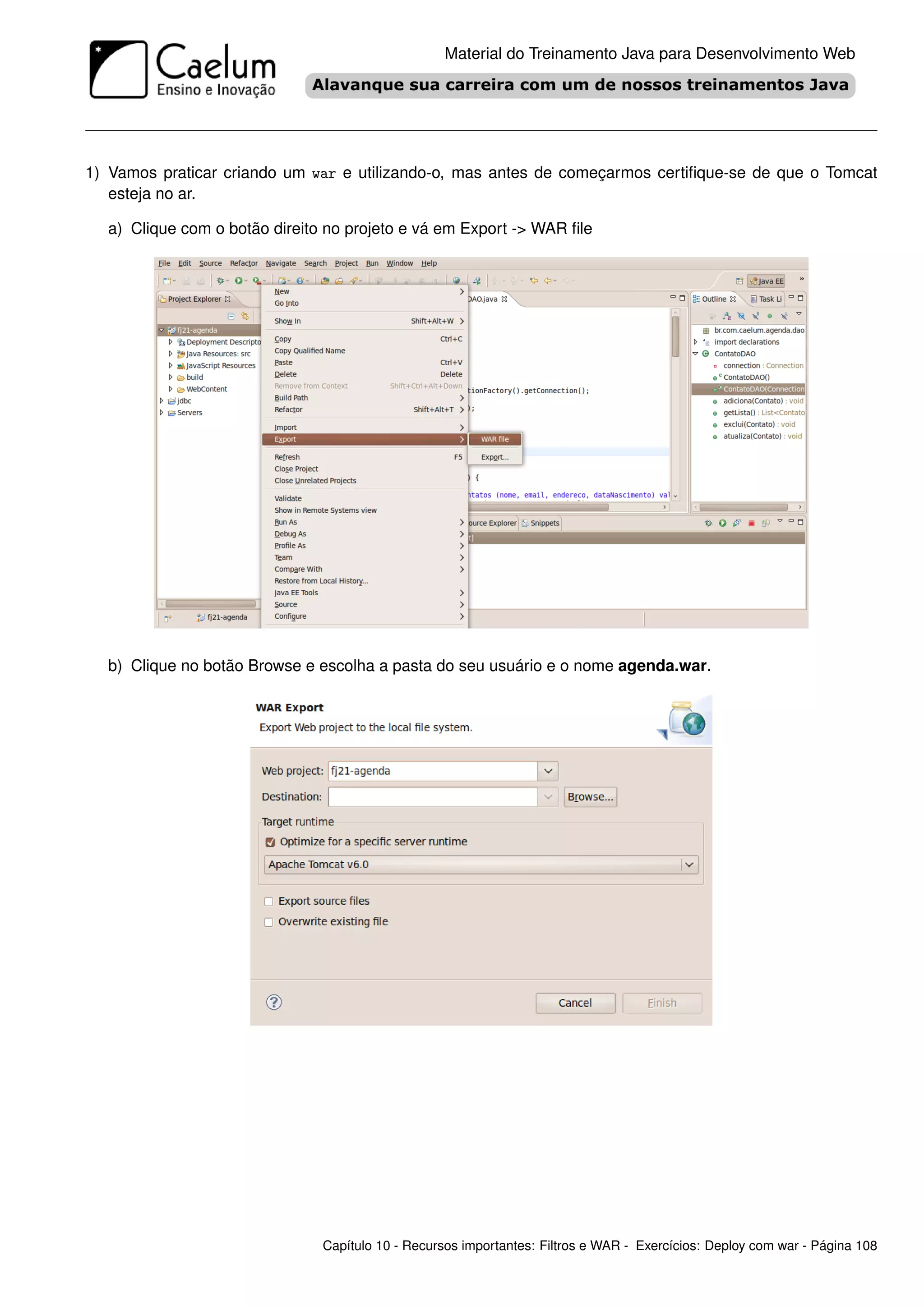 Material do Treinamento Java para Desenvolvimento Web




1) Vamos praticar criando um war e utilizando-o, mas antes de começarmos certiﬁque-se de que o Tomcat
   esteja no ar.

  a) Clique com o botão direito no projeto e vá em Export -> WAR ﬁle




  b) Clique no botão Browse e escolha a pasta do seu usuário e o nome agenda.war.




                               Capítulo 10 - Recursos importantes: Filtros e WAR - Exercícios: Deploy com war - Página 108
 