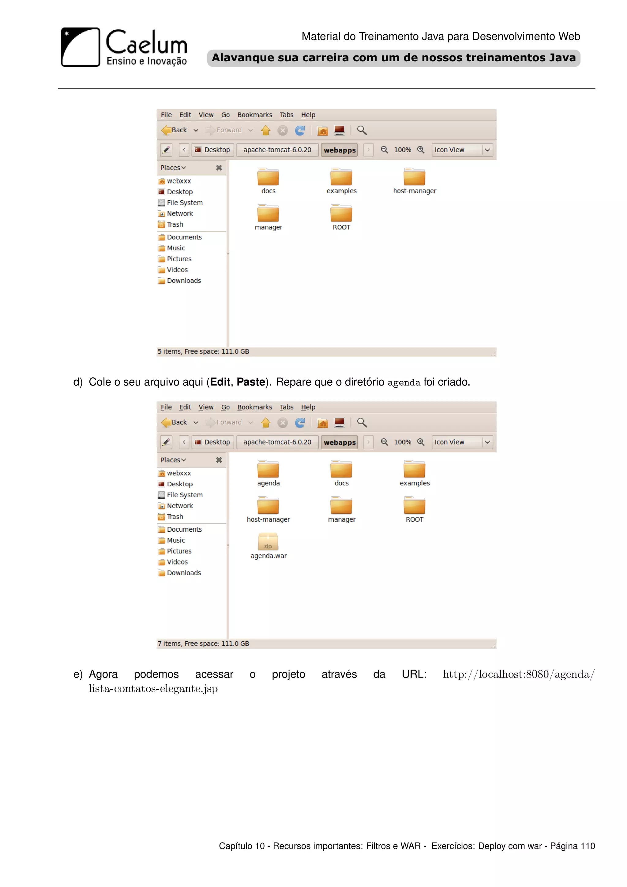 Material do Treinamento Java para Desenvolvimento Web




d) Cole o seu arquivo aqui (Edit, Paste). Repare que o diretório agenda foi criado.




e) Agora    podemos      acessar        o    projeto     através      da     URL:      http://localhost:8080/agenda/
   lista-contatos-elegante.jsp




                                 Capítulo 10 - Recursos importantes: Filtros e WAR - Exercícios: Deploy com war - Página 110
 