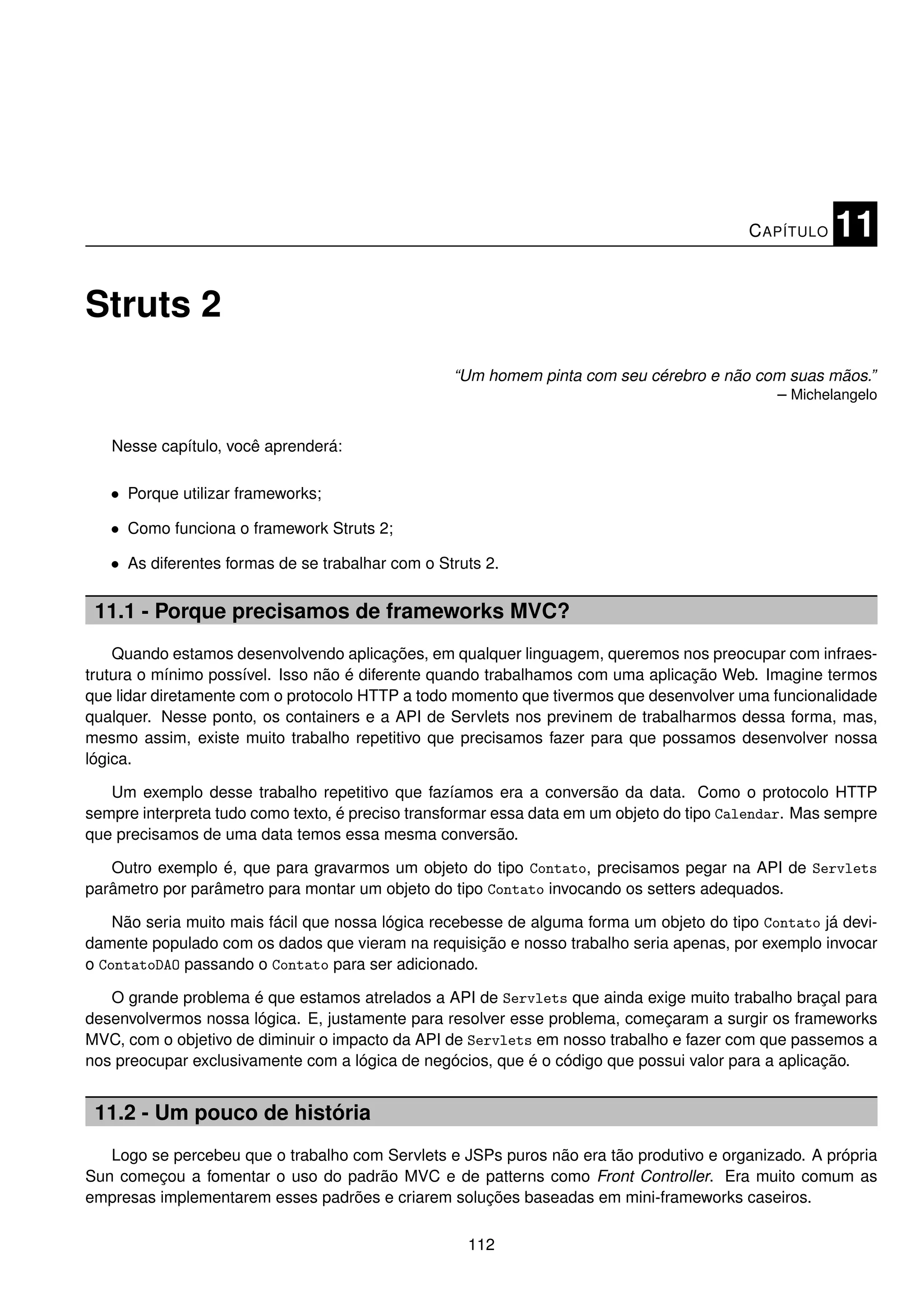 C APÍTULO   11

Struts 2
                                                  “Um homem pinta com seu cérebro e não com suas mãos.”
                                                                                          – Michelangelo


   Nesse capítulo, você aprenderá:

   • Porque utilizar frameworks;

   • Como funciona o framework Struts 2;

   • As diferentes formas de se trabalhar com o Struts 2.

 11.1 - Porque precisamos de frameworks MVC?
    Quando estamos desenvolvendo aplicações, em qualquer linguagem, queremos nos preocupar com infraes-
trutura o mínimo possível. Isso não é diferente quando trabalhamos com uma aplicação Web. Imagine termos
que lidar diretamente com o protocolo HTTP a todo momento que tivermos que desenvolver uma funcionalidade
qualquer. Nesse ponto, os containers e a API de Servlets nos previnem de trabalharmos dessa forma, mas,
mesmo assim, existe muito trabalho repetitivo que precisamos fazer para que possamos desenvolver nossa
lógica.

   Um exemplo desse trabalho repetitivo que fazíamos era a conversão da data. Como o protocolo HTTP
sempre interpreta tudo como texto, é preciso transformar essa data em um objeto do tipo Calendar. Mas sempre
que precisamos de uma data temos essa mesma conversão.

   Outro exemplo é, que para gravarmos um objeto do tipo Contato, precisamos pegar na API de Servlets
parâmetro por parâmetro para montar um objeto do tipo Contato invocando os setters adequados.

    Não seria muito mais fácil que nossa lógica recebesse de alguma forma um objeto do tipo Contato já devi-
damente populado com os dados que vieram na requisição e nosso trabalho seria apenas, por exemplo invocar
o ContatoDAO passando o Contato para ser adicionado.

   O grande problema é que estamos atrelados a API de Servlets que ainda exige muito trabalho braçal para
desenvolvermos nossa lógica. E, justamente para resolver esse problema, começaram a surgir os frameworks
MVC, com o objetivo de diminuir o impacto da API de Servlets em nosso trabalho e fazer com que passemos a
nos preocupar exclusivamente com a lógica de negócios, que é o código que possui valor para a aplicação.


 11.2 - Um pouco de história
   Logo se percebeu que o trabalho com Servlets e JSPs puros não era tão produtivo e organizado. A própria
Sun começou a fomentar o uso do padrão MVC e de patterns como Front Controller. Era muito comum as
empresas implementarem esses padrões e criarem soluções baseadas em mini-frameworks caseiros.

                                                    112
 