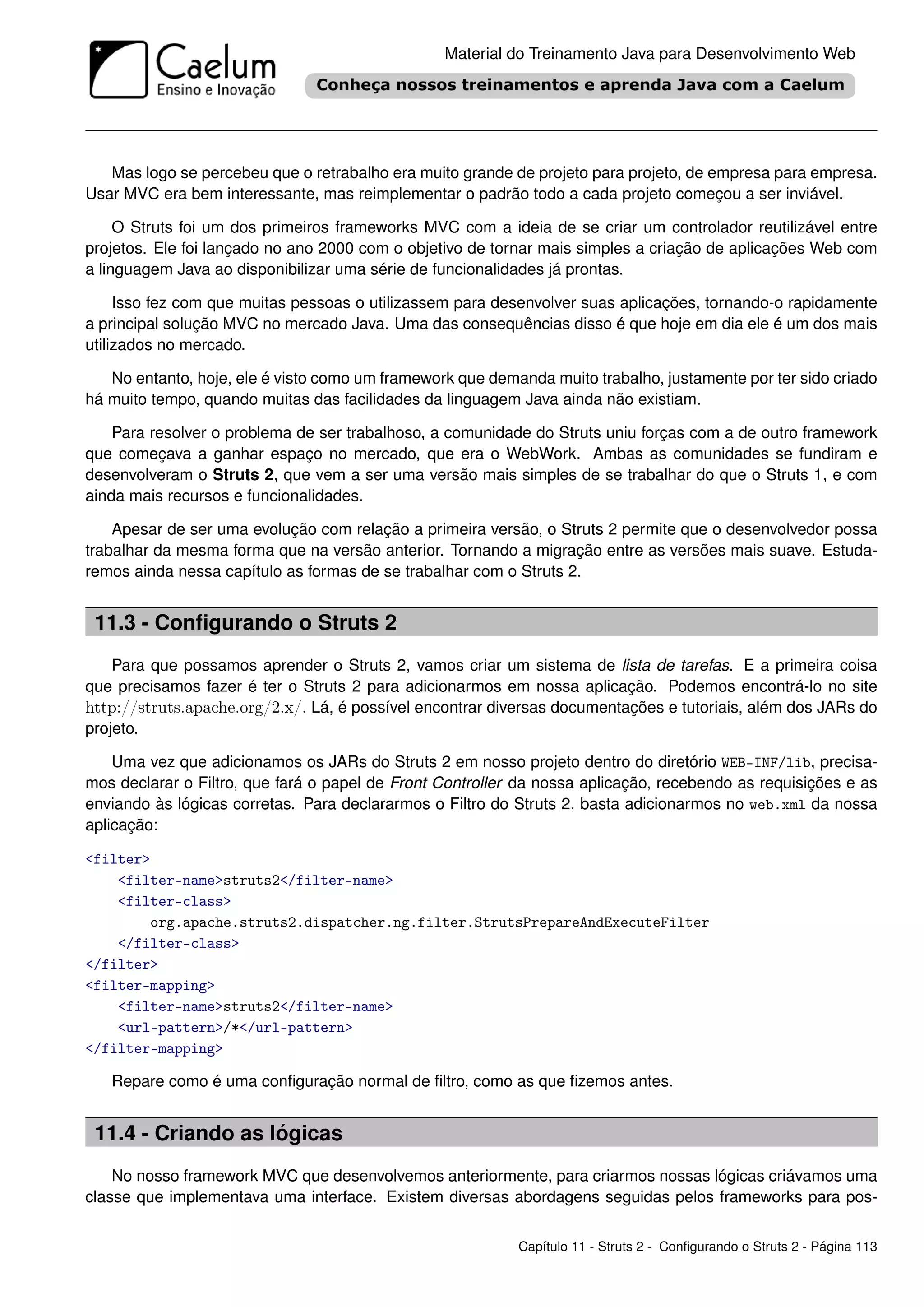 Material do Treinamento Java para Desenvolvimento Web




   Mas logo se percebeu que o retrabalho era muito grande de projeto para projeto, de empresa para empresa.
Usar MVC era bem interessante, mas reimplementar o padrão todo a cada projeto começou a ser inviável.

     O Struts foi um dos primeiros frameworks MVC com a ideia de se criar um controlador reutilizável entre
projetos. Ele foi lançado no ano 2000 com o objetivo de tornar mais simples a criação de aplicações Web com
a linguagem Java ao disponibilizar uma série de funcionalidades já prontas.

     Isso fez com que muitas pessoas o utilizassem para desenvolver suas aplicações, tornando-o rapidamente
a principal solução MVC no mercado Java. Uma das consequências disso é que hoje em dia ele é um dos mais
utilizados no mercado.

   No entanto, hoje, ele é visto como um framework que demanda muito trabalho, justamente por ter sido criado
há muito tempo, quando muitas das facilidades da linguagem Java ainda não existiam.

    Para resolver o problema de ser trabalhoso, a comunidade do Struts uniu forças com a de outro framework
que começava a ganhar espaço no mercado, que era o WebWork. Ambas as comunidades se fundiram e
desenvolveram o Struts 2, que vem a ser uma versão mais simples de se trabalhar do que o Struts 1, e com
ainda mais recursos e funcionalidades.

    Apesar de ser uma evolução com relação a primeira versão, o Struts 2 permite que o desenvolvedor possa
trabalhar da mesma forma que na versão anterior. Tornando a migração entre as versões mais suave. Estuda-
remos ainda nessa capítulo as formas de se trabalhar com o Struts 2.


 11.3 - Conﬁgurando o Struts 2
    Para que possamos aprender o Struts 2, vamos criar um sistema de lista de tarefas. E a primeira coisa
que precisamos fazer é ter o Struts 2 para adicionarmos em nossa aplicação. Podemos encontrá-lo no site
http://struts.apache.org/2.x/. Lá, é possível encontrar diversas documentações e tutoriais, além dos JARs do
projeto.

    Uma vez que adicionamos os JARs do Struts 2 em nosso projeto dentro do diretório WEB-INF/lib, precisa-
mos declarar o Filtro, que fará o papel de Front Controller da nossa aplicação, recebendo as requisições e as
enviando às lógicas corretas. Para declararmos o Filtro do Struts 2, basta adicionarmos no web.xml da nossa
aplicação:

<filter>
    <filter-name>struts2</filter-name>
    <filter-class>
        org.apache.struts2.dispatcher.ng.filter.StrutsPrepareAndExecuteFilter
    </filter-class>
</filter>
<filter-mapping>
    <filter-name>struts2</filter-name>
    <url-pattern>/*</url-pattern>
</filter-mapping>

   Repare como é uma conﬁguração normal de ﬁltro, como as que ﬁzemos antes.


 11.4 - Criando as lógicas
    No nosso framework MVC que desenvolvemos anteriormente, para criarmos nossas lógicas criávamos uma
classe que implementava uma interface. Existem diversas abordagens seguidas pelos frameworks para pos-


                                                           Capítulo 11 - Struts 2 - Conﬁgurando o Struts 2 - Página 113
 