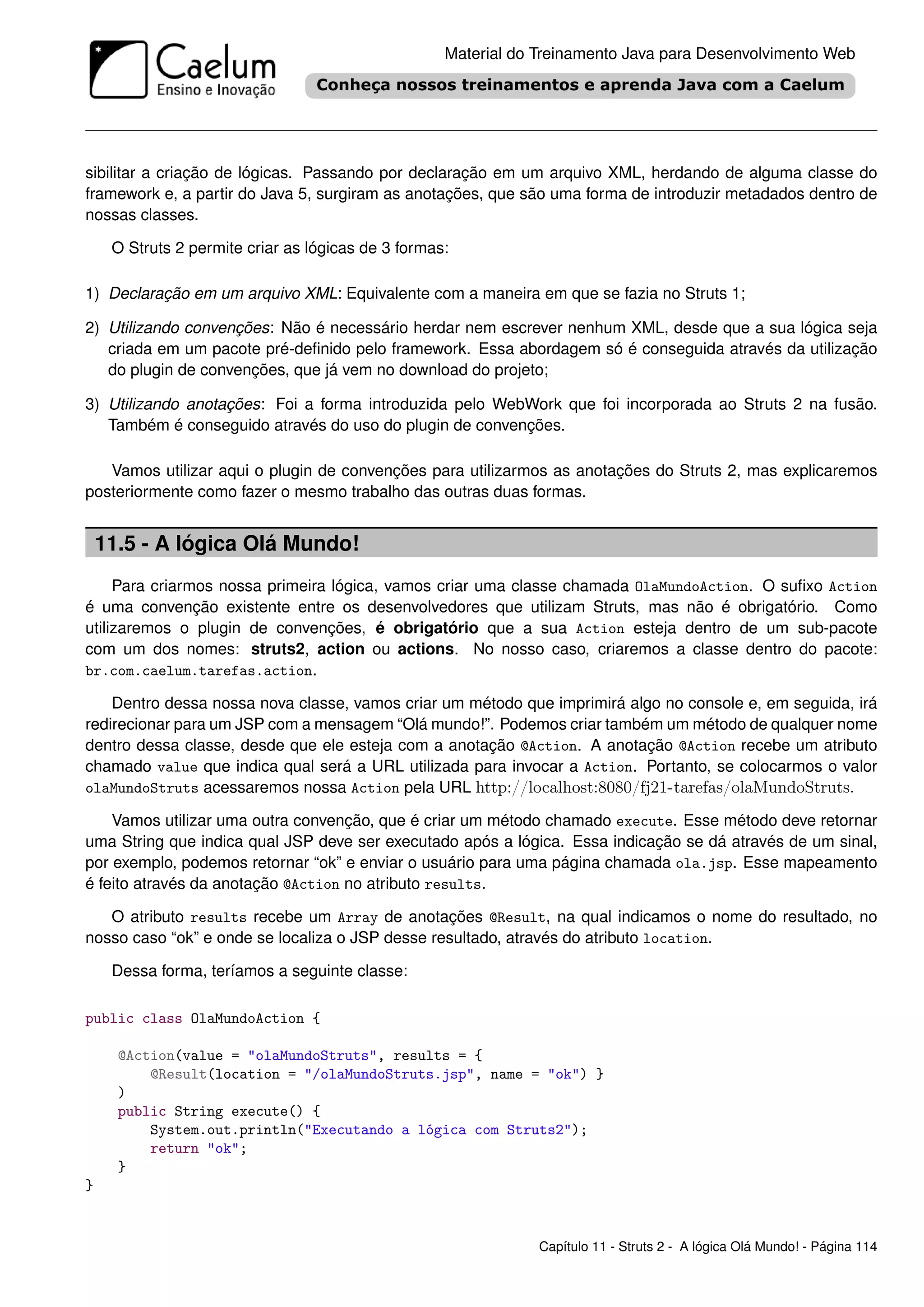 Material do Treinamento Java para Desenvolvimento Web




sibilitar a criação de lógicas. Passando por declaração em um arquivo XML, herdando de alguma classe do
framework e, a partir do Java 5, surgiram as anotações, que são uma forma de introduzir metadados dentro de
nossas classes.

     O Struts 2 permite criar as lógicas de 3 formas:

1) Declaração em um arquivo XML: Equivalente com a maneira em que se fazia no Struts 1;

2) Utilizando convenções: Não é necessário herdar nem escrever nenhum XML, desde que a sua lógica seja
   criada em um pacote pré-deﬁnido pelo framework. Essa abordagem só é conseguida através da utilização
   do plugin de convenções, que já vem no download do projeto;

3) Utilizando anotações: Foi a forma introduzida pelo WebWork que foi incorporada ao Struts 2 na fusão.
   Também é conseguido através do uso do plugin de convenções.

   Vamos utilizar aqui o plugin de convenções para utilizarmos as anotações do Struts 2, mas explicaremos
posteriormente como fazer o mesmo trabalho das outras duas formas.


    11.5 - A lógica Olá Mundo!
     Para criarmos nossa primeira lógica, vamos criar uma classe chamada OlaMundoAction. O suﬁxo Action
é uma convenção existente entre os desenvolvedores que utilizam Struts, mas não é obrigatório. Como
utilizaremos o plugin de convenções, é obrigatório que a sua Action esteja dentro de um sub-pacote
com um dos nomes: struts2, action ou actions. No nosso caso, criaremos a classe dentro do pacote:
br.com.caelum.tarefas.action.

    Dentro dessa nossa nova classe, vamos criar um método que imprimirá algo no console e, em seguida, irá
redirecionar para um JSP com a mensagem “Olá mundo!”. Podemos criar também um método de qualquer nome
dentro dessa classe, desde que ele esteja com a anotação @Action. A anotação @Action recebe um atributo
chamado value que indica qual será a URL utilizada para invocar a Action. Portanto, se colocarmos o valor
olaMundoStruts acessaremos nossa Action pela URL http://localhost:8080/fj21-tarefas/olaMundoStruts.

    Vamos utilizar uma outra convenção, que é criar um método chamado execute. Esse método deve retornar
uma String que indica qual JSP deve ser executado após a lógica. Essa indicação se dá através de um sinal,
por exemplo, podemos retornar “ok” e enviar o usuário para uma página chamada ola.jsp. Esse mapeamento
é feito através da anotação @Action no atributo results.

   O atributo results recebe um Array de anotações @Result, na qual indicamos o nome do resultado, no
nosso caso “ok” e onde se localiza o JSP desse resultado, através do atributo location.

     Dessa forma, teríamos a seguinte classe:

public class OlaMundoAction {

      @Action(value = "olaMundoStruts", results = {
          @Result(location = "/olaMundoStruts.jsp", name = "ok") }
      )
      public String execute() {
          System.out.println("Executando a lógica com Struts2");
          return "ok";
      }
}


                                                                Capítulo 11 - Struts 2 - A lógica Olá Mundo! - Página 114
 