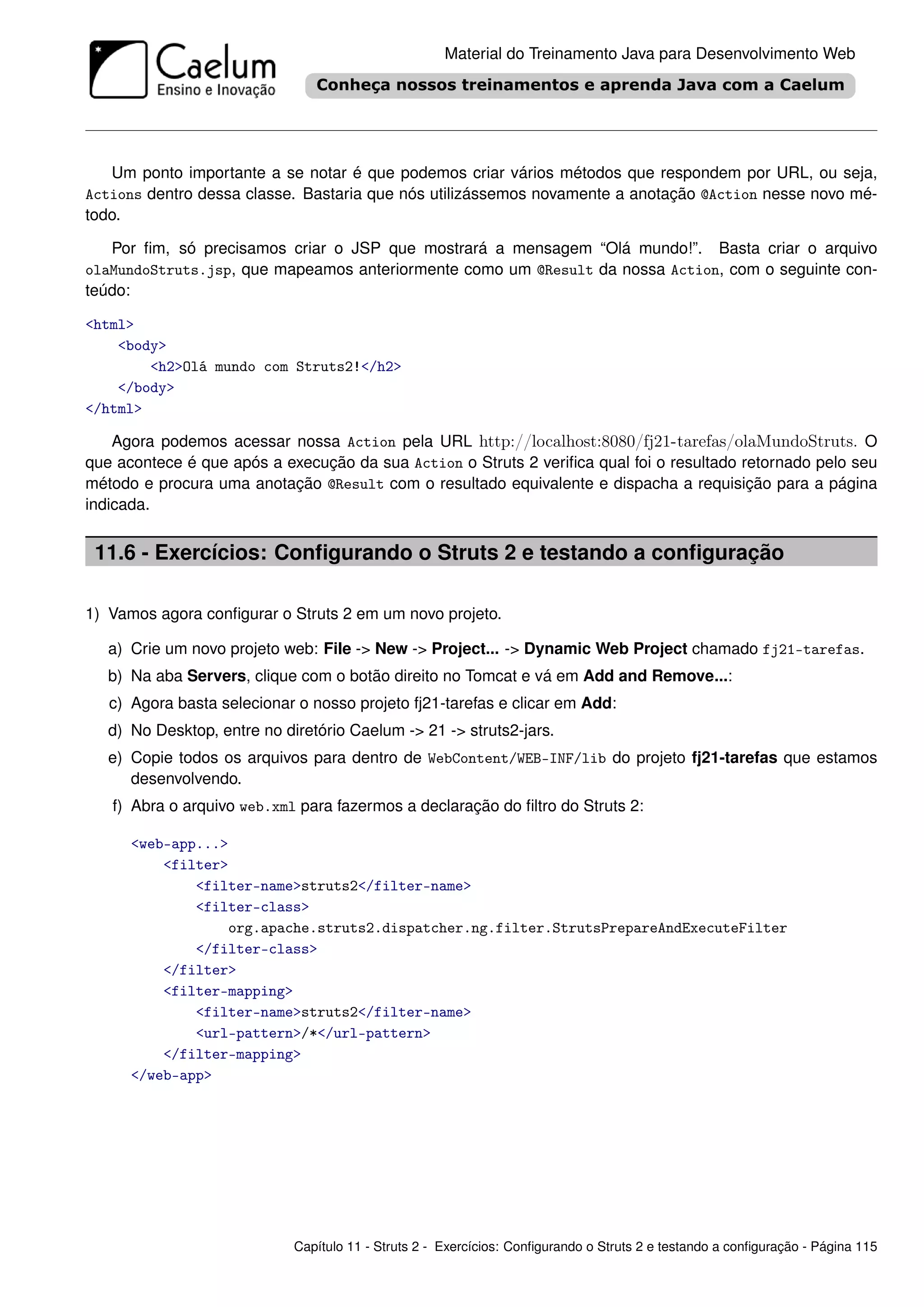 Material do Treinamento Java para Desenvolvimento Web




   Um ponto importante a se notar é que podemos criar vários métodos que respondem por URL, ou seja,
Actions dentro dessa classe. Bastaria que nós utilizássemos novamente a anotação @Action nesse novo mé-
todo.

   Por ﬁm, só precisamos criar o JSP que mostrará a mensagem “Olá mundo!”. Basta criar o arquivo
olaMundoStruts.jsp, que mapeamos anteriormente como um @Result da nossa Action, com o seguinte con-
teúdo:

<html>
    <body>
        <h2>Olá mundo com Struts2!</h2>
    </body>
</html>

    Agora podemos acessar nossa Action pela URL http://localhost:8080/fj21-tarefas/olaMundoStruts. O
que acontece é que após a execução da sua Action o Struts 2 veriﬁca qual foi o resultado retornado pelo seu
método e procura uma anotação @Result com o resultado equivalente e dispacha a requisição para a página
indicada.


 11.6 - Exercícios: Conﬁgurando o Struts 2 e testando a conﬁguração

1) Vamos agora conﬁgurar o Struts 2 em um novo projeto.

   a) Crie um novo projeto web: File -> New -> Project... -> Dynamic Web Project chamado fj21-tarefas.
   b) Na aba Servers, clique com o botão direito no Tomcat e vá em Add and Remove...:
   c) Agora basta selecionar o nosso projeto fj21-tarefas e clicar em Add:
   d) No Desktop, entre no diretório Caelum -> 21 -> struts2-jars.
   e) Copie todos os arquivos para dentro de WebContent/WEB-INF/lib do projeto fj21-tarefas que estamos
      desenvolvendo.
   f) Abra o arquivo web.xml para fazermos a declaração do ﬁltro do Struts 2:

      <web-app...>
          <filter>
              <filter-name>struts2</filter-name>
              <filter-class>
                  org.apache.struts2.dispatcher.ng.filter.StrutsPrepareAndExecuteFilter
              </filter-class>
          </filter>
          <filter-mapping>
              <filter-name>struts2</filter-name>
              <url-pattern>/*</url-pattern>
          </filter-mapping>
      </web-app>




                             Capítulo 11 - Struts 2 - Exercícios: Conﬁgurando o Struts 2 e testando a conﬁguração - Página 115
 