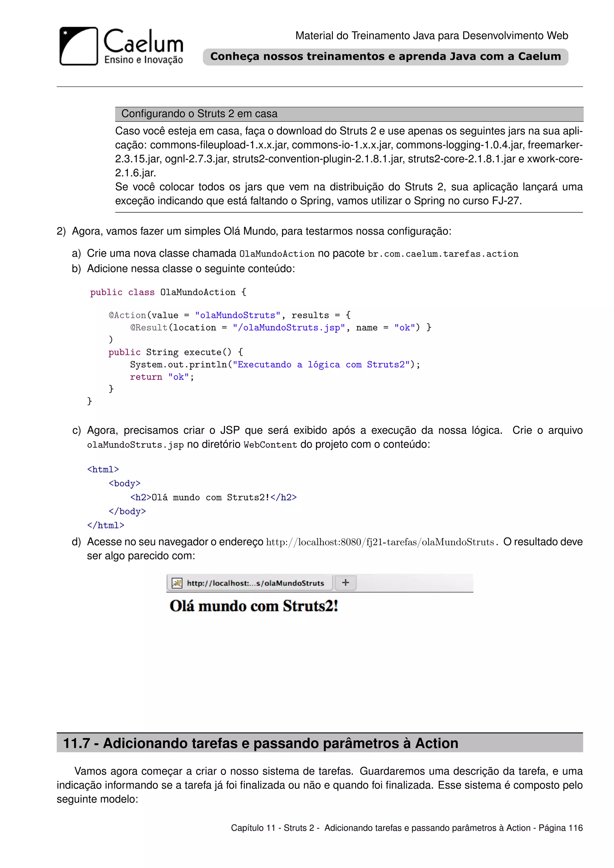 Material do Treinamento Java para Desenvolvimento Web




             Conﬁgurando o Struts 2 em casa
            Caso você esteja em casa, faça o download do Struts 2 e use apenas os seguintes jars na sua apli-
            cação: commons-ﬁleupload-1.x.x.jar, commons-io-1.x.x.jar, commons-logging-1.0.4.jar, freemarker-
            2.3.15.jar, ognl-2.7.3.jar, struts2-convention-plugin-2.1.8.1.jar, struts2-core-2.1.8.1.jar e xwork-core-
            2.1.6.jar.
            Se você colocar todos os jars que vem na distribuição do Struts 2, sua aplicação lançará uma
            exceção indicando que está faltando o Spring, vamos utilizar o Spring no curso FJ-27.

2) Agora, vamos fazer um simples Olá Mundo, para testarmos nossa conﬁguração:

   a) Crie uma nova classe chamada OlaMundoAction no pacote br.com.caelum.tarefas.action
   b) Adicione nessa classe o seguinte conteúdo:

      public class OlaMundoAction {

          @Action(value = "olaMundoStruts", results = {
              @Result(location = "/olaMundoStruts.jsp", name = "ok") }
          )
          public String execute() {
              System.out.println("Executando a lógica com Struts2");
              return "ok";
          }
      }

   c) Agora, precisamos criar o JSP que será exibido após a execução da nossa lógica. Crie o arquivo
      olaMundoStruts.jsp no diretório WebContent do projeto com o conteúdo:

      <html>
          <body>
              <h2>Olá mundo com Struts2!</h2>
          </body>
      </html>
   d) Acesse no seu navegador o endereço http://localhost:8080/fj21-tarefas/olaMundoStruts. O resultado deve
      ser algo parecido com:




 11.7 - Adicionando tarefas e passando parâmetros à Action
    Vamos agora começar a criar o nosso sistema de tarefas. Guardaremos uma descrição da tarefa, e uma
indicação informando se a tarefa já foi ﬁnalizada ou não e quando foi ﬁnalizada. Esse sistema é composto pelo
seguinte modelo:

                                      Capítulo 11 - Struts 2 - Adicionando tarefas e passando parâmetros à Action - Página 116
 