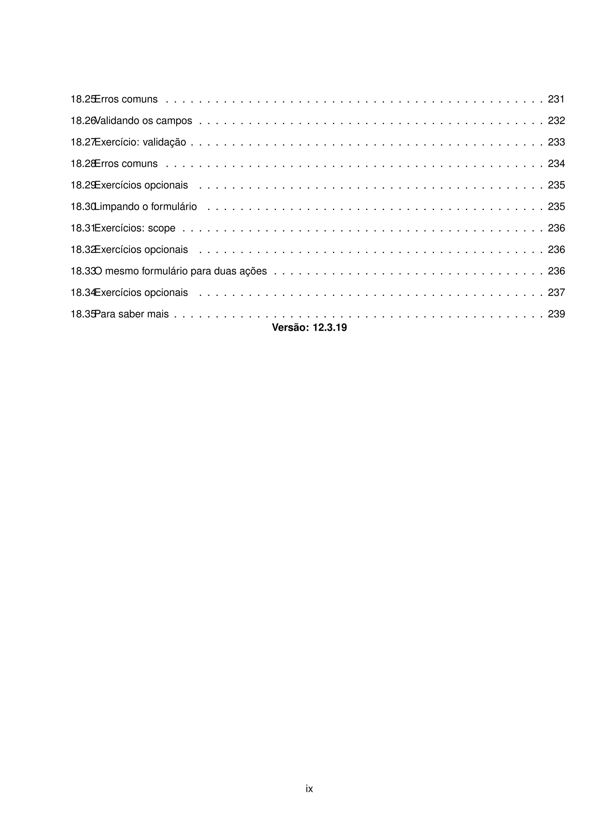 18.25Erros comuns . . . . . . . . . . . . . . . . . . . . . . . . . . . . . . . . . . . . . . . . . . . . . . 231

18.26Validando os campos . . . . . . . . . . . . . . . . . . . . . . . . . . . . . . . . . . . . . . . . . . 232

18.27Exercício: validação . . . . . . . . . . . . . . . . . . . . . . . . . . . . . . . . . . . . . . . . . . . 233

18.28Erros comuns . . . . . . . . . . . . . . . . . . . . . . . . . . . . . . . . . . . . . . . . . . . . . . 234

18.29Exercícios opcionais    . . . . . . . . . . . . . . . . . . . . . . . . . . . . . . . . . . . . . . . . . . 235

18.30Limpando o formulário . . . . . . . . . . . . . . . . . . . . . . . . . . . . . . . . . . . . . . . . . 235

18.31Exercícios: scope . . . . . . . . . . . . . . . . . . . . . . . . . . . . . . . . . . . . . . . . . . . . 236

18.32Exercícios opcionais    . . . . . . . . . . . . . . . . . . . . . . . . . . . . . . . . . . . . . . . . . . 236

18.33 mesmo formulário para duas ações . . . . . . . . . . . . . . . . . . . . . . . . . . . . . . . . . 236
     O

18.34Exercícios opcionais    . . . . . . . . . . . . . . . . . . . . . . . . . . . . . . . . . . . . . . . . . . 237

18.35Para saber mais . . . . . . . . . . . . . . . . . . . . . . . . . . . . . . . . . . . . . . . . . . . . . 239
                                             Versão: 12.3.19




                                                      ix
 