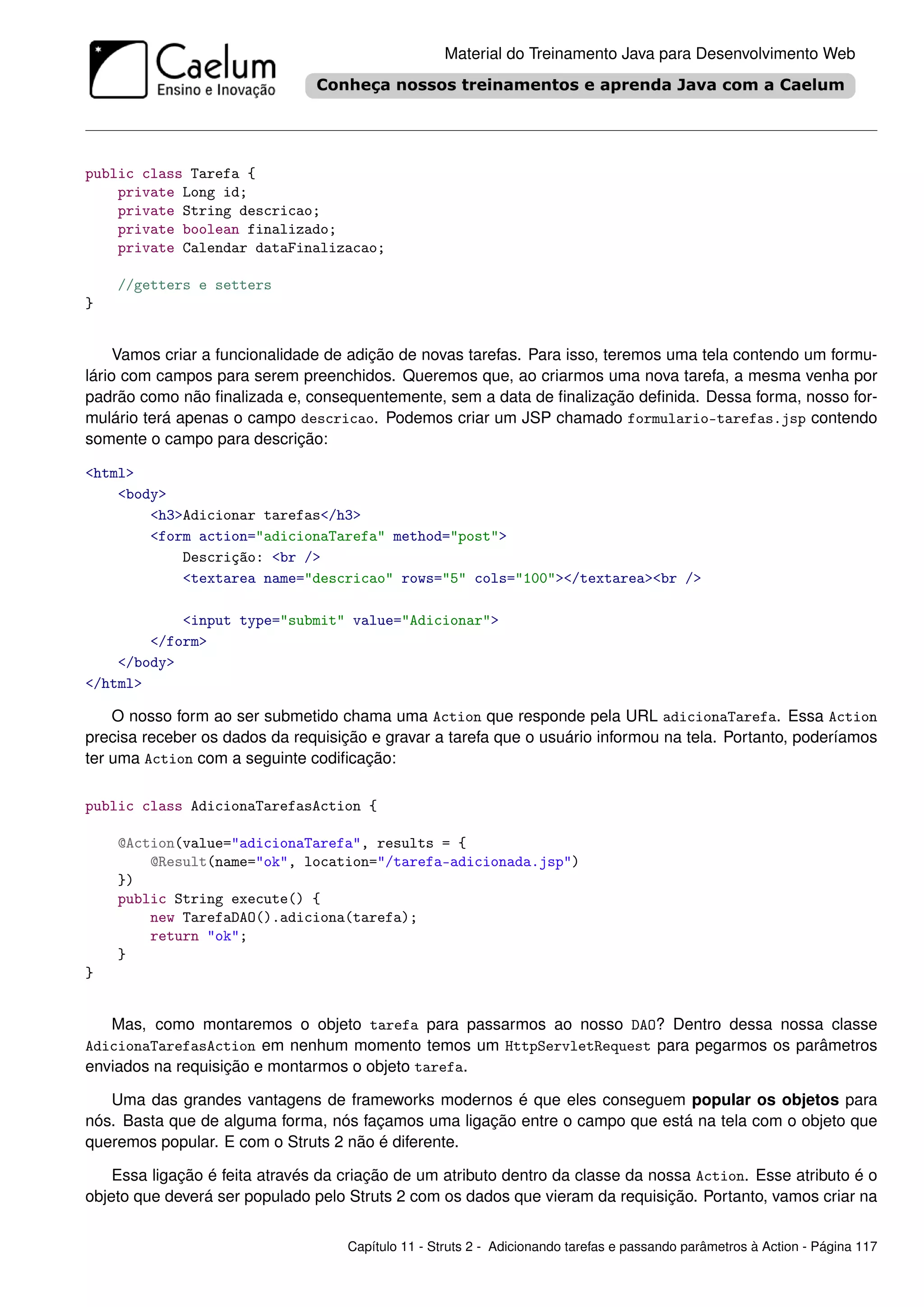 Material do Treinamento Java para Desenvolvimento Web




public class Tarefa {
    private Long id;
    private String descricao;
    private boolean finalizado;
    private Calendar dataFinalizacao;

    //getters e setters
}


     Vamos criar a funcionalidade de adição de novas tarefas. Para isso, teremos uma tela contendo um formu-
lário com campos para serem preenchidos. Queremos que, ao criarmos uma nova tarefa, a mesma venha por
padrão como não ﬁnalizada e, consequentemente, sem a data de ﬁnalização deﬁnida. Dessa forma, nosso for-
mulário terá apenas o campo descricao. Podemos criar um JSP chamado formulario-tarefas.jsp contendo
somente o campo para descrição:

<html>
    <body>
        <h3>Adicionar tarefas</h3>
        <form action="adicionaTarefa" method="post">
            Descrição: <br />
            <textarea name="descricao" rows="5" cols="100"></textarea><br />

            <input type="submit" value="Adicionar">
        </form>
    </body>
</html>

    O nosso form ao ser submetido chama uma Action que responde pela URL adicionaTarefa. Essa Action
precisa receber os dados da requisição e gravar a tarefa que o usuário informou na tela. Portanto, poderíamos
ter uma Action com a seguinte codiﬁcação:

public class AdicionaTarefasAction {

    @Action(value="adicionaTarefa", results = {
        @Result(name="ok", location="/tarefa-adicionada.jsp")
    })
    public String execute() {
        new TarefaDAO().adiciona(tarefa);
        return "ok";
    }
}


   Mas, como montaremos o objeto tarefa para passarmos ao nosso DAO? Dentro dessa nossa classe
AdicionaTarefasAction em nenhum momento temos um HttpServletRequest para pegarmos os parâmetros
enviados na requisição e montarmos o objeto tarefa.

   Uma das grandes vantagens de frameworks modernos é que eles conseguem popular os objetos para
nós. Basta que de alguma forma, nós façamos uma ligação entre o campo que está na tela com o objeto que
queremos popular. E com o Struts 2 não é diferente.

    Essa ligação é feita através da criação de um atributo dentro da classe da nossa Action. Esse atributo é o
objeto que deverá ser populado pelo Struts 2 com os dados que vieram da requisição. Portanto, vamos criar na


                                    Capítulo 11 - Struts 2 - Adicionando tarefas e passando parâmetros à Action - Página 117
 