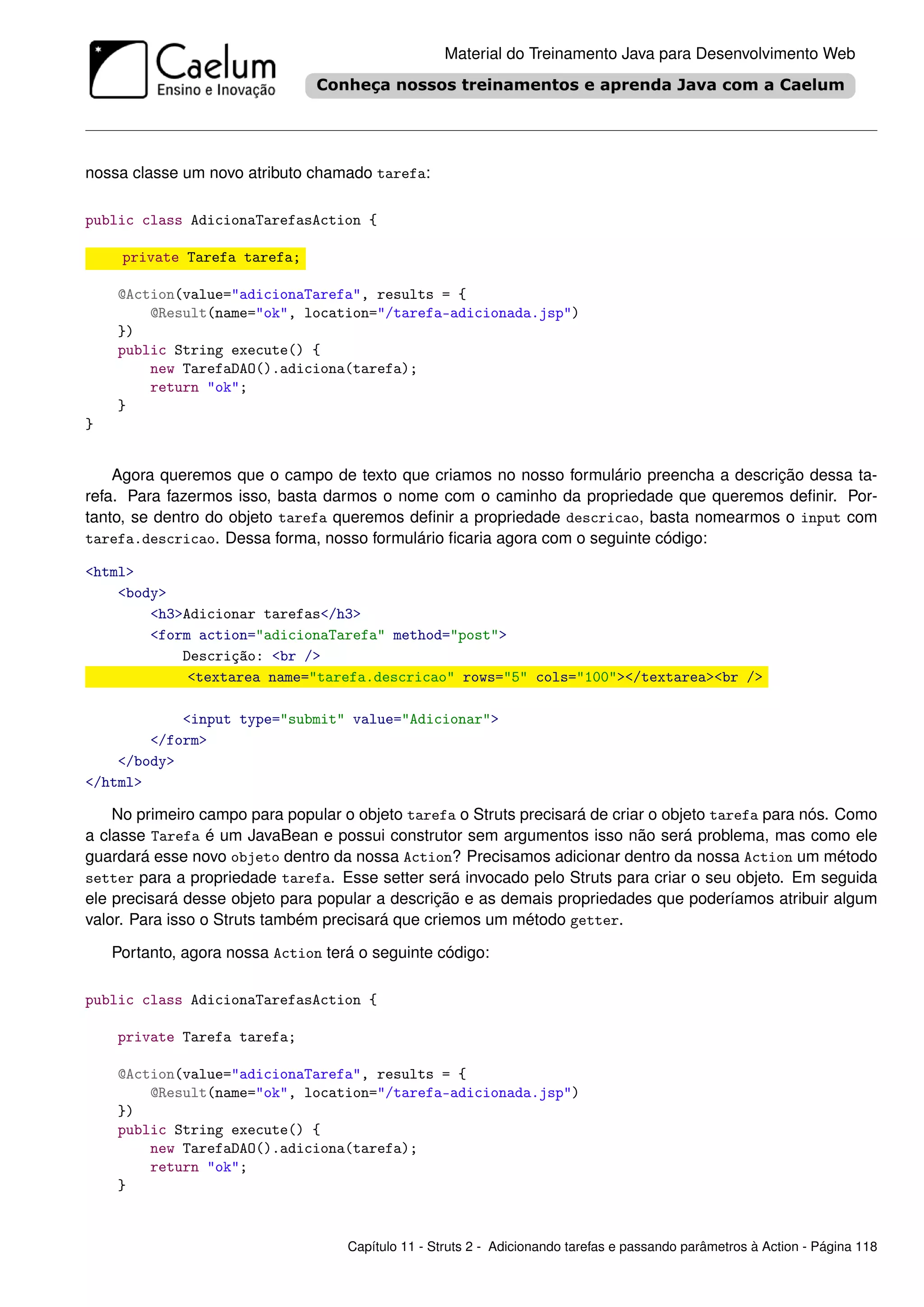 Material do Treinamento Java para Desenvolvimento Web




nossa classe um novo atributo chamado tarefa:

public class AdicionaTarefasAction {

     private Tarefa tarefa;

    @Action(value="adicionaTarefa", results = {
        @Result(name="ok", location="/tarefa-adicionada.jsp")
    })
    public String execute() {
        new TarefaDAO().adiciona(tarefa);
        return "ok";
    }
}


    Agora queremos que o campo de texto que criamos no nosso formulário preencha a descrição dessa ta-
refa. Para fazermos isso, basta darmos o nome com o caminho da propriedade que queremos deﬁnir. Por-
tanto, se dentro do objeto tarefa queremos deﬁnir a propriedade descricao, basta nomearmos o input com
tarefa.descricao. Dessa forma, nosso formulário ﬁcaria agora com o seguinte código:

<html>
    <body>
        <h3>Adicionar tarefas</h3>
        <form action="adicionaTarefa" method="post">
            Descrição: <br />
             <textarea name="tarefa.descricao" rows="5" cols="100"></textarea><br />

            <input type="submit" value="Adicionar">
        </form>
    </body>
</html>

    No primeiro campo para popular o objeto tarefa o Struts precisará de criar o objeto tarefa para nós. Como
a classe Tarefa é um JavaBean e possui construtor sem argumentos isso não será problema, mas como ele
guardará esse novo objeto dentro da nossa Action? Precisamos adicionar dentro da nossa Action um método
setter para a propriedade tarefa. Esse setter será invocado pelo Struts para criar o seu objeto. Em seguida
ele precisará desse objeto para popular a descrição e as demais propriedades que poderíamos atribuir algum
valor. Para isso o Struts também precisará que criemos um método getter.

    Portanto, agora nossa Action terá o seguinte código:

public class AdicionaTarefasAction {

    private Tarefa tarefa;

    @Action(value="adicionaTarefa", results = {
        @Result(name="ok", location="/tarefa-adicionada.jsp")
    })
    public String execute() {
        new TarefaDAO().adiciona(tarefa);
        return "ok";
    }


                                    Capítulo 11 - Struts 2 - Adicionando tarefas e passando parâmetros à Action - Página 118
 