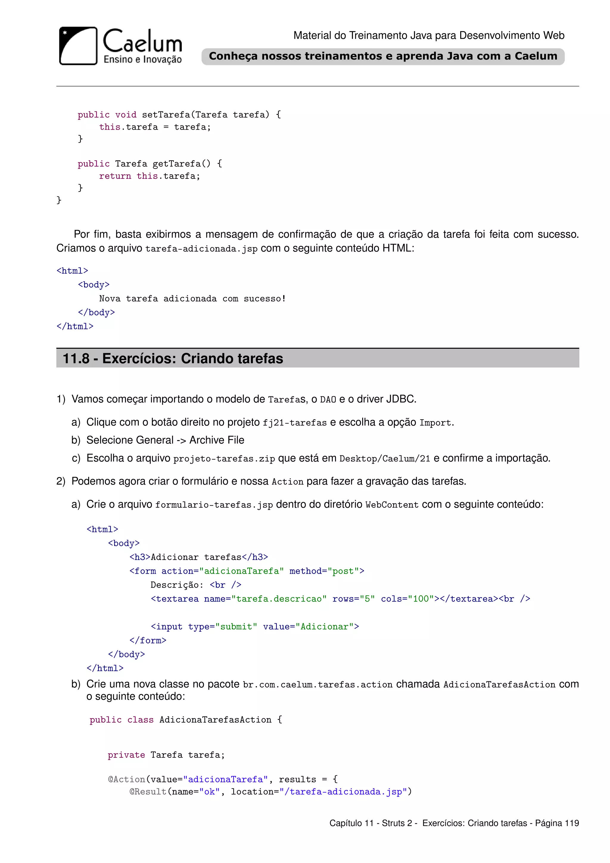 Material do Treinamento Java para Desenvolvimento Web




      public void setTarefa(Tarefa tarefa) {
          this.tarefa = tarefa;
      }

      public Tarefa getTarefa() {
          return this.tarefa;
      }
}


    Por ﬁm, basta exibirmos a mensagem de conﬁrmação de que a criação da tarefa foi feita com sucesso.
Criamos o arquivo tarefa-adicionada.jsp com o seguinte conteúdo HTML:

<html>
    <body>
        Nova tarefa adicionada com sucesso!
    </body>
</html>


    11.8 - Exercícios: Criando tarefas

1) Vamos começar importando o modelo de Tarefas, o DAO e o driver JDBC.

     a) Clique com o botão direito no projeto fj21-tarefas e escolha a opção Import.
     b) Selecione General -> Archive File
     c) Escolha o arquivo projeto-tarefas.zip que está em Desktop/Caelum/21 e conﬁrme a importação.

2) Podemos agora criar o formulário e nossa Action para fazer a gravação das tarefas.

     a) Crie o arquivo formulario-tarefas.jsp dentro do diretório WebContent com o seguinte conteúdo:

        <html>
            <body>
                <h3>Adicionar tarefas</h3>
                <form action="adicionaTarefa" method="post">
                    Descrição: <br />
                    <textarea name="tarefa.descricao" rows="5" cols="100"></textarea><br />

                    <input type="submit" value="Adicionar">
                </form>
            </body>
        </html>
     b) Crie uma nova classe no pacote br.com.caelum.tarefas.action chamada AdicionaTarefasAction com
        o seguinte conteúdo:

        public class AdicionaTarefasAction {


            private Tarefa tarefa;

            @Action(value="adicionaTarefa", results = {
                @Result(name="ok", location="/tarefa-adicionada.jsp")


                                                          Capítulo 11 - Struts 2 - Exercícios: Criando tarefas - Página 119
 