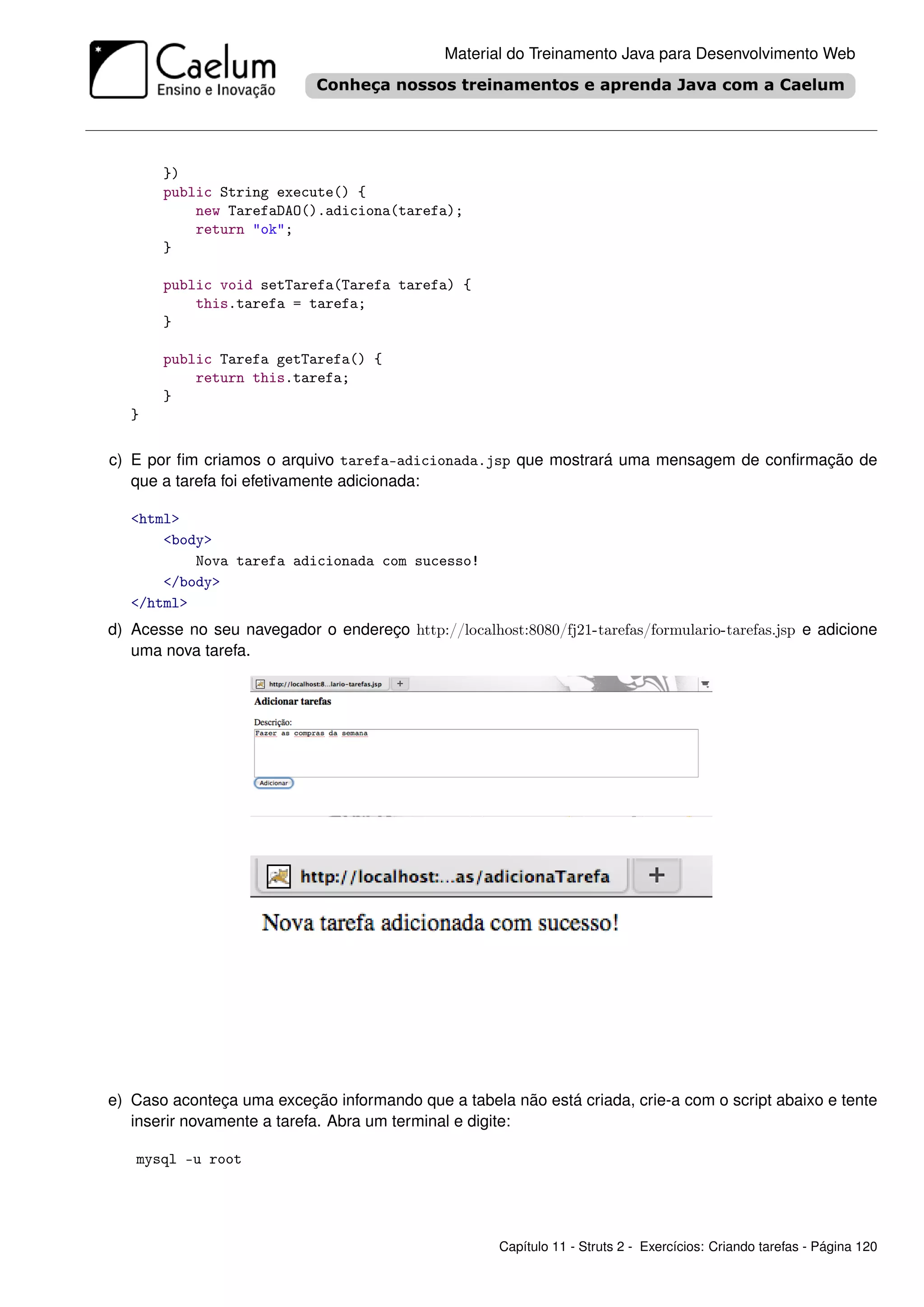 Material do Treinamento Java para Desenvolvimento Web




       })
       public String execute() {
           new TarefaDAO().adiciona(tarefa);
           return "ok";
       }

       public void setTarefa(Tarefa tarefa) {
           this.tarefa = tarefa;
       }

       public Tarefa getTarefa() {
           return this.tarefa;
       }
   }

c) E por ﬁm criamos o arquivo tarefa-adicionada.jsp que mostrará uma mensagem de conﬁrmação de
   que a tarefa foi efetivamente adicionada:

   <html>
       <body>
           Nova tarefa adicionada com sucesso!
       </body>
   </html>
d) Acesse no seu navegador o endereço http://localhost:8080/fj21-tarefas/formulario-tarefas.jsp e adicione
   uma nova tarefa.




e) Caso aconteça uma exceção informando que a tabela não está criada, crie-a com o script abaixo e tente
   inserir novamente a tarefa. Abra um terminal e digite:

   mysql -u root




                                                     Capítulo 11 - Struts 2 - Exercícios: Criando tarefas - Página 120
 