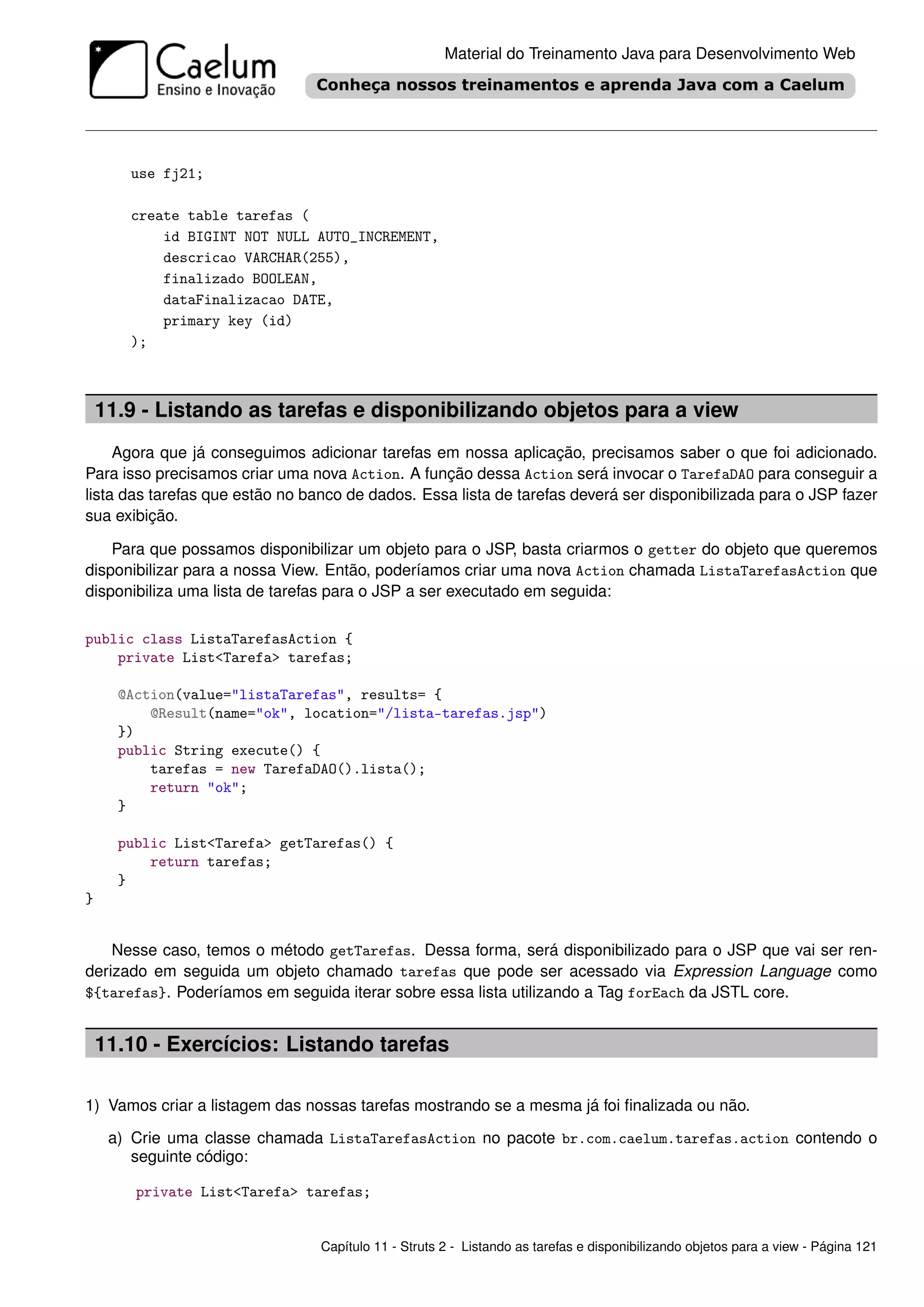Material do Treinamento Java para Desenvolvimento Web




       use fj21;

       create table tarefas (
           id BIGINT NOT NULL AUTO_INCREMENT,
           descricao VARCHAR(255),
           finalizado BOOLEAN,
           dataFinalizacao DATE,
           primary key (id)
       );



    11.9 - Listando as tarefas e disponibilizando objetos para a view
     Agora que já conseguimos adicionar tarefas em nossa aplicação, precisamos saber o que foi adicionado.
Para isso precisamos criar uma nova Action. A função dessa Action será invocar o TarefaDAO para conseguir a
lista das tarefas que estão no banco de dados. Essa lista de tarefas deverá ser disponibilizada para o JSP fazer
sua exibição.

    Para que possamos disponibilizar um objeto para o JSP, basta criarmos o getter do objeto que queremos
disponibilizar para a nossa View. Então, poderíamos criar uma nova Action chamada ListaTarefasAction que
disponibiliza uma lista de tarefas para o JSP a ser executado em seguida:

public class ListaTarefasAction {
    private List<Tarefa> tarefas;

      @Action(value="listaTarefas", results= {
          @Result(name="ok", location="/lista-tarefas.jsp")
      })
      public String execute() {
          tarefas = new TarefaDAO().lista();
          return "ok";
      }

      public List<Tarefa> getTarefas() {
          return tarefas;
      }
}


    Nesse caso, temos o método getTarefas. Dessa forma, será disponibilizado para o JSP que vai ser ren-
derizado em seguida um objeto chamado tarefas que pode ser acessado via Expression Language como
${tarefas}. Poderíamos em seguida iterar sobre essa lista utilizando a Tag forEach da JSTL core.


    11.10 - Exercícios: Listando tarefas

1) Vamos criar a listagem das nossas tarefas mostrando se a mesma já foi ﬁnalizada ou não.

     a) Crie uma classe chamada ListaTarefasAction no pacote br.com.caelum.tarefas.action contendo o
        seguinte código:

        private List<Tarefa> tarefas;


                                 Capítulo 11 - Struts 2 - Listando as tarefas e disponibilizando objetos para a view - Página 121
 