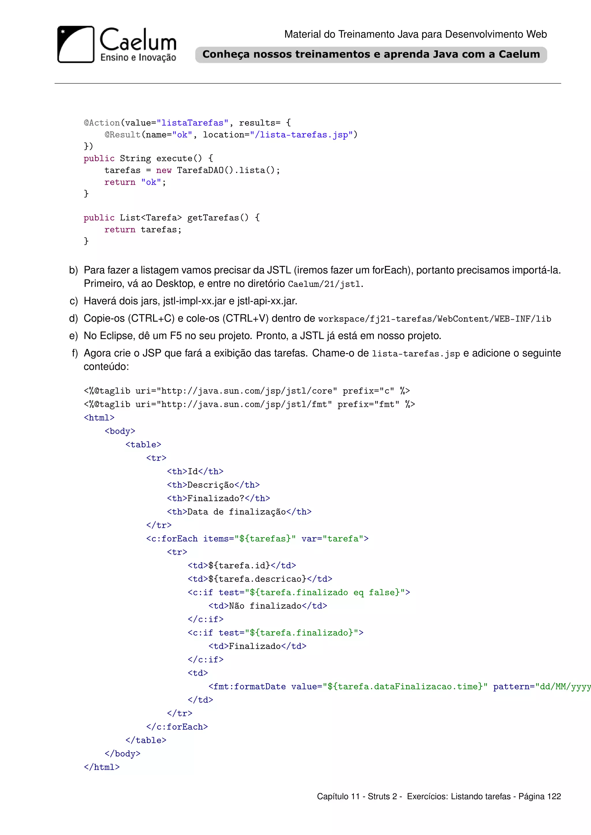 Material do Treinamento Java para Desenvolvimento Web




   @Action(value="listaTarefas", results= {
       @Result(name="ok", location="/lista-tarefas.jsp")
   })
   public String execute() {
       tarefas = new TarefaDAO().lista();
       return "ok";
   }

   public List<Tarefa> getTarefas() {
       return tarefas;
   }

b) Para fazer a listagem vamos precisar da JSTL (iremos fazer um forEach), portanto precisamos importá-la.
   Primeiro, vá ao Desktop, e entre no diretório Caelum/21/jstl.
c) Haverá dois jars, jstl-impl-xx.jar e jstl-api-xx.jar.
d) Copie-os (CTRL+C) e cole-os (CTRL+V) dentro de workspace/fj21-tarefas/WebContent/WEB-INF/lib
e) No Eclipse, dê um F5 no seu projeto. Pronto, a JSTL já está em nosso projeto.
f) Agora crie o JSP que fará a exibição das tarefas. Chame-o de lista-tarefas.jsp e adicione o seguinte
   conteúdo:

   <%@taglib uri="http://java.sun.com/jsp/jstl/core" prefix="c" %>
   <%@taglib uri="http://java.sun.com/jsp/jstl/fmt" prefix="fmt" %>
   <html>
       <body>
           <table>
               <tr>
                   <th>Id</th>
                   <th>Descrição</th>
                   <th>Finalizado?</th>
                   <th>Data de finalização</th>
               </tr>
               <c:forEach items="${tarefas}" var="tarefa">
                   <tr>
                       <td>${tarefa.id}</td>
                       <td>${tarefa.descricao}</td>
                       <c:if test="${tarefa.finalizado eq false}">
                           <td>Não finalizado</td>
                       </c:if>
                       <c:if test="${tarefa.finalizado}">
                           <td>Finalizado</td>
                       </c:if>
                       <td>
                           <fmt:formatDate value="${tarefa.dataFinalizacao.time}" pattern="dd/MM/yyyy
                       </td>
                   </tr>
               </c:forEach>
           </table>
       </body>
   </html>

                                                           Capítulo 11 - Struts 2 - Exercícios: Listando tarefas - Página 122
 
