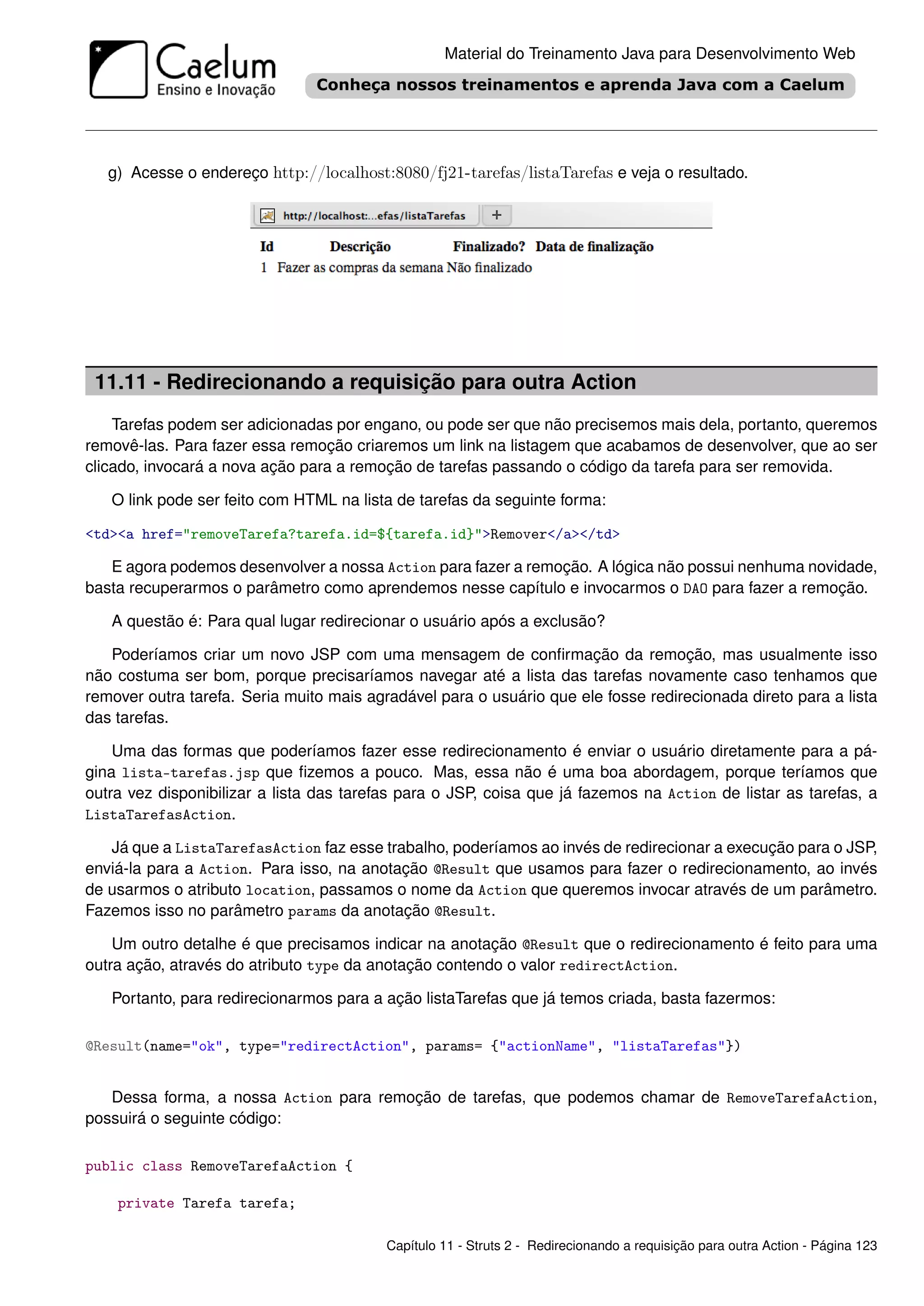 Material do Treinamento Java para Desenvolvimento Web




   g) Acesse o endereço http://localhost:8080/fj21-tarefas/listaTarefas e veja o resultado.




 11.11 - Redirecionando a requisição para outra Action
    Tarefas podem ser adicionadas por engano, ou pode ser que não precisemos mais dela, portanto, queremos
removê-las. Para fazer essa remoção criaremos um link na listagem que acabamos de desenvolver, que ao ser
clicado, invocará a nova ação para a remoção de tarefas passando o código da tarefa para ser removida.

   O link pode ser feito com HTML na lista de tarefas da seguinte forma:

<td><a href="removeTarefa?tarefa.id=${tarefa.id}">Remover</a></td>

   E agora podemos desenvolver a nossa Action para fazer a remoção. A lógica não possui nenhuma novidade,
basta recuperarmos o parâmetro como aprendemos nesse capítulo e invocarmos o DAO para fazer a remoção.

   A questão é: Para qual lugar redirecionar o usuário após a exclusão?

   Poderíamos criar um novo JSP com uma mensagem de conﬁrmação da remoção, mas usualmente isso
não costuma ser bom, porque precisaríamos navegar até a lista das tarefas novamente caso tenhamos que
remover outra tarefa. Seria muito mais agradável para o usuário que ele fosse redirecionada direto para a lista
das tarefas.

    Uma das formas que poderíamos fazer esse redirecionamento é enviar o usuário diretamente para a pá-
gina lista-tarefas.jsp que ﬁzemos a pouco. Mas, essa não é uma boa abordagem, porque teríamos que
outra vez disponibilizar a lista das tarefas para o JSP, coisa que já fazemos na Action de listar as tarefas, a
ListaTarefasAction.

   Já que a ListaTarefasAction faz esse trabalho, poderíamos ao invés de redirecionar a execução para o JSP,
enviá-la para a Action. Para isso, na anotação @Result que usamos para fazer o redirecionamento, ao invés
de usarmos o atributo location, passamos o nome da Action que queremos invocar através de um parâmetro.
Fazemos isso no parâmetro params da anotação @Result.

    Um outro detalhe é que precisamos indicar na anotação @Result que o redirecionamento é feito para uma
outra ação, através do atributo type da anotação contendo o valor redirectAction.

   Portanto, para redirecionarmos para a ação listaTarefas que já temos criada, basta fazermos:

@Result(name="ok", type="redirectAction", params= {"actionName", "listaTarefas"})


   Dessa forma, a nossa Action para remoção de tarefas, que podemos chamar de RemoveTarefaAction,
possuirá o seguinte código:

public class RemoveTarefaAction {

    private Tarefa tarefa;

                                          Capítulo 11 - Struts 2 - Redirecionando a requisição para outra Action - Página 123
 