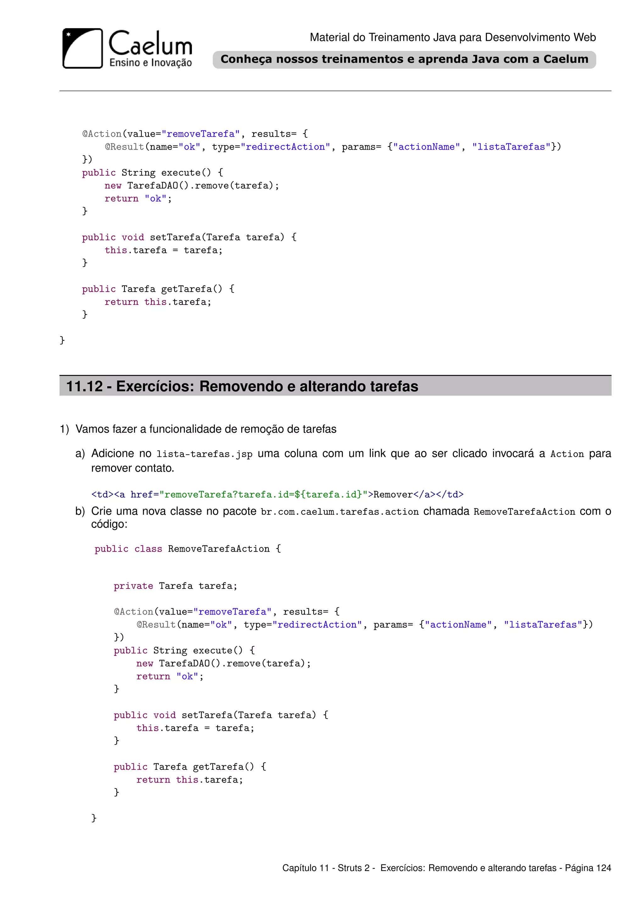 Material do Treinamento Java para Desenvolvimento Web




      @Action(value="removeTarefa", results= {
          @Result(name="ok", type="redirectAction", params= {"actionName", "listaTarefas"})
      })
      public String execute() {
          new TarefaDAO().remove(tarefa);
          return "ok";
      }

      public void setTarefa(Tarefa tarefa) {
          this.tarefa = tarefa;
      }

      public Tarefa getTarefa() {
          return this.tarefa;
      }

}



    11.12 - Exercícios: Removendo e alterando tarefas

1) Vamos fazer a funcionalidade de remoção de tarefas

     a) Adicione no lista-tarefas.jsp uma coluna com um link que ao ser clicado invocará a Action para
        remover contato.

       <td><a href="removeTarefa?tarefa.id=${tarefa.id}">Remover</a></td>
     b) Crie uma nova classe no pacote br.com.caelum.tarefas.action chamada RemoveTarefaAction com o
        código:

        public class RemoveTarefaAction {


           private Tarefa tarefa;

           @Action(value="removeTarefa", results= {
               @Result(name="ok", type="redirectAction", params= {"actionName", "listaTarefas"})
           })
           public String execute() {
               new TarefaDAO().remove(tarefa);
               return "ok";
           }

           public void setTarefa(Tarefa tarefa) {
               this.tarefa = tarefa;
           }

           public Tarefa getTarefa() {
               return this.tarefa;
           }

       }



                                            Capítulo 11 - Struts 2 - Exercícios: Removendo e alterando tarefas - Página 124
 