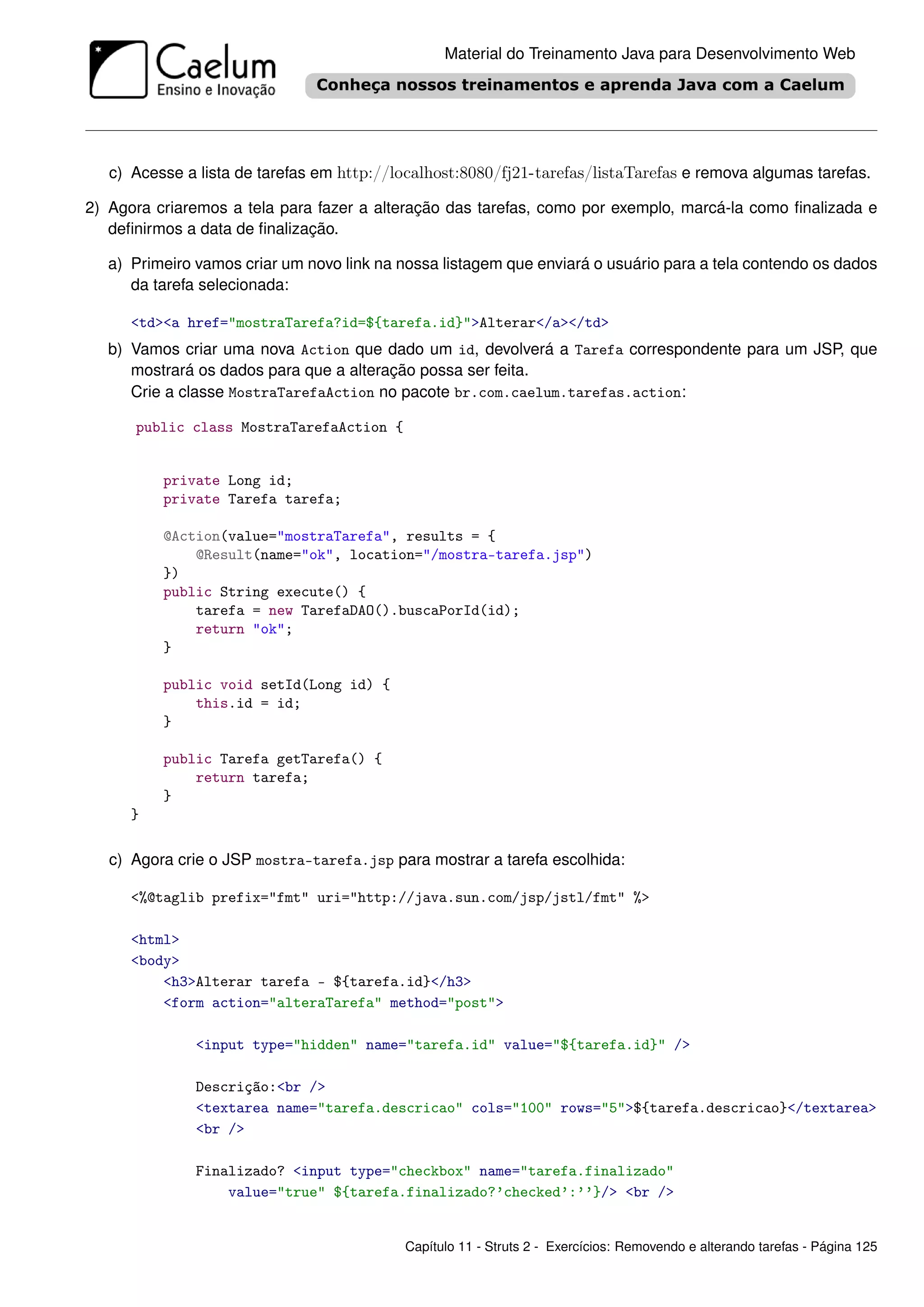 Material do Treinamento Java para Desenvolvimento Web




   c) Acesse a lista de tarefas em http://localhost:8080/fj21-tarefas/listaTarefas e remova algumas tarefas.

2) Agora criaremos a tela para fazer a alteração das tarefas, como por exemplo, marcá-la como ﬁnalizada e
   deﬁnirmos a data de ﬁnalização.

   a) Primeiro vamos criar um novo link na nossa listagem que enviará o usuário para a tela contendo os dados
      da tarefa selecionada:

      <td><a href="mostraTarefa?id=${tarefa.id}">Alterar</a></td>
   b) Vamos criar uma nova Action que dado um id, devolverá a Tarefa correspondente para um JSP, que
      mostrará os dados para que a alteração possa ser feita.
      Crie a classe MostraTarefaAction no pacote br.com.caelum.tarefas.action:

      public class MostraTarefaAction {


          private Long id;
          private Tarefa tarefa;

          @Action(value="mostraTarefa", results = {
              @Result(name="ok", location="/mostra-tarefa.jsp")
          })
          public String execute() {
              tarefa = new TarefaDAO().buscaPorId(id);
              return "ok";
          }

          public void setId(Long id) {
              this.id = id;
          }

          public Tarefa getTarefa() {
              return tarefa;
          }
      }

   c) Agora crie o JSP mostra-tarefa.jsp para mostrar a tarefa escolhida:

      <%@taglib prefix="fmt" uri="http://java.sun.com/jsp/jstl/fmt" %>

      <html>
      <body>
          <h3>Alterar tarefa - ${tarefa.id}</h3>
          <form action="alteraTarefa" method="post">

               <input type="hidden" name="tarefa.id" value="${tarefa.id}" />

               Descrição:<br />
               <textarea name="tarefa.descricao" cols="100" rows="5">${tarefa.descricao}</textarea>
               <br />

               Finalizado? <input type="checkbox" name="tarefa.finalizado"
                   value="true" ${tarefa.finalizado?’checked’:’’}/> <br />


                                           Capítulo 11 - Struts 2 - Exercícios: Removendo e alterando tarefas - Página 125
 