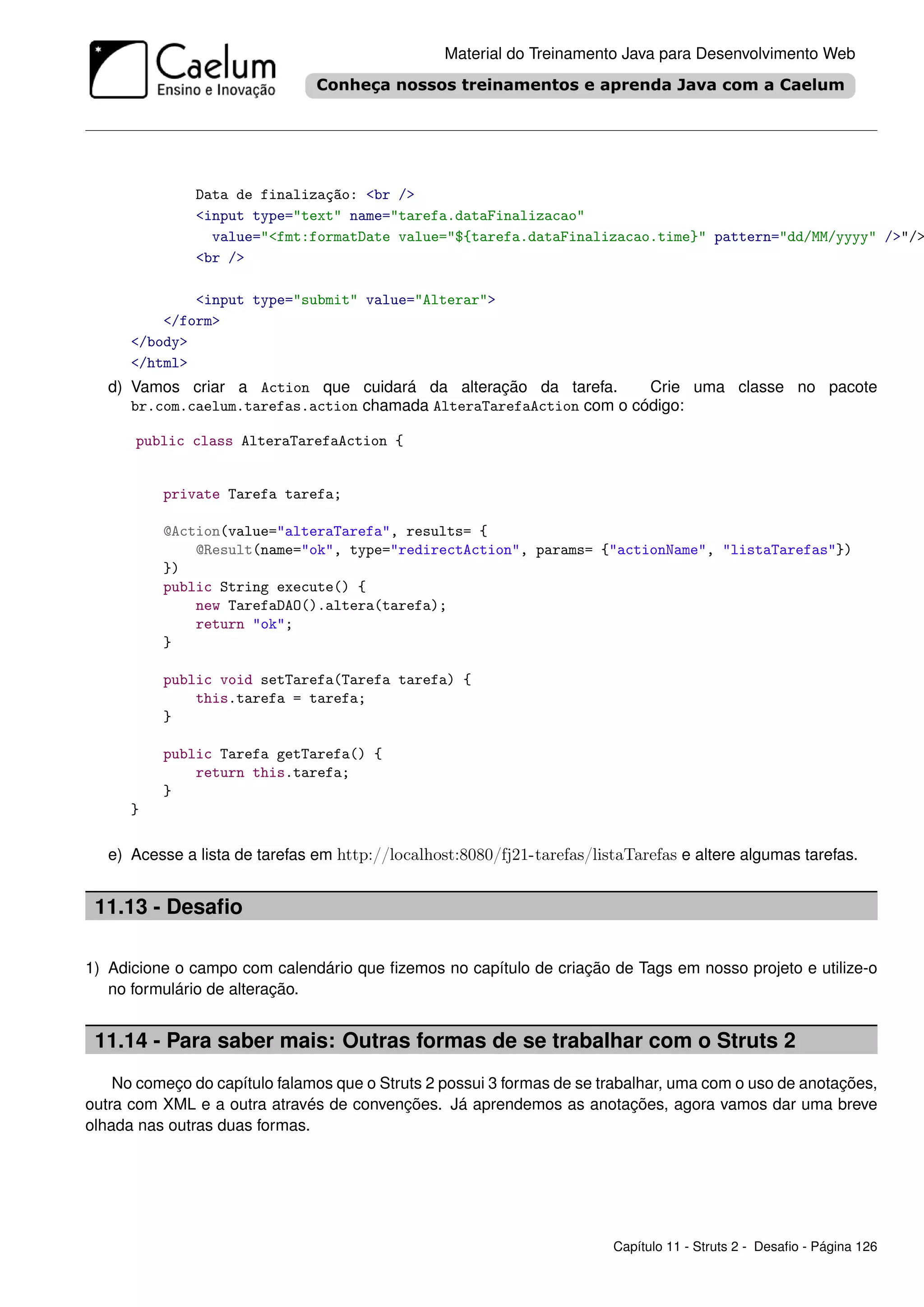 Material do Treinamento Java para Desenvolvimento Web




               Data de finalização: <br />
               <input type="text" name="tarefa.dataFinalizacao"
                 value="<fmt:formatDate value="${tarefa.dataFinalizacao.time}" pattern="dd/MM/yyyy" />"/>
               <br />

              <input type="submit" value="Alterar">
          </form>
      </body>
      </html>
   d) Vamos criar a Action que cuidará da alteração da tarefa.        Crie uma classe no pacote
      br.com.caelum.tarefas.action chamada AlteraTarefaAction com o código:

      public class AlteraTarefaAction {


          private Tarefa tarefa;

          @Action(value="alteraTarefa", results= {
              @Result(name="ok", type="redirectAction", params= {"actionName", "listaTarefas"})
          })
          public String execute() {
              new TarefaDAO().altera(tarefa);
              return "ok";
          }

          public void setTarefa(Tarefa tarefa) {
              this.tarefa = tarefa;
          }

          public Tarefa getTarefa() {
              return this.tarefa;
          }
      }

   e) Acesse a lista de tarefas em http://localhost:8080/fj21-tarefas/listaTarefas e altere algumas tarefas.


 11.13 - Desaﬁo

1) Adicione o campo com calendário que ﬁzemos no capítulo de criação de Tags em nosso projeto e utilize-o
   no formulário de alteração.


 11.14 - Para saber mais: Outras formas de se trabalhar com o Struts 2
    No começo do capítulo falamos que o Struts 2 possui 3 formas de se trabalhar, uma com o uso de anotações,
outra com XML e a outra através de convenções. Já aprendemos as anotações, agora vamos dar uma breve
olhada nas outras duas formas.




                                                                         Capítulo 11 - Struts 2 - Desaﬁo - Página 126
 