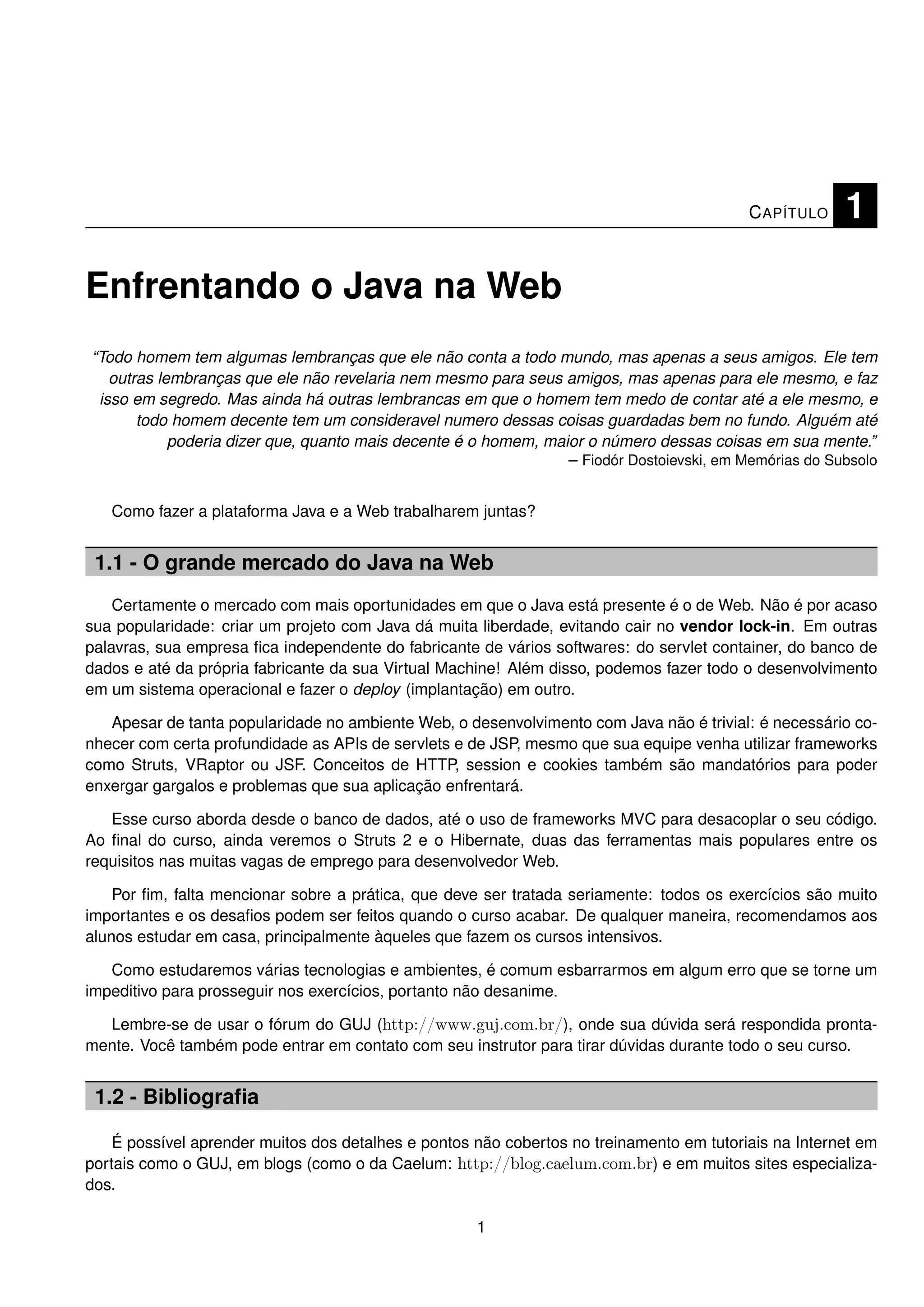 C APÍTULO    1

Enfrentando o Java na Web
“Todo homem tem algumas lembranças que ele não conta a todo mundo, mas apenas a seus amigos. Ele tem
   outras lembranças que ele não revelaria nem mesmo para seus amigos, mas apenas para ele mesmo, e faz
 isso em segredo. Mas ainda há outras lembrancas em que o homem tem medo de contar até a ele mesmo, e
       todo homem decente tem um consideravel numero dessas coisas guardadas bem no fundo. Alguém até
            poderia dizer que, quanto mais decente é o homem, maior o número dessas coisas em sua mente.”
                                                                 – Fiodór Dostoievski, em Memórias do Subsolo


   Como fazer a plataforma Java e a Web trabalharem juntas?


 1.1 - O grande mercado do Java na Web
    Certamente o mercado com mais oportunidades em que o Java está presente é o de Web. Não é por acaso
sua popularidade: criar um projeto com Java dá muita liberdade, evitando cair no vendor lock-in. Em outras
palavras, sua empresa ﬁca independente do fabricante de vários softwares: do servlet container, do banco de
dados e até da própria fabricante da sua Virtual Machine! Além disso, podemos fazer todo o desenvolvimento
em um sistema operacional e fazer o deploy (implantação) em outro.

   Apesar de tanta popularidade no ambiente Web, o desenvolvimento com Java não é trivial: é necessário co-
nhecer com certa profundidade as APIs de servlets e de JSP, mesmo que sua equipe venha utilizar frameworks
como Struts, VRaptor ou JSF. Conceitos de HTTP, session e cookies também são mandatórios para poder
enxergar gargalos e problemas que sua aplicação enfrentará.

   Esse curso aborda desde o banco de dados, até o uso de frameworks MVC para desacoplar o seu código.
Ao ﬁnal do curso, ainda veremos o Struts 2 e o Hibernate, duas das ferramentas mais populares entre os
requisitos nas muitas vagas de emprego para desenvolvedor Web.

    Por ﬁm, falta mencionar sobre a prática, que deve ser tratada seriamente: todos os exercícios são muito
importantes e os desaﬁos podem ser feitos quando o curso acabar. De qualquer maneira, recomendamos aos
alunos estudar em casa, principalmente àqueles que fazem os cursos intensivos.

   Como estudaremos várias tecnologias e ambientes, é comum esbarrarmos em algum erro que se torne um
impeditivo para prosseguir nos exercícios, portanto não desanime.

  Lembre-se de usar o fórum do GUJ (http://www.guj.com.br/), onde sua dúvida será respondida pronta-
mente. Você também pode entrar em contato com seu instrutor para tirar dúvidas durante todo o seu curso.


 1.2 - Bibliograﬁa

    É possível aprender muitos dos detalhes e pontos não cobertos no treinamento em tutoriais na Internet em
portais como o GUJ, em blogs (como o da Caelum: http://blog.caelum.com.br) e em muitos sites especializa-
dos.

                                                     1
 
