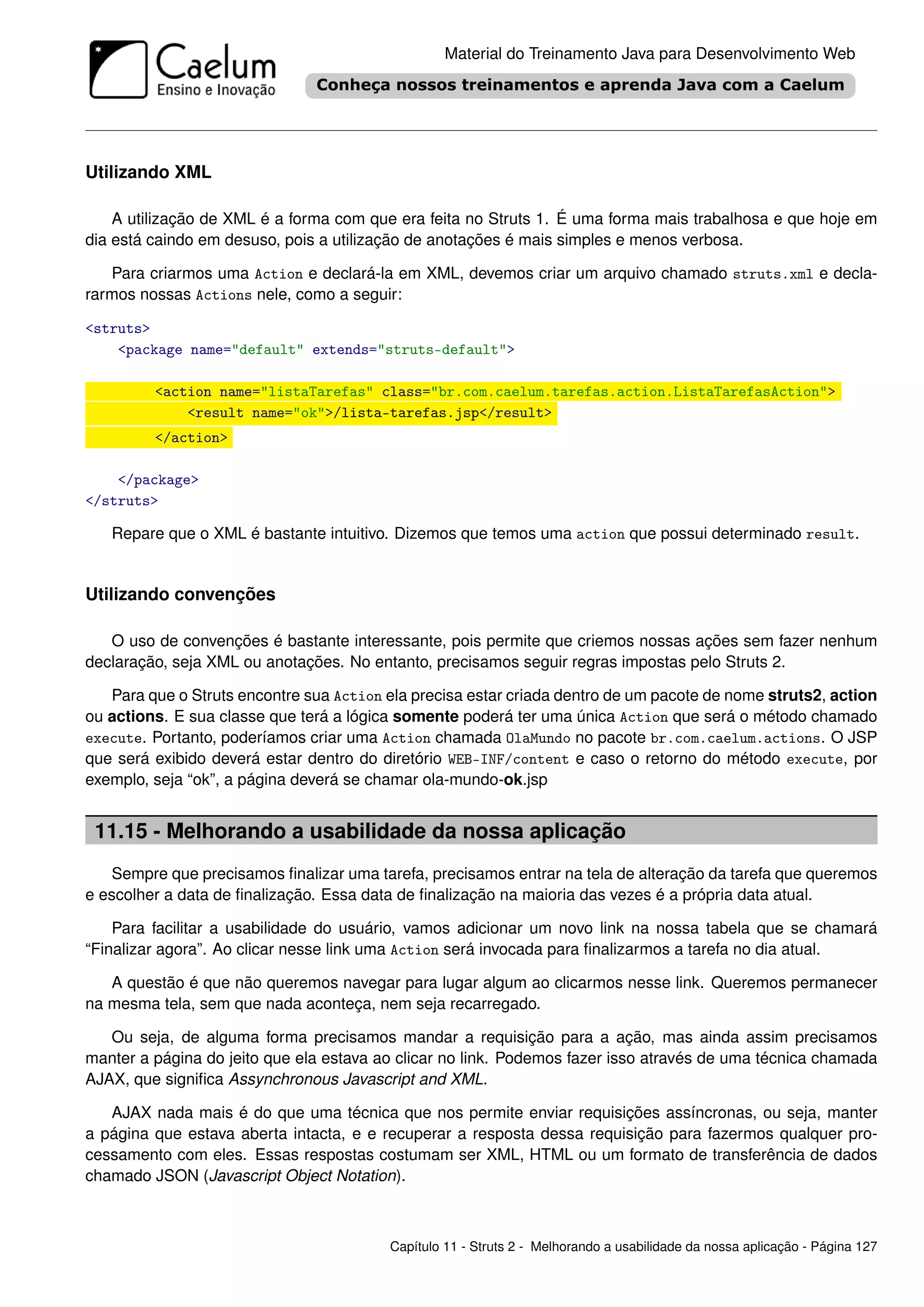 Material do Treinamento Java para Desenvolvimento Web




Utilizando XML

    A utilização de XML é a forma com que era feita no Struts 1. É uma forma mais trabalhosa e que hoje em
dia está caindo em desuso, pois a utilização de anotações é mais simples e menos verbosa.

   Para criarmos uma Action e declará-la em XML, devemos criar um arquivo chamado struts.xml e decla-
rarmos nossas Actions nele, como a seguir:

<struts>
    <package name="default" extends="struts-default">

         <action name="listaTarefas" class="br.com.caelum.tarefas.action.ListaTarefasAction">
             <result name="ok">/lista-tarefas.jsp</result>
         </action>

    </package>
</struts>

   Repare que o XML é bastante intuitivo. Dizemos que temos uma action que possui determinado result.


Utilizando convenções

   O uso de convenções é bastante interessante, pois permite que criemos nossas ações sem fazer nenhum
declaração, seja XML ou anotações. No entanto, precisamos seguir regras impostas pelo Struts 2.

   Para que o Struts encontre sua Action ela precisa estar criada dentro de um pacote de nome struts2, action
ou actions. E sua classe que terá a lógica somente poderá ter uma única Action que será o método chamado
execute. Portanto, poderíamos criar uma Action chamada OlaMundo no pacote br.com.caelum.actions. O JSP
que será exibido deverá estar dentro do diretório WEB-INF/content e caso o retorno do método execute, por
exemplo, seja “ok”, a página deverá se chamar ola-mundo-ok.jsp


 11.15 - Melhorando a usabilidade da nossa aplicação
   Sempre que precisamos ﬁnalizar uma tarefa, precisamos entrar na tela de alteração da tarefa que queremos
e escolher a data de ﬁnalização. Essa data de ﬁnalização na maioria das vezes é a própria data atual.

    Para facilitar a usabilidade do usuário, vamos adicionar um novo link na nossa tabela que se chamará
“Finalizar agora”. Ao clicar nesse link uma Action será invocada para ﬁnalizarmos a tarefa no dia atual.

   A questão é que não queremos navegar para lugar algum ao clicarmos nesse link. Queremos permanecer
na mesma tela, sem que nada aconteça, nem seja recarregado.

   Ou seja, de alguma forma precisamos mandar a requisição para a ação, mas ainda assim precisamos
manter a página do jeito que ela estava ao clicar no link. Podemos fazer isso através de uma técnica chamada
AJAX, que signiﬁca Assynchronous Javascript and XML.

   AJAX nada mais é do que uma técnica que nos permite enviar requisições assíncronas, ou seja, manter
a página que estava aberta intacta, e e recuperar a resposta dessa requisição para fazermos qualquer pro-
cessamento com eles. Essas respostas costumam ser XML, HTML ou um formato de transferência de dados
chamado JSON (Javascript Object Notation).



                                         Capítulo 11 - Struts 2 - Melhorando a usabilidade da nossa aplicação - Página 127
 