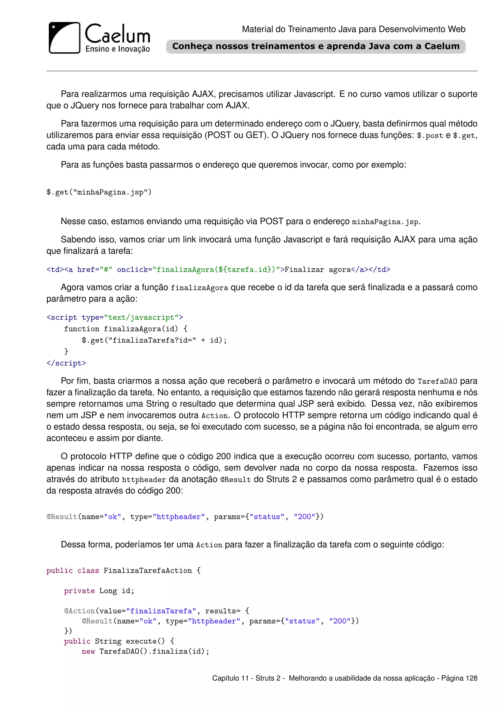 Material do Treinamento Java para Desenvolvimento Web




   Para realizarmos uma requisição AJAX, precisamos utilizar Javascript. E no curso vamos utilizar o suporte
que o JQuery nos fornece para trabalhar com AJAX.

     Para fazermos uma requisição para um determinado endereço com o JQuery, basta deﬁnirmos qual método
utilizaremos para enviar essa requisição (POST ou GET). O JQuery nos fornece duas funções: $.post e $.get,
cada uma para cada método.

   Para as funções basta passarmos o endereço que queremos invocar, como por exemplo:


$.get("minhaPagina.jsp")


   Nesse caso, estamos enviando uma requisição via POST para o endereço minhaPagina.jsp.

   Sabendo isso, vamos criar um link invocará uma função Javascript e fará requisição AJAX para uma ação
que ﬁnalizará a tarefa:

<td><a href="#" onclick="finalizaAgora(${tarefa.id})">Finalizar agora</a></td>

   Agora vamos criar a função finalizaAgora que recebe o id da tarefa que será ﬁnalizada e a passará como
parâmetro para a ação:

<script type="text/javascript">
    function finalizaAgora(id) {
        $.get("finalizaTarefa?id=" + id);
    }
</script>

    Por ﬁm, basta criarmos a nossa ação que receberá o parâmetro e invocará um método do TarefaDAO para
fazer a ﬁnalização da tarefa. No entanto, a requisição que estamos fazendo não gerará resposta nenhuma e nós
sempre retornamos uma String o resultado que determina qual JSP será exibido. Dessa vez, não exibiremos
nem um JSP e nem invocaremos outra Action. O protocolo HTTP sempre retorna um código indicando qual é
o estado dessa resposta, ou seja, se foi executado com sucesso, se a página não foi encontrada, se algum erro
aconteceu e assim por diante.

    O protocolo HTTP deﬁne que o código 200 indica que a execução ocorreu com sucesso, portanto, vamos
apenas indicar na nossa resposta o código, sem devolver nada no corpo da nossa resposta. Fazemos isso
através do atributo httpheader da anotação @Result do Struts 2 e passamos como parâmetro qual é o estado
da resposta através do código 200:

@Result(name="ok", type="httpheader", params={"status", "200"})


   Dessa forma, poderíamos ter uma Action para fazer a ﬁnalização da tarefa com o seguinte código:

public class FinalizaTarefaAction {

    private Long id;

    @Action(value="finalizaTarefa", results= {
        @Result(name="ok", type="httpheader", params={"status", "200"})
    })
    public String execute() {
        new TarefaDAO().finaliza(id);


                                         Capítulo 11 - Struts 2 - Melhorando a usabilidade da nossa aplicação - Página 128
 
